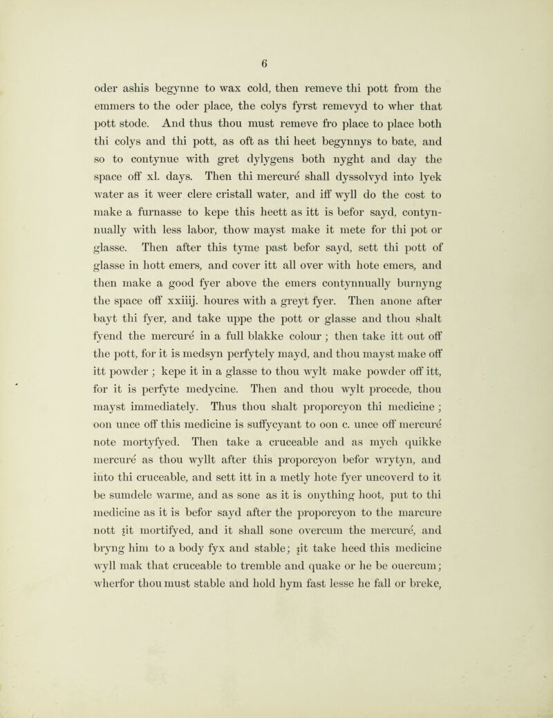 oder ashis begynne to wax cold, then remeve thi pott from the emmers to the oder place, the colys fyrst remevyd to wlier that pott stode. And thus thou must remeve fro place to place both thi colys and thi pott, as oft as thi lieet begynnys to bate, and so to contynue with gret dylygens both nyght and day the space off xl. days. Then thi mercure shall dyssolvyd into lyek water as it weer clere cristall water, and iff wyll do the cost to make a furnasse to kepe this heett as itt is befor sayd, contyn- nually with less labor, thow mayst make it mete for thi pot or glasse. Then after this tyme past befor sayd, sett thi pott of glasse in liott emers, and cover itt all over with hote emers, and then make a good fyer above the emers contynnually burnyng the space off xxiiij. houres with a greyt fyer. Then anone after bayt thi fyer, and take uppe the pott or glasse and thou shalt fyend the mercure in a full blakke colour ; then take itt out off the pott, for it is medsyn perfytely mayd, and thou mayst make off itt powder ; kepe it in a glasse to thou wylt make powder off itt, for it is perfyte medycine. Then and thou wylt procede, thou mayst immediately. Thus thou shalt proporcyon thi medicine; oon unce off this medicine is suffycyant to oon c. unce off mercure note mortyfyed. Then take a cruceable and as mych quikke mercure as thou wyllt after this proporcyon befor wrytyn, and into thi cruceable, and sett itt in a metly hote fyer uncoverd to it be sumdele warme, and as sone as it is onything hoot, put to thi medicine as it is befor sayd after the proporcyon to the marcure nott jit mortifyed, and it shall sone overcum the mercure, and bryng him to a body fyx and stable; jit take heed this medicine wyll mak that cruceable to tremble and quake or he be ouercum; wherfor thou must stable and hold hym fast lesse he fall or breke.