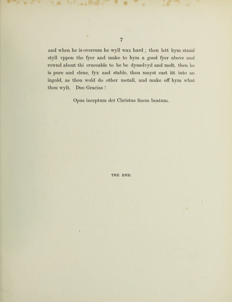 and when he is overcum he wyll wax hard ; then lett hym stand styll yppon the fyer and make to hym a good fyer above and rownd about thi cruceable to he be dyssolvyd and molt, then he is pure and clene, fyx and stable, thou mayst cast itt into an ingold, as thou wold do other metall, and make off hym what thou wylt. Deo Gracias ! Opus inceptum det Christus finem beatum. THE END.