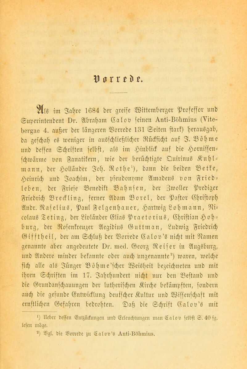 31(8 tm Safere 1684 ber greife SBittemberger fProfeffor unb ©uperintenbent Dr. 2lbrafeatn ©alou feinen Anti-Böhmius (Vite- bergae 4. anfeer ber längeren SSorrebe 131 ©eiten ftar!) fe eräug gab, ba gefdfafe e§ weniger in auäfd)tiefe(i<feer 31ücffid;t auf 3. 23öl)me unb beffen ©dmften fett)ft, atö im |jinblicf auf bie ^orniffen* fcfetoärme »ott ganatifern, wie ber berüchtigte DuirinuS ^ u fe t = mann, ber £oflfinber Sofe. 31 nt fee1), bann bie beiben 33 e t f e, Heinrich unb Soacfetrtt, ber pfeubonmue Stmabeuä non §rieb = leben, ber Briefe 33enebift 23afenfeit, ber Spoiler fPrebiger griebrid) 23recfting, ferner Slbarn 33cret, ber fPaftor ©feriftopfe ütnbr. 3iafetiuö, fpaut Geigenbauer, .fpartmig Sofemann, 97i= colau§ Seting, ber Stülänber @Iia§ fPraetoriug, ©ferifttan äp ofe = bürg, ber tRofenfreu^er 2legibiu§ ©uttman, Sitbmig griebrtcfe ©ifftfeeit, ber am @d)Iufe ber 33orrebe ©aloü’g nicfet mit Flamen genannte aber angebeutete Dr. med. ©eorg steifer in SlugSburg, unb Stnbere minber befannte über and) ungenannte2) mären, wetcfee fid) alte als Sänger 23»ferne’fcfeer 2Beiöfeeit be^eicfeneten unb mit if)ren ©djriften im 17. Saferfeunbert nicfet nur ben 33eftanb unb bie ©runbanfd;auungen ber tutfeerifdjen Äircfee befampften, foitbcrn and) bie gefitnbe ©ntmicftung beuffcfeer Kultur unb SÖiffeufcfeaft mit ernftlidjen ©efaferen bebrotjten. ©afe bie ©cferift ©atou’8 mit *) lieber beffen (Sntjilcfungen unb (Evleudjtungcn man £atob fetbft <3. 40 fg. tefeu möge. 2) 3Sg(. bie SSorvebe jn Qiateb’8 Anti-Böhmius.