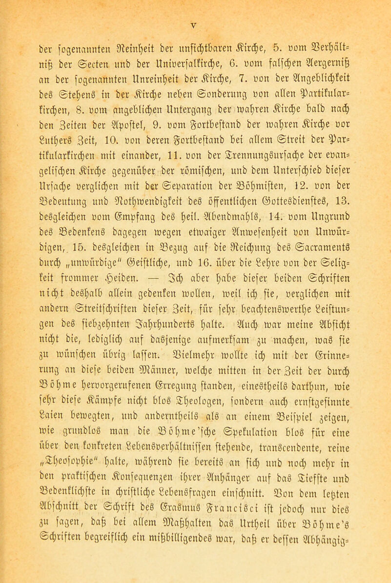 ni§ ber ©ecten itnb ber Unioerfalfirche, 6. oom falfdjen 2lergernif! an ber fogenannten Unreinheit ber Kirche, 7. non ber 2lngeblid)fett beS ©tel;enS in ber jf'trdje neben ©onberung oon allen f))artifular= firmen, 8. oom angeblichen Untergang ber wahren Kirche halb nach ben Beiten ber 21poftel, 9. oom Sortbeftanb ber wahren .Kirche oor Sntherö Beit, 10. non beren gortbeftanb bei allem (Streit ber fPar* tifnlarlirchen mit einanber, 11. oon ber SErennungSurfache ber eoan* gelifdjen Kirche gegenüber ber romifdfen, unb bem Unterfc^ieb biefer Urfadje verglichen mit ber Separation ber 23of)miften, 12. non ber 23ebeutung unb fftothwenbigfeit beS öffentlichen ©otteSbienfteS, 13. beSgleichen oom ©mpfang beS heil- 2'lbenbmahlS, 14. oom Ungrnnb beS 33ebenfen8 bagegen wegen etwaiger Slnwefenheit uon Unwür* bigen, 15. begleichen in 23egug auf bie Steigung beS ©acramentS bnr<h „unwürbige ©eiftlicpe, unb 16. über bie Sehre von ber ©elig* feit frommer Reiben. — Sch aber t>abe biefer beibeit ©griffen nicht beSlfalb allein gebenfen wollen, weil id) fie, verglichen mit anbern @treitfd;riften biefer Beit, für fel>r beachtenswerte Seiftun* gen beS fiebgelmten SahrhunbertS halte. Sind) war meine 21 bficht nicht bie, lebiglid; auf baSjenige aufmerffam gu machen, waS fie gu wünfchen übrig laffen. Vielmehr wollte ich mit ber ©rinne* rung an biefe beiben Männer, welche mitten in ber Beit ber burcf) SBohme heroorgernfenen ©rregung ftanben, einesteils barthun, wie fehr biefe Kämpfe nicht bloS Theologen, fonbern auch ernftgefinnte Saien bewegten, unb anberntheilS als an einem SBeifpiet geigen, wie gntnbloS man bie SB öt; m e ’fche ©pefulation bloS für eine über ben fonfreten SebenSoerhältniffen ftehenbe, tranScenbente, reine „SEheofohhi« h^ltc, wahrenb fie bereits an fid; unb nod; mehr in ben praftifchen Äonfequengen ihrer Anhänger anf baS SEieffte unb 33ebenflid)fte in triftlidje Lebensfragen einfdjnitt. SSon bem lepten Slbfchnitt ber ©d;rift beS ©raSmuS granciSci ift jebod; nur bieS gu fagen, baff bei allem gRafehalten baS Urteil über Sßhme’S ©d;riften begreiflich ein mifjbilligenbcS war, bap er beffen 3lbt;ängig=