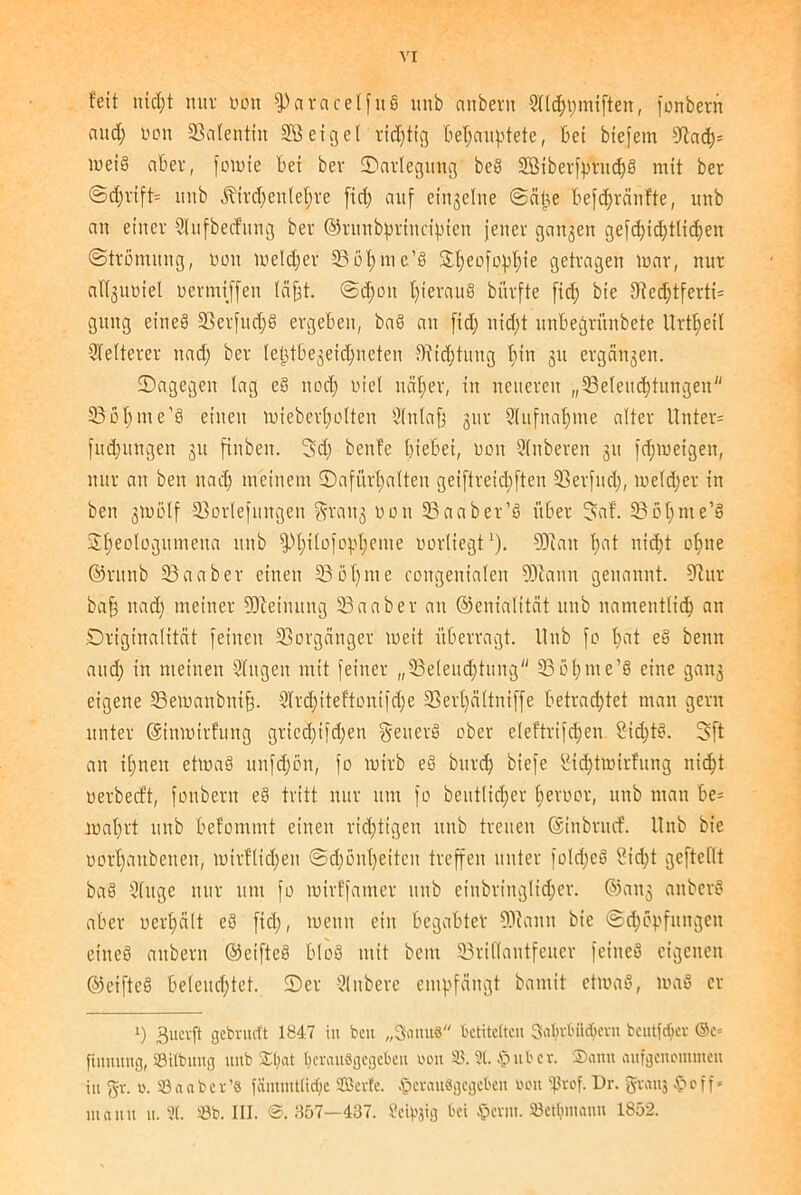 feit nicht nur non fPctracelfttb unb anbern Wlchpmtftett, fonberrt and; non 23alentitt 2‘ßetgel richtig behauptete, bet btefem 9tach= meib aber, fomie bet ber ^Darlegung beb 2Biberfprttch§ mit ber @d;rtft= itnb ^trd)ett(el;re fid; auf ein^ehte ©alte befdjränfte, unb an einer Wufbecfung ber Grmtbpriucipien jener ganzen gefd;id)tlid)en (Strömung, nott meld;er 23öhme’b 2d)eofofd)te getragen mar, nur allguoiel nermtffen labt. <Sd;ott f)teraub biirfte fid; bie Dtecbtferti= guttg eineb 23erfttd;b ergeben, bab an fid; tiid;t unbegrünbete Urteil Weiterer nad; ber (eütbegeichneten Dichtung f;tn 311 ergänzen. ^Dagegen lag eb ttod; niel ttäf;er, in neueren „^Beleuchtungen 33of;nte'b einen miebert;oIten Wttlafi gur Aufnahme alter Unter* fitd;uitgen 31t finbett. 3d; benfe hiebet, non Wttberen 31t fd;meigen, nur au ben nad; meinem ^Dafürhalten geiftreid;ften 23er|ud;, meld;er in beit 3tnölf 23orlefungeit grattg non 23aaber’b über 3af. 5Bot;me’b 3fmologumeita unb fPhilo)opt;enie norliegt1). Man fmt nicht ohne Grunb 23aaber einen 33öf;nte congenialeit Mann genannt. 9t ur bafj nad; meiner Meinung 23aaber au Genialität unb namentlich an Originalität feilten SSorgättger meit überragt. Unb fo fmt eb bentt and; in meinen Wttgen mit feiner „^Beleuchtung 23 6(;m e’b eine gang eigene 23emanbni§. Wrd;tteftonifd;e Sßert;ältniffe betrachtet man gern unter Gsinmirfung gricd;ifd;en geuerb ober eleftrifd;en Sid;tb. 3ft an ihnen etmab unfd;ött, fo rnirb eb bttrd; biefe IMdjtmirfung nicht uerbecft, fonbern eb tritt nur um fo beutlid;er f;eroor, unb man be* wahrt unb befommt einen richtigen unb treuen Ginbrucf. Unb bie üorI;attbenen, mirflid;eit (Sd;önl;eitcn treffen unter fold;eb Sid;t geftellt bab Wuge nur um fo mirffanter unb etnbriugltd;er. Gang anberb aber oerhält eb fiel;, menit ein begabter COiattit bie (Schöpfungen eineb anbern Geifteb blob mit beut 23ri(lautfeuer feitteb eigenen Geifteb beleuchtet. ®er Wttbere empfängt baitiit etmab, mab er i) 3uerft gebrueft 1847 in bett „ScuutS betitelten Sabvbiidjevn bcutfdjer ©e* finnung, SBtlbung unb $l;at herauflgegebeu bou 35. 3t. $ubcr. Sann aufgenommen in gr. to. 33aaber’8 iamiutlidie SBerte. tperauögcgcben uoit Ißiföf. Dr. gvauj $c>Tf« manu u. 3(. 35b. III. @. 357—437. Seipjig bei $cviu. »ethniann 1852.