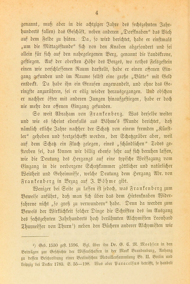 genannt, muff aber in bie adliger 3af)te beb fed)^e^nten 3at)r= hunbertb falten) bab @efd)äft, neben anbei'ett „©orffnaben bab {Biet) auf bem gelbe ju hüten. ©a, fo »irb berichtet, habe er einftmalb „um bie 9ERittagbftunbe fid) non ben Knaben abgefonbert unb fei allein für fid) auf ben nafyegelegenen 33erg, genannt bie Sanbbfrone, geftiegen. 9Iuf ber oberften ^öt)e beb 33ergeb, »o rotffeb gelbgeftein einen »te oerfdjtoffenen {Raunt barftellt, §abe er einen offenen ©in= gang gefitnben unb im {Raume felbft eine groffe „{Bütte mit ©elb entbecft. ©a l)abe il)n ein ©raufen ange»anbelt, unb offne bab ©e= ringfte anjurühren, fei er eilig »ieber tjeraubgegangen. Unb obfd)on er nachher öfter mit anberen Sungen l)inaufgeftiegen, Ijabe er bcc^ nie mehr ben offenen ©ingang gefunben. @o »eit 9tbrat)am oon granfenberg. Söab berfelbe »etter unb »ie eb fdjeint ebenfaflb aub 33o^me’b 3Diitnbe berietet, baf) nämlid) etliche 3al)re nachher ber ©d)a| oon einem fremben „Mnft= ler gehoben unb fortgefdjafft »orben, ber ©djatjgraber aber, »eil auf bem @d)aj3 ein glud) gelegen, eineb „ fd)cinblid)en ©obeb ge= ftorben fei, bab fönnen »ir billig ebenfo fel)r auf fid) berufen taffen, »ie bie ©eutung beb -fpergangb auf eine tppifdje SBeiffagung oom ©ingang in bie oerborgene ©djatffammer göttlicher unb natürlicher Sßetbl)eit unb ©el)eimniffe, »eld)e ©eutung bem Hergang 2Ibr. oon granfenberg in SBejitg auf 3. 33öl)me gibt. Sßeniger bei ©eite 51t taffen ift jebod), »ab granfenberg junt 33e»eife anfül)rt, baf) man fid) über bab bem ^irtenfnaben 2Biber= faljoene nicht „fo grofj 31t oer»uubcrn l)abc. ©enn ba »erben 31tnt 33e»eib ber {KMrflicf)feit fold)er ©tttge bie (Schriften beb im 3tubgaug beb fedjbjelfttten 3al)rl)uubertb t)od) berühmten 3lld)pmiften 8eont)arb ©hunteiffer oon ©hum1) neben ben 33üd)crn anbcrer 3Kd)omiftcu »ie i) ©et'. 1530 geft. 1596. SBgt. über it)u Dr. ©. £. fDt. Sftoeljfcn in ben Beiträgen jur ©efd;id)tc bei' ffiiffen^aften in bei Hßart Sianbenbuig, Anhang jn beffett 33efd)ieibuug ciitei 93ciüuifd)cu üDtebaittenfanuntnng 5ßb. II. Lettin unb Seidig bei ©ecfei 1783. @. 55—198. Sffia« abci ^aiacelfuö betrifft, fo banbett