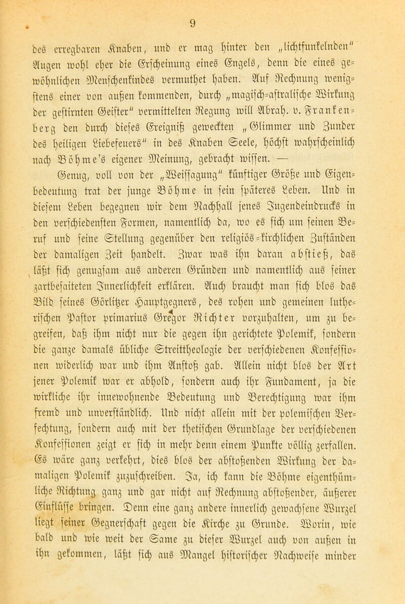bcS erregbaren Knaben, itnb er mag fyinter ben „licbtfunfefnben 3lugen mol;l eljer bie ©tfd)eiuung etneS ©ngelS, beim bie etneö ge= möl;nlid;en 03ien)d;enfinbe§ »ermüdet tjaben. 3luf Rechnung wenig* ftenS einer non aufcen fommenben, burd; ,,magifd;=aftralifche SBirfung ber geftirnten ©eifter vermittelten Biegung will 3lbrah. V. §ranfen= Berg ben burd; btefeS ©reignifj gemeeften „©Ummer unb Bunber beS ^eiligen gtebefeuerS in be§ Knaben (Seele, maf)rjd)einUd; nad; Böhme’S eigener Meinung, gebracht miffen. — ©enug, voll von ber „SBeiffaguitg fünftiger ©röfje unb @igeu= bebeutung trat ber junge 33öl;me in fein fpatereS lieben. Unb in biefent geben begegnen mir bem 5ftad)t)all jeneS Sngenbeinbrucfg in ben verfdjiebenften formen, namentlich ba, wo eS fid; um feinen 33e= ruf unb feine «Stellring gegenüber ben religiös = fird;lid;en Buftänben ber bamaltgen Beit l;anbelt. Bmar maS it;n baran abftiefj, baS läfjt fid; genugfam aus anberen ©rünben unb namentlich aitS feiner gartbefaiteten 3unerlid;feit erflären. 3lud; braud;t man fid; bloS baS 33ilb feines ©örlttjer ^aitptgegnerS, beS reifen unb gemeinen lutl;e= rifchen sPa[tor prtmariuS ©regor dichter Vorhalten, um 31t be= greifen, bafj ihm nid;t nur bie gegen il;n gerichtete fPolemif, fonbern bie gange bamalS üblidfe ©treittl;eologie ber nerfcd)iebenen Äonfeffio* nen miberlicf) mar unb il;m Slnftof; gab. 3lllein nicht bloS ber 31 rt jener fPolemif mar er abljolb, fonbern auch Sunbament, ja bie mirfttd)e it;r innemot;nenbe 33ebeutung unb Berechtigung mar il;m fremb unb unverftänblid;. Unb nid;t allein mit ber polemifchen 33er= fed;tung, fonbern and; mit ber tt;etifd;en ©runblage ber oerfd;iebenen Äonfeffionen geigt er fid; in mel;r beim einem fünfte völlig verfallen. ©S märe gang verfel;rt, bieS bloS ber abftofjenben SBirfung ber ba= maligen fPolemif gugufchreiben. 3a, id; fann bie 33ö(;me cigentl;üm= lid;e 3fiid;tung gang unb gar nid;t auf 3ted;mtng abftofsenber, äußerer ©infliiffe bringen. S)enn eine gang anbere innerlich gemad;fene Sßurgel liegt feiner @egnerfd;aft gegen bie ^treffe gu ©rnnbe. SBorin, mie halb unb mie meit ber Same gu biefer SBurgel and; von aufjen in ihn gefommen, läfft fid; auS Sölangel t>tftorifcl>er Stad;meife minber