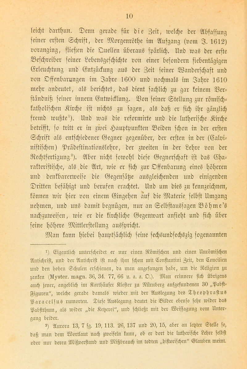leid;t bartt)un. ©enn gerabe für bie Beit, meld;e ber Stbfaffung feiner erften Schrift, ber 9)torgenrötl)e im Stufgang (oom 3. 1612) oorangtng, fließen bie Duellen überaus fpärlid). llnb maS ber erfte 83efd)reiber feiner ßebenSgefdfidjte non einer befonbern fiebentägigen ©rleud;tung unb ©ntgücfitng auS ber Beit feiner ä'ßanberfdfaft unb non Offenbarungen im 3al)re 1600 unb nochmals im 3al)re 1610 mehr anbentet, als beridjtet, baS bient fadjlid; gu gar feinem 2}er= ftänbniff feiner innern ©ntmicflung. 23on feiner (Stellung gur romifch= fatf)olifd;en ^ird;e ift nichts 31t fageit, als bafj er fic^ i£)r gänglid) fremb muffte1). Unb maS bie reformirte unb bie lutherifdje jbirdfe betrifft, fo tritt er in gmei ^auptpnnften Reiben fdfon in ber erften Schrift als entfd;iebener ©egner gegenüber, ber erften in ber ((Salni= niftifd;en) fpräbeftinationSlehre, ber gm eiten in ber Sefjre non ber Rechtfertigung.2). Slbev nicht fomol)l biefe ©egnerfdjaft ift baS ©ha= rafteriftifdje, als bie Slrt, mie er ftd; gur Offenbarung eines l)öl)eren unb benfbarermeife bie ©egenfäfje aitSgleidjenben unb einigenben ©ritten befähigt unb berufen eradjtet. llnb um bteS gu fenngeid)nen, tonnen mir t)ier non einem ©ingehen auf bie Materie fetbft Umgang net)men, unb unS bamit begnügen, nur an SelbftaitSfagen 35 Öhme’S nachgumeifen, mie er bie firdjlidje ©egenmart anfiet)t unb fid) über feine hohere SKittlerftedung auSfpridjt. 9D?an fann hiebei hcutptfädjlich feine fed)Sunbfed)Sgig fogenannten 1) Eigentlich uuterfd;eibet er nur eilten SJtihnifdfen unb einen Unr’ömifdjen 2Intid;rift, unb ber 3Iutid;rift ift uad; ihm fdjon mit Eonjkntini 3eit, ben Soncitien unb ben hohen Schulen crfd;ienen, ba man angefangen h<at'c, um bie dietigion ju janfen (Myster. magn. 36, 34. 77, 66 u. a. a. £).). fUtan erinnere ftd> übrigen® and; jener, angeblich im SarthSufer Sfofter 311 Nürnberg aufgefunbenen 30 „fßabft* Figuren, welche gerabe bamal® Wieber mit ber Auslegung be® £ I;c c b h t a ft it ® fßaracelfu® rumorten. ®iefc StuSlegung beutet bie Silber ebcufo fehr wiber ba« Sabftthum, a(8 wiber „bie flederet, unb fdjliefjt mit ber Sßetffagmtg 00m Unter* gang beiber. 2) Sturora 13, 7 fg. 19, 113. 26, 137 unb 20, 15, aber an lejster Steife fo, bafi man bent ©tortlaut uad; jtteifeln fann, ob er bort bie lutberifchc febre fetbft ober nur bereu SHijjtoerftaub unb 2)tif?braucf> im tobten „biftorifebeu ©tauben meint.