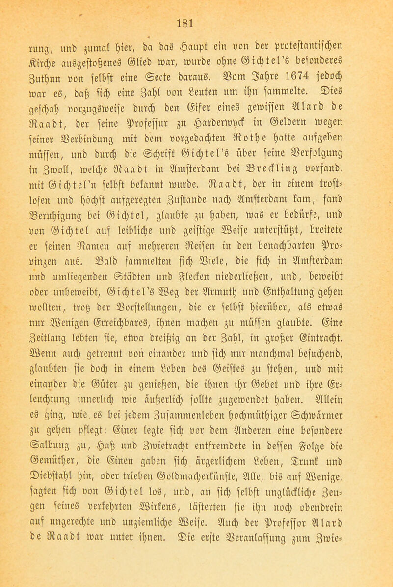 4 rung, unb jumal t;ter, ba baö #aupt ein oon ber proteftantt^en Ätvd;e au8gefto§ene8 ©lieb war, würbe ol;ne ©id)tet’g befonbered 3utt;nn oon felbft eine ©ecte baraud. Vom 3a^re 1674 jeboefy war eö, ba§ fid; eine 3al)l »on Leuten um it;n famtnelte. Sied gefd;al; uorjugömetfe bitrd; beit ©ifer eined gewiffett Sllarb be Staa bt, ber feilte fProfeffur 31t £arberwt;cf in ©elbern wegen feiner Verbtnbuttg mit bem uorgebad;ten Stotze hatte aitfgeBen muffen, unb bitrd) bie ©d;rift ©id;tet’S über feine Verfolgung in 3wott, weld;e Staabt in Slmfterbam bei Vrectltng oorfaitb, mit ©td;tei’n felbft befannt würbe. Staabt, ber in einem troft* lofeit unb l;öd;ft aufgeregten 3«ftaitbe nad; Slmfterbam tarn, fanb Verul;igung bei ©id;tel, glaubte 51t fabelt, mag er bebitrfe, unb 001t @i d; te t auf leibliche unb geifttge 2ßeifc unterftüjjt, breitete er feinen Statuen auf mehreren Steifen in bett benachbarten fPro= oinjett auä. Valb fammelten fid; Viele, bie fid) in Slmfterbam unb umliegenben ©täbten unb gierten nieberlte^en, unb, beweibt ober unbeweibt, @id;tel’d 3Beg ber Slrmutl; unb @ntl;altitng gelten wollten, troij ber Vorstellungen, bie er felbft hierüber, als etwa3 nur Söentgen Erreichbares, il;nen machen 31t muffen glaubte, ©ine Seitlaug lebten fie, etwa breifig an ber 3at)l, in großer Eintracht. SSenn and; getrennt oott einanber unb fid; nur manchmal befitd;enb, glaubten fie bod; in einem geben beö ©eifteS 31t flehen, unb mit einanber bie ©i'tter 31t genießen, bie ihnen il)r ©ebet unb il;re @r= teud;tung innerlid; wie äußerlich feilte sugeweitbet l;abeit. Slllciit e§ ging, wie. eg bei jebent 3ufatnmenleben l;od;mütf)iger ©d;wärnter 31t gehen pflegt: ©iner legte fid; oor bem Slnberen eine befoitbere Salbung 311, <£)afj unb 3wietrad;t entfrembete in beffen golge bie ©emittier, bie ©inen gaben fid) ärgerlichem geben, Snutf unb SDiebftaht l;tn, ober trieben ®olbmad;ertünfte, Sille, bis auf Sßeitige, fagten fich 001t ©id;tel loS, unb, an fid; felbft uitglncflid;c 3en= gen feines oertel;rten SBtrfenS, läfterten fie il;it nod; obenbrein auf itngercd;te unb uit3iemlid;e SBetfe. Sind; ber fProfeffor Sllarb be 3taabt war unter ihnen. Sie erfte Veranlaffuttg 311m 3wic*