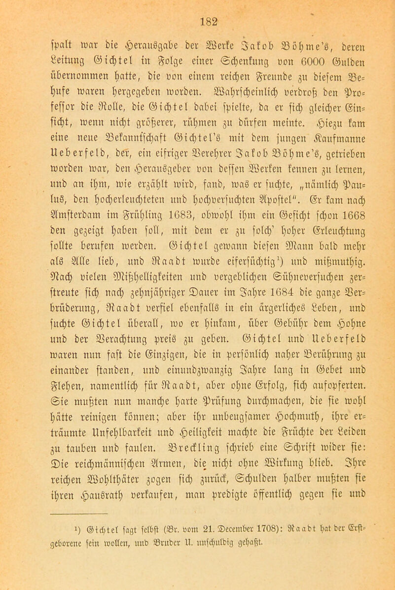 » fpalt war bie Verausgabe ber Sßerfe Sa fob 23 o t; me ’S, bereit Leitung ©id;tel iit ftolge einer @d;enfuitg non 6000 ©ulbett übernommen t>atte, bie oon einem reichen grennbe 31t biefent 23e= l)itfe Waren tjergegeben worben. 2Bal;rfd;einltch oerbroh bcn fPro= feffor bie Stolle, bie ©id;tel habet fyielte, ba er fid; gleicher ©tn= ficht, wenn nicht größerer, rühmen 31t bitrfen meinte. Hiesu fatn eine nette 33efanntfd;aft ©id;tel’S mit bent jungen jtaufmantte Ueberfelb, ber, ein eifriger Verehrer Safob Vöhnte’S, getrieben worben war, beit Herausgeber 001t beffett SBerf'en fennen 31t fernen, nnb an il;m, wie erzählt wirb, faitb, waS er [itdjte, „näntlid; 9)au= UtS, beit t)od)erIeitd)tetcn nnb l;od;üerfucf)ten 9(poftet. (Sr fam nach Slmfterbam int grül;ting 1683, obwohl il;m ein ©efid;t [cl;0it 1668 bett gesetgt l;abeit fotC, mit bem er 31t fofd)1 hoher ©rleud;tung fotfte berufen werben. @id;tel gewann biefett SDtann halb mehr als 2UTe lieb, nnb Vaabt würbe etferfitdjtig1) 1111b mifjntuttng. 9tad; Dielen ?Öii|t)eIIigf’eiten nnb oergeblidjeit ®ühneuerfiid;en ger= ftreute fid; nad; 3et;njäl;riger Sauer int 3af)re 1684 bie gaii3e Ver= brüberung, 3t a ab t verfiel ebenfalls in ein ärgerliches Öeben, nnb fitste ©id;tel überall, wo er l;ittfam, über @ebitl;r bem Qofyne nnb ber Verachtung preis 31t geben. @id;tel nnb Ueberfelb waren tum faft bie ©innigen, bie in perfonltd; naher Berührung 31t einanber ftanben, nnb einunb3Wan3ig 3al;re lang in ©ebet nnb flehen, namentlich für9taabt, aber ol;ne ©rfolg, fid; aufopferten. @ie mußten nun manche tmüe Prüfung burd;ntad;en, bie fie wohl hätte reinigen fonneu; aber il;r unbettgfamer ^od;muth, ihre er= träumte Unfehlbarfeit nnb ^etltgfeit mad;te bie fruchte ber Seiben 31t tauben itnb faulen. 23recfling fchrieb eine @d;rift wiber fie: Sie reid;männtjchen Firmen, bie uid;t ohne SBirfitug blieb. Sh^'C reichen SBo^lthäter sogen fid; sttrücf, @d;ttlbeit falber muhten fie ihren HauSratl; »erfaufen, man prebigte öffentlich gegen fie unb i) ©id)tc( fagt fefbft (S3r. bom 21. ©ecember 1708): 9taabt bat ber @rjl= geborene fein wollen, nnb Sntbcr U. unfdjutbtg getjafit.