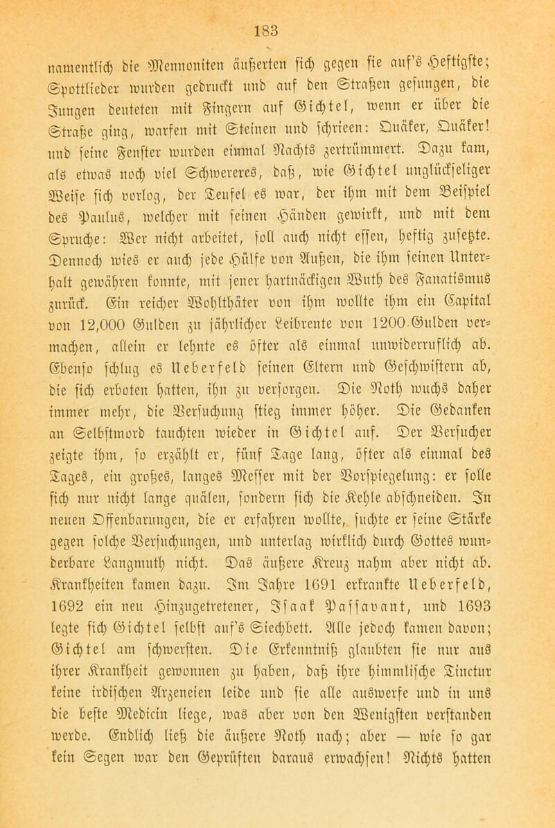 namentlid) bie OTennontten äußerten ftd) gegen [ie aufS «fpeftigfte; ©pottlieber würben gebrueft mtb auf ben ©treiben gefttngen, bie Snngen beuteten mit Ringern auf ©td)tel, wenn er über bie (Straffe ging, warfen mit ©teinen nnb fdjricen: Duäfer, Dttäfer! unb feine genfter würben einmal 9tad)tS zertrümmert, ©azu fam, als etwad ttod) oiel ©djwerereS, baff, wie ©td)tel unglücffeliger SBeife fic^ ufrlog, ber Teufel eS war, ber tljm mit bem 23eifpiel öeS ?)aülu§, welcher mit feinen Rauben gewirft, unb mit bem ©prud)e: SBer nid)t arbeitet, foÜ and; nid)t effen, heftig 3»felite- ©ennod) wieS er and) febe £ülfe non Stoffen, bie if)tn feinen Unter* palt gewähren fonnte, mit jener tjartnäefigen Sßutf) beS Fanatismus jurücf. ©in reidjer §ffiof)ttl)äter oon il)m wollte ifjtn ein (Sapttat oon 12,000 ©ulben 31t jäl;rlid)er Leibrente oon 1200 ©ulben oer* madjen, allein er leimte cS öfter als einmal nmntberritflid) ab. ©benfo fd)lug eS Ueberfetb feinen ©Item unb @efd)Wiftent ab, bie fid) erboten l)atten, ifrn 31t oerforgen. ©ie ^otl) wttd)S baljer immer meljr, bie S3erfud;mtg ftieg immer l;öt;er. ©ie ©ebanfen an ©elbftmorb tauchten wieber in @id)tel auf. ©er 33erfudjer geigte it)m, fo erzählt er, fünf ©age lang, öfter als einmal beS ©ageS, ein grofjeS, langes Keffer mit ber 33orfpiegelung: er foKe fid) nur nid)t lange quälen, fonbern fid) bie ^et)le abfdjneibett. 3n neuen Offenbarungen, bie er erfahren wollte, fud)te er feine ©tärf’e gegen fold;e 23erfud)ttngen, unb unterlag wirflid) burd) ©otteS wun= berbare Itangmutl) nid)t. ©aS duffere Kreitz ttalfm aber nid)t ab. Äranfl)etten famen bazit. 3m 3al)re 1691 erlranfte Ueberfelb, 1692 ein neu <£)inzugetretener, 3faaf fpaffaoant, unb 1693 legte ftd) ©idjtel felbft auf’S ©ied)bett. 9lKe jebod) famen baoon; ©id)tel am fd)Werften. ©ie ©rfenntniff glaubten fie nur auS itjrer Äranfljett gewonnen z» l)aben, baff il)re f)imntlifd)e ©iuctitr feine irbifdjett Slrzeneien leibe unb fie alle auSwerfe unb in unS bie befte Stftebicin liege, waS aber oon ben SBenigften oerftanben werbe, ©itblid) lieft bie duffere sJiott) ttad); aber — wie fo gar fein ©egen war ben ©eprüften barattS ermad)feit! €Rtd>tS Ratten