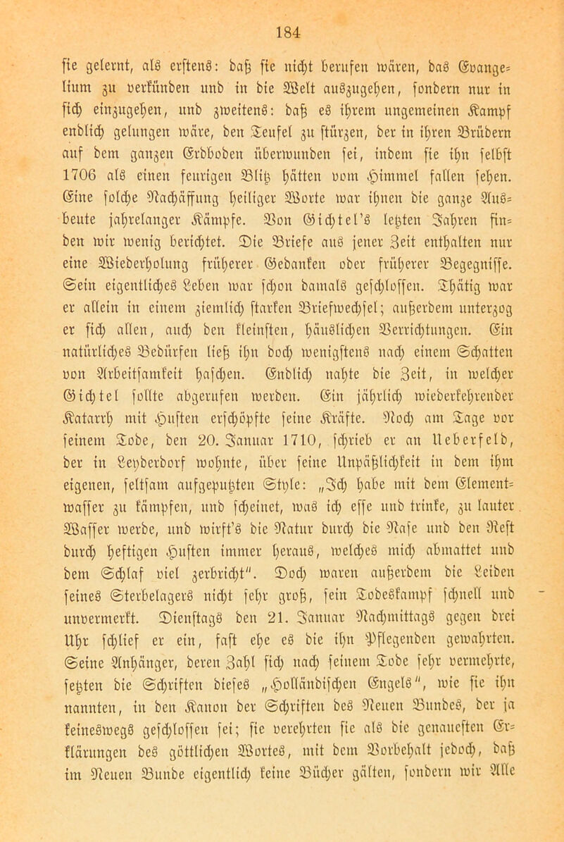 fie geleint, als eiftenS: baff fte nid)t berufen mären, baS ©t>ange= Itum 31t oerfüitben unb in bte SB eit auSjugel^en, fonbern nur in fid; entgehen, unb smeitenS: bafj eS ihrem ungemeinen Äampf enbltd; gelungen märe, beit teufet 31t ftiu^en, ber in ihren 33rübern auf bern ga^eit ©rbboben itbermuttben fei, iitbem fie il;n felbft 1706 als einen feurigen SBlifj, hätten uom -fpimntel fallen felgen, ©ine fold;e Sladfäffung ^eiliger SBorte mar ihnen bie gai^e SluS- beute jahrelanger Kämpfe. SPoit ©idjtel’S testen Safjren fin= beit mir menig berichtet. 2)ie SBriefe aitS jener Seit enthalten nur eine SBieberholung früherer ©ebanfen ober früherer 33egegniffe. ©ein eigentliches 2eben mar fd>0u bamatS gefd;Ioffeit. Shätig utar er allein in einem 3ietnltd; ftarfen S3riefmed;fel; aitfjerbem unterzog er fid; allen, and) ben fleinften, häuslichen Sperrichtungen, ©in natürliches 23ebürfeit lieb tl;n bod; menigftenS und; einem ©(hatten non Slrbeitfamfeit l;afdjen. ©nblid; nahte bie Beit, in melier ©id;tel feilte abgerufen merbeit. ©in jährlich mieberf'ehrcnber Katarrh mit Apuftcn erfdmpfte feine Kräfte. Sied) am Sage uor feinem Sobe, ben 20. Sanuar 1710, fd;rteb er au ileberfelb, ber in ßenberborf motmte, über feine ltnhäfjlid;feit in bem ihm eigenen, fettfam aufge^u^ten ©tt;le: „3d; ha^e uiit bem ©lernend maffer 31t färnpfen, unb fcf)einet, maS ich effe unb trinle, 31t lauter SBaffer merbc, unb mirft’S bie 07atur bttrd; bie Slafe unb ben Steft bttrd; heftigen Apuften immer IjerauS, meld;eS mid; abmattet unb bem @d;laf otel 3erbri<ht. ©od; maren aufjerbem bie Seibeit feines ©terbelagerS nicht fcl)r grofj, fein SobeSfampf fd;uell unb unnermertt. ©icitftagS ben 21. Sanitär sJtad;mtttagS gegen brei Uhr fd;lief er ein, faft el;e eS bie il;n fPflegenbcn gemährten, ©eine Stoffänger, bereit Buffi fid; ttad; feinem Sobe fehl' vermehrte, festen bie @d;rtften biefeS „,£)otlänbifd;en ©ngelS, mie fie ihn nannten, iit beit Äanon ber ©Triften beS Sieueit SPunbeS, ber ja feineSmegS gefdjloffeit fei; fie tierehrten fie als bie genaueren ©1= flärungen beS göttlichen SBorteS, mit beut SPorfeelfalt jeboclf, baff im Sieueit 33unbe eigentlid; teilte 33itd;er gälten, fonbern mir Sille