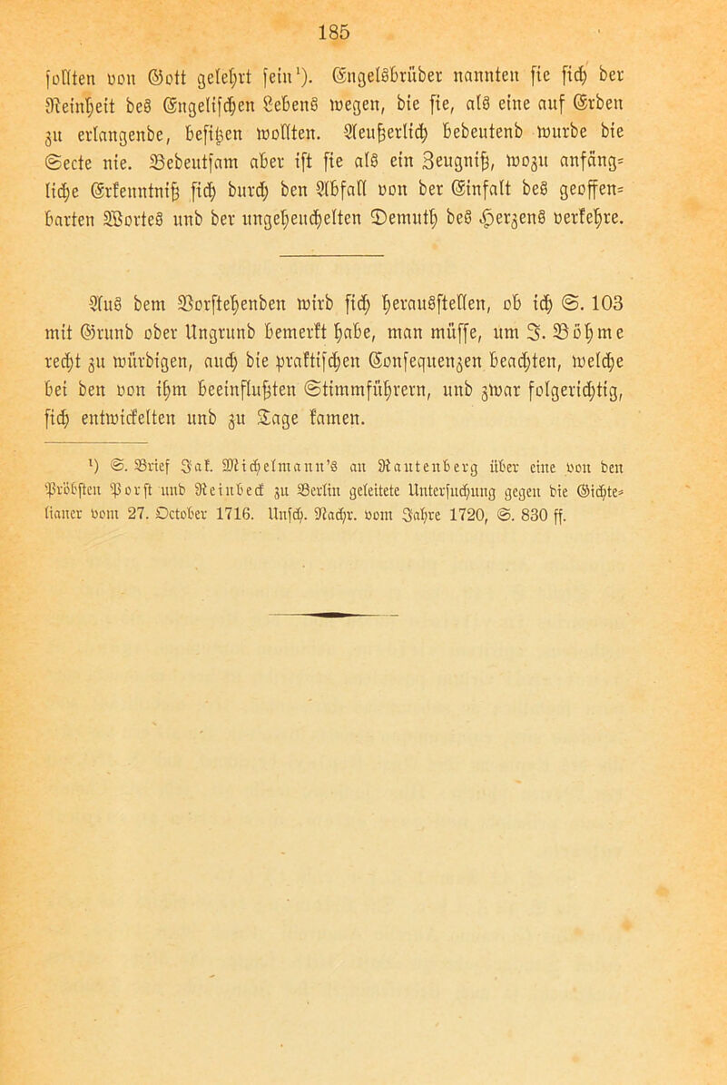 fotlten oon ©ott gelehrt fein1). ©ngelSbrüber nannten fic fid; ber 3ieinl;eit beS ©ngelifdjen 8ebenS wegen, bte fie, als eine auf ©rben gu erlangenbe, befiben wollten. Sleußerlid; bebeutenb würbe bie @ecte nie. 33ebeutfam aber ift fie als ein Beugniß, W03U anfangs lid;e ©rfenntntß fid; burd; ben Slbfafl oon ber ©infalt be§ geoffen- barten SBorteS unb ber ungetjendjelten ©ernutl; beS ^ergenS oerfeßre. 3(uS bem 33orfteßenben wirb fid; ßerauSftetlen, ob id; 103 mit ©runb ober Ungrunb bemerft ßabe, man muffe, um 3. 33oßme reeßt 31t wurbigen, and; bie praftifeßen ©onfeqite^en bead;ten, weld;e bei ben oon ißm beeinflußten ©timmfüßrern, unb gwar folgerichtig, fid; eutwicfelten unb 31t Sage tarnen. l) @. Sßrief Sat. 3Jiic^elmann’8 an 3tantenb erg über eine oon ben tpr'otften 0 r ft nnb 3t einte cf 31t SSerfin geleitete Unterfliegung gegen bie ©idfte* (iancr Oont 27. Dctober 1716. Unfd). 3tacf;r. 0011t Sabre 1720, ©. 830 ff.