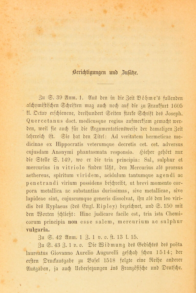 $md)tigungcn mxb ^ufatjc. Bu @. 39 Sinnt. 1. SlitS ben in bie Bett 35ol)me’3 faflenben aldpnnifttfdjeit (Schriften mag and) ttod; auf bie 31t granffurt 1605 fl. Getan erfdjienene, breiljnnbert ©eiten ftarf'e ©d;rift be§ Joseph. Quercetanus cloct. medicusque regius anfnterffam gemad)t mer= ben, meit fie and; für bie Slrgnmentation6meife ber bamaltgen Seit leljrrcid) ift. @ie f>at ben SEitel: Ad veritatem hermeticae me- diciuae ex Hippocratis veterumque decretis cet. cet. adversus cujnsdam Anonymi phantasmata responsio. f)iet)er gehört nur bie ©teile @. 149, mo er bie tria principia: Sal, sulphur et mercurius in vitriolo finben läjit, ben Mercurius al§ prorsus aethereus, spiritum viridem, acidulnm tantumque agendi ac penetvandi virium possidens befdjreibt, nt brevi momento Cor- pora metallica ac snbstantias durissimas, sive metallicae, sive lapideae sint, cujuscumque generis dissolvat, if;n a(§ ben leo viri- dis be§ Ryplaeus (beS @ttgl. Ripley) Be^eidptet, unb ©. 150 mit ben ©orten fdfiefjt: Hinc judicare facile est, tria ista Chemi- corum principia non esse salem, mercurinm ac sulphur vulgaria. Sit ©. 42 Sinnt. 1 B- 1 r. 0. (t. 13 1. 15. Sn @. 43 3- 1 ö. 0. 2)ie ©ibmung be§ @ebid)te3 be§ poeta laureatus Giovauno Aurelio Augurelli gefd;al; fd)on 1514; ber elften 2)rncfau§gaBe 311 Bafel 1518 folgte eine 91eit;e anberer SluSgaBen, ja and) lleBerfegntngen inö grangöfifdje ttnb £>cutfd)e.