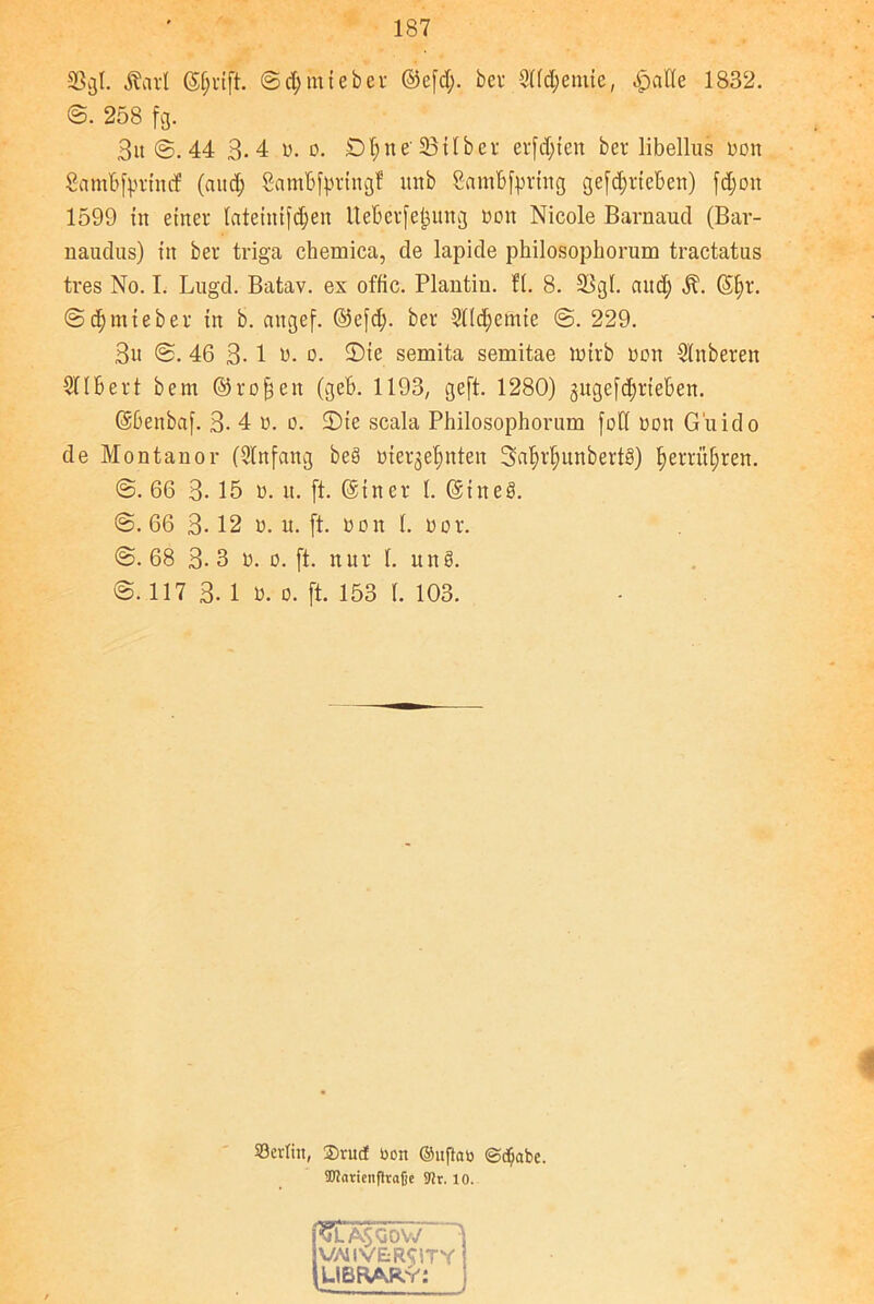 33gl. Äarl ©jrift. 3d;miebcr ©efd;. ber Slldjemte, «gjaCTe 1832. <3. 258 fg. Bit 44 B. 4 v. o. Dtyne' SBilber ersten ber libellus Don Sambfprincf (and; gambfpringf itnb Sambfprtng getrieben) fdjon 1599 in einer lateinifdjen Ueberfefcung Don Nicole Barnaud (Bar- naudus) in ber triga chemica, de lapide philosophorum tractatus tres No. I. Lugd. Batav. ex offic. Plantin. fl. 8. 23gl. and) ft. Sf>r. ©djmteber in b. angef. ©efd). ber Slldjcmie 3. 229. 3u <3. 46 3- 1 w. o. 5)ie semita semitae lutrb non Slnberen Silbert bern ©rofjen (geb. 1193, geft. 1280) gugefc^rieben. ©benbaf. 3- 4 o. o. 2)ie scala Philosophorum fob oon Guido de Montanor (Sin fang beö oiergel;nten Snfjrljitnbertä) f)errüf)ren. 3. 66 3- 15 o. it. (f. Gsiner 1. ©tneg. 3. 66 3-12 o. u. ft. »on 1. öor. 3.68 3-3 o. o. ft. nur 1. unö. 3.117 3- 1 D. o. ft. 153 1. 103. 93erfin, ®rucf öon ©uftati Schabe. üßaricnflvafjc 91r. 10. <&Ä$OOW 3 VAllVERCiTY fUBBAkY: