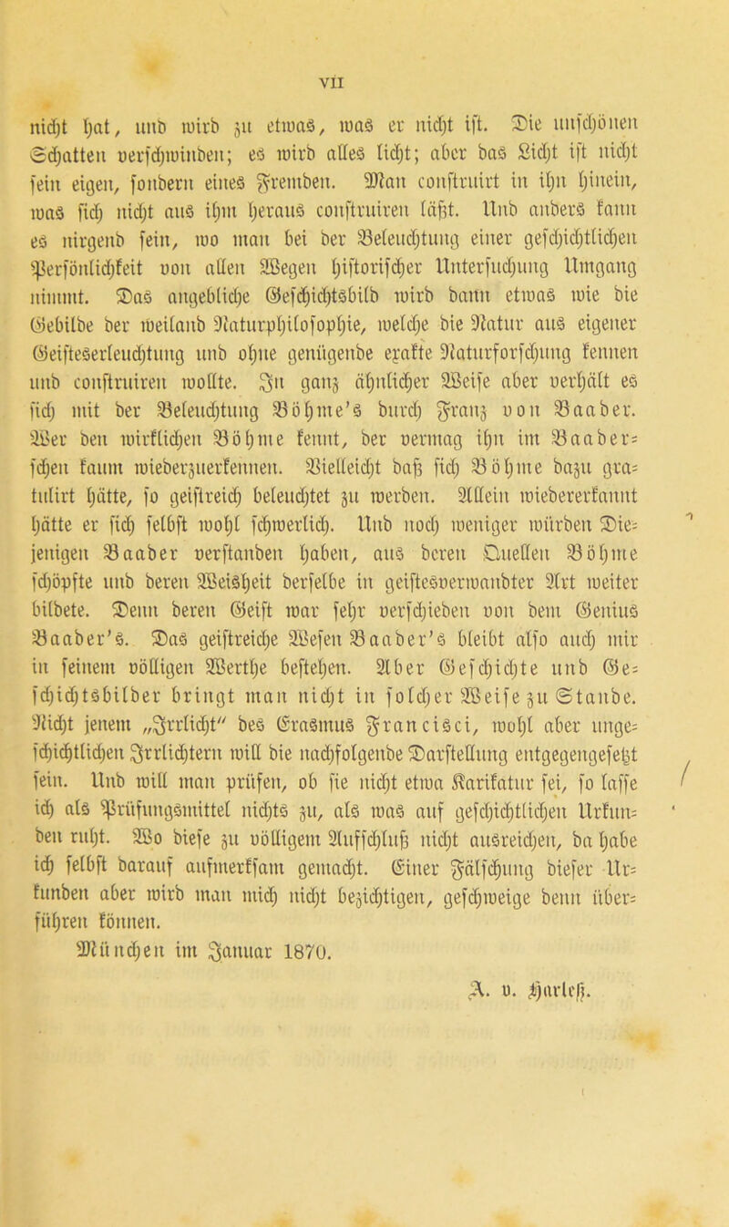 nid;t Ijat, unb wirb jit etwas, was er nid;t ift. Die ttnfdjönen ©chatten oerfd;winbeit; es wirb alles lidjt; aber bas Sidjt i|t nid;t feilt eigen, fottbern eines fvremben. 9Jtait conftruirt in il;n Ijinein, was fiel; nid)t ans if;m IjeranS conftrniren läfjt. Unb anberS famt es ttirgenb fein, wo man bei ber ^Befeuchtung einer gefd;id;tlid;eit Ü)3erfönlid;feit uoit adelt Sßegeit tjiftorifdier Unterfudjung Umgang nimmt. Das angebliche ©efdjidjtsbilb wirb bann etwas wie bie CÜebilbe ber Weilanb 9{atiirpl;i(ofopl;ie, welche bie 9tatnr ans eigener ©eiftesertendjtiing unb ohne genügenbe epafte 9taturforfd;uug fentten unb conftrniren wollte. 3>l gaiu ähnlicher SBeife aber uerl;ält es fid; mit ber Se(eud;tung Söl;me’s bttrdj ^ranj uoit Saab er. 3öer beit wirflid;en 33öl)me fennt, ber oermag i(;n im Saaber= fd;ett fautn wieberjtterfennert. Vielleicht baff fid) Söl;nte bajtt gra= tnlirt hätte, fo geiftreid; belendjtet gtt werben. Sldeiit wiebererfanttt hätte er fid; felbft wol;l fchwerliclj. Unb noch weniger würben Die= fenigen Sa ab er oerftanben ha^ien, aus bereit Quellen Söhnte fchöpfte unb bereit 2Beisl;eit berfelbe in geifteSoerwaitbter 2lrt weiter bilbete. Denn bereit ©eift war feljr oerfdjiebeit uoit beut ©eititts Saaber’S. Das geiftreidje SBefeit Saaber’S bleibt alfo auch mir in feinem völligen 2öertf;e beftel;eit. 31 ber @efd;id;te unb ©e= fd;id;tsbilber bringt man nicht in fold;er SBeife ju ©taube. 3iid;t jenem „3>rrlid)t bes (Srasnttts ^ranciSci, wohl aber tutge= fd)id)tlid;en Qrrlidjtern wid bie nad;folgeitbe Darftedung entgegengefetjt fein. Unb wid man prüfen, ob fie nicht etwa ^arifatnr fei, fo laffe id; als ^ßrüfungsinittel nichts 31t, als was auf gefd)id)tlid;eu Ur!uit= beit ruht. 2Bo biefe jtt uödigent 2(uffd;luf3 nicht ausreidjeit, ba habe id; felbft barauf attfmerffam gemacht. (Sitter gälfd}ititg biefer Ur= funbeti aber wirb man ntid; nicht begierigen, gefd;weige beim itber= führen föititeit. 2Mnd;eit im Januar 1870. pl. ü. hnrlefj.