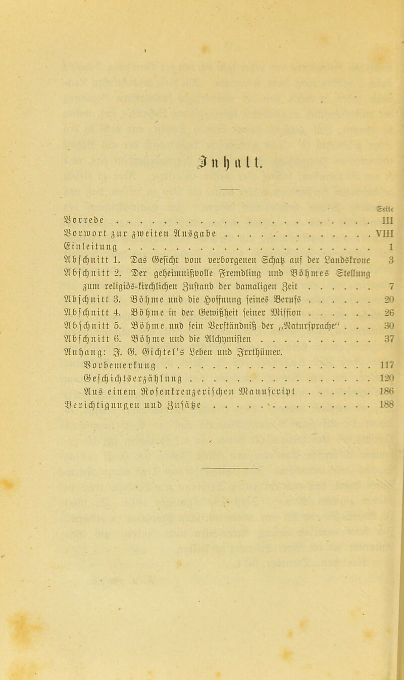 2tiU 23orrebc III SBor.teort §ltr jtoeiten 2(it5gabe VIII Einleitung 1 2( B [ d) u i 11 1. $ct§ ©efidjt öont uerborgenen Schafe auf ber Sanbsfrone 3 2Ibfd)ititt 2. $er gefjeintnifjeotlc grembting unb 33öf)mes Stellung 3um rcligiö§»ftfd)tid)en Quftanb bei- bamaligeit $eit 7 2tb iefj n i 11 3. 23öt)iuc unb bie Hoffnung feinet 23eruf3 20 2lbfdjuitt 4. 33öijnte in bei- ©eteifiljeit feiner TOffion 26 2(bfd)nitt 5. 23et)me unb fein SSerftaubnifj ber „Siaturfpradje ... 30 2(bfd)uitt 6. 23öl)me unb bie 2Hdjt)ntiften 37 2Cn t) a it g: 3- ©• ©idjtel’S ücben unb ^rrt^iituer. 23orBetiterhttig 117 ©efd) id)tieräcil)lung 120 2tu§ einem 3tofen£reit5crifd)cn äRanufcript 186 23eridjtignugcu ttitb $ufä^e - 188