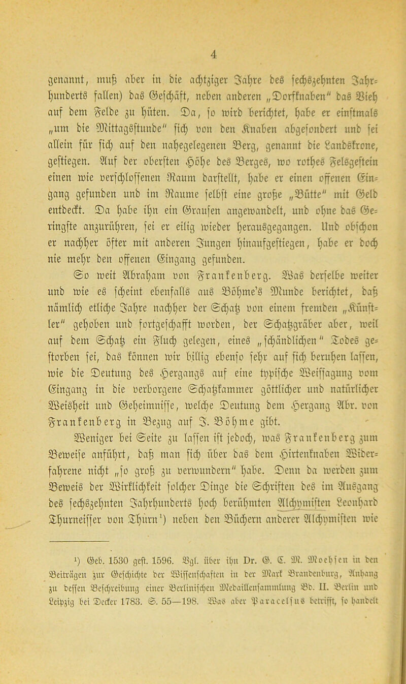 genannt, tmtfi aber in bie adliger Satire beö fec^ei^eEjnten Jaf)r= t)nnbertö falten) ba§ ©efd)äft, neben anberen „©orffnaben bae 33iel) auf bem gelbe 31t hüten. ©a, |'o wirb berichtet, [)abe er einftmale „um bie 2ffhttag§ftunbe fid) non ben Knaben abgefonbert unb fei allein für fid; auf ben nal)egetegenen 33erg, genannt bie ilanbefrone, geftiegen. Stuf ber obevften £61) e be§ 33ergeö, wo rotljes gelegeftein einen wie nerfd)toffenen 9?aitm barftellt, t)abe er einen offenen ©in= gang gefunben unb im Fannie felbft eine grof)e „23ütte mit ©elb entbecft. ©a l)abe itjn ein ©raufen angewanbett, unb ol)ne ba§ ©e= ringfte anprüfyreu, fei er eilig wieber ()erau§gegangen. Unb obigen er itad)l)er öfter mit anberen Jungen l)inaitfgefttegen, l)abe er bo<^ nie met)r ben offenen ©ingang gefunben. @0 weit Slbratjam non granfenberg. 2Öaf> berfelbe weiter unb wie e§ fdjeint ebenfalls aub 23ßf)me’ä ©lunbe berietet, baf) namltd) etliche Satire nadil)er ber ®ä)at3 non einem fremben „Äünft= ler gehoben unb fortgefd)afft worben, ber ©djabigraber aber, weil auf bem @d)ai) ein glitd) gelegen, eine§ „ fd)änblid)en ©obeß ge= ftorbeu fei, baß fonnen wir billig ebenfo fet)r auf fid) berufen laffen, wie bie ©eutung be§ Hergangs auf eine tppifdje Söeiffagung 0011t ©ingang in bie »erborgene ©djaijfammer göttlicher unb natürlicher 5ßei§t)dt unb @el)eimniffe, weld)e ©eutung bem Hergang 9lbr. non graulenberg in ©ejitg auf J. 33ol)me gibt. SBeniger bei ©eite gn laffen ift febod), wa§ granfenberg 311111 SBeWeife anfüt)rt, baf) man fid) über baß bem «pirtenfnaben SSiber= fa^rene uid)t „fo grof 31t oermitnbern l)abe. ©enn ba werben 311111 S3ewei§ ber 28irflid)feit fold)er ©tnge bie ©d)riften be§ im 2(nögang be§ jed)03el)nten Jat)rt)unbevt§ l)od) berühmten Dlldimuiften Seonbarb ©hurneiffer non ©t)uru ‘) neben ben 33üd)ern anberer Slldjnmtften wie !) ©et'. 1530 geft. 1596. %(. «ber it?n Dr. ®. ©. 9M. tüfeebfen üi ben '-Beiträgen jur ©efcf;id;te ber SBiffcnfc^aften in ber Sölart Sranbenburg, flnbang ju beffen 33efd)reibung einer SBcrlinifdjcn SDJebaiflenfamintnng '-Bb. II. ^Berlin unb Seidig bei ®ecfcr 1783. @. 55—198. SSBaö aber ißaracelfuS betrifft, fc banbclt