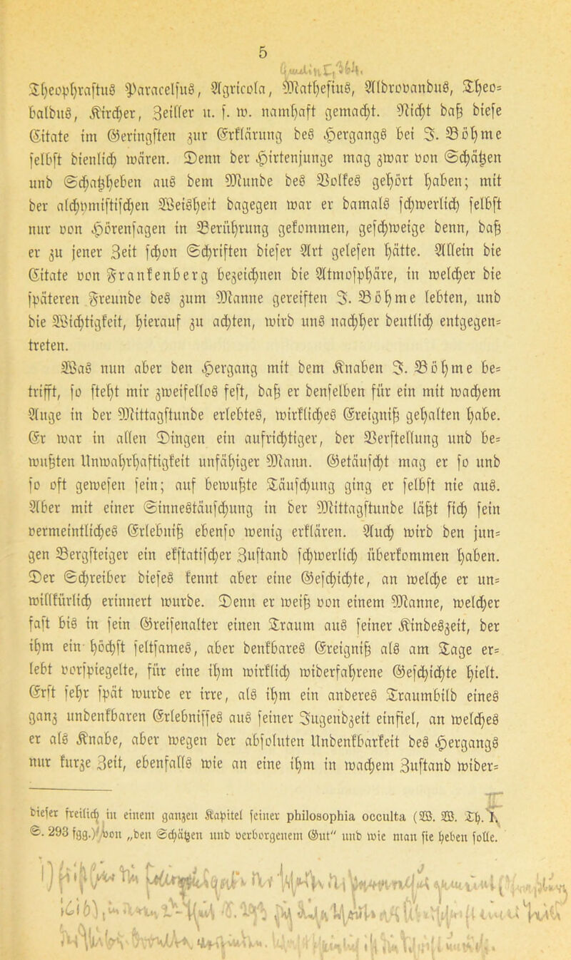©hecpl)raftug fParacelfug, 3tgricoIa, $dathefiug, Sllbrottanbug, ©heo* balbug, jftrdjer, Beider u. f. m. namhaft gemalt. 9tidjt baff biefe ©täte im ©eringften 311 r ©flärung beö ^ergcingö bei 3. 33 öl) me jelbft bienlidj mären. ©enn ber Hirtenjunge mag jmar »on ©chätjen unb @djat$l)e&en aug bem DJiunbe beg 33olfeg gehört haben; mit ber aldjpmiftijdjen SBeigljeit bagegen mar er bamalg jämmerlich jelbft nur oon Hikenfagen {n Berührung gefommen, gefd;meige benn, baff er ju jener Beit fd)on ©Triften biefer 9Irt getefen j)ätte. 3Wein bie ©täte oon granfenberg begeicbjnen bie Qttmofphäre, in meld;er bie jpäteren greunbe beg jum Spanne gereiften 3. 33 oh me lebten, unb bie SBidjtigfeit, hierauf 31t achten, mirb ung nad;f)er beutlid) entgegen* treten. SBaS nun aber ben Hergang mit bem Knaben 3- 33öl)me be= trifft, jo ftel)t mir gmeifellog fejt, bafs er benfelben für ein mit mad;em Slitge in ber 93iittagftunbe erlebteg, mirfltdjeg ©etgnifj gehalten t)abe. © mar in allen ©ingen ein aufrichtiger, ber 33erfteHung unb be= mußten Unmal)rl)aftigfeit unfähiger 93iann. ©etäujd)t mag er jo unb jo oft gemefen fein; auf bemühte ©äufdjung ging er felbft nie aug. 9lber mit einer @innegtäufd;ung in ber 9Jtittagftunbe täfft fi<h fein oermeintlid)eg ©lebuifj ebenjo menig erflären. 3luch mirb ben jitn* gen 53ergfteiger ein efftatifcfiet Buftanb jct>merlict> überfommen haben, ©er ©djreiber biejeg fennt aber eine ©ejdficbte, an meld;e er un= millfiirlid) erinnert mürbe, ©enn er mei§ oon einem OJtanne, meldjer faft big in jein ©reifenalter einen ©raum aug feiner Jbinbeg^eit, ber ihm ein l)öd)ft fettjameg, aber benfbareg ©eignifj alg am ©age er* lebt uorjpiegelte, für eine il)m mirflid; miberfal)rene @efd)id;te hielt, ©rft jeb>r jpät mürbe er irre, alg ihm ein anbereg ©raumbilb etneg gan3 nnbenfbaren ©lebnijfeg aug feiner Sugenb^eit einfiel, an meldfeg er alg jbnabe, aber megen ber abjoluten Unbenfbarfeit beg Hergangg nur htr^e Beit, ebenfallg mie an eine i()m in mad)em Buftanb miber* fciejer freilic^ in einem ganjeu ftapitel feiner philosophia occulta (SB. SB. ©. 293 igg.yiou „ben ©dfäfcen unb ocrborgeuem @ut unb mie man fie fyeben fotte. l) »Vf \C\ 6),* iV^rlUv ~MM ^ tlB (l: UU tt MkMrt'ltowK iiMy