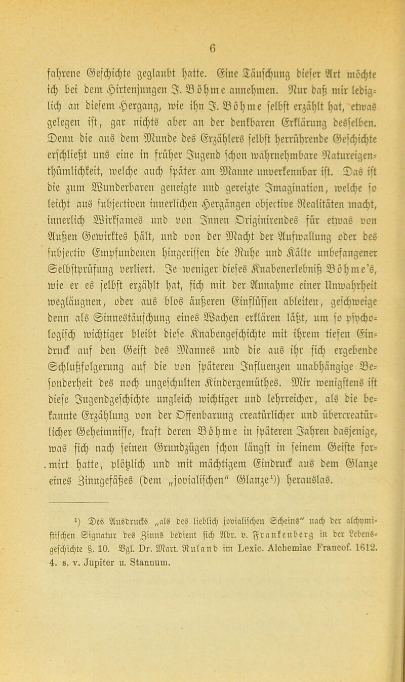 fal)vcnc ©efdüdjte geglaubt Tratte. Sine 2äufd)ung biefer 2lrt mod;te id) bei bcm Hirtenjungen 3. 33üf)me annehmen. Diur bafj mir lebig= lief; an biej'ent Apergang, wie if;n 3. 33 ö l) m e [elbft ergäbt hat, etwas gelegen ift, gar nichts aber an ber benfbaren Srflärung besfelben. ©ettn bie aud betn fötunbe bed ©rgählerd [elbft f;erriif;renbe @efcf)ichte erfdfliefft und eine in früher Sngenb fdjon wahrnehmbare 9riaturetgen= tf)iunlid)feit, meld)e and; [pater am DEftarote unnertennbar ift. ©as ift bie gttm Sßunberbaren geneigte unb geneigte 3magination, welche fo leid)t aud fitbjectioen ittnerlidfen Hergängen objectine Dualitäten mad)t, innerlich Sßirffamed unb non Snnen Drtginirenbed für etwas non Sinken ©ewtrftcd f;ält, unb non ber 9Jcad)t ber Slufinallung ober bes fubjectin Sm^funbenen l)ingeriffen bie 9iuf)e unb Äälte unbefangener ©elbftpritfung nerliert. 3e weniger biefed ^nabenerlebni§ fBöhme’s, wie er ed felbft ergäbt f)at, fid) mit ber Sfmtaljme einer Unwahrheit weglättgnen, ober and blöd anderen Sinflüffen ableiten, gefebweige benn als @inttedtäufd)itiig eined 2ßad;en erklären läfjt, um fo p[pcpo= fogifd; wichtiger bleibt biefe Änabengefc^id)te mit if;rem tiefen @in= bruef auf beit ©eift bed DJtanned unb bie aud ihr fid) ergebenbe ®d;tuffolgerung auf bie non [päteren Snfluengett unabhängige 33e= fonberljeit bed noch ungejdjulten Ätnbergemüfhed. 3Rir wenigftend ift biefe 3ugenbgefd)td)te ungleich wichtiger unb lehrreicher, ald bie be= fannte Stählung non ber Offenbarung creatürlidier unb übercreatür= lieber ©eheimntffe, traft bereit Iß oh me in [päteren Sahreit badjenige, wad fid) nach feinen ©runbgitgen [cpoit lättgft in feinem ©eifte for= . mirt hatte, plöpltd; unb mit mächtigem ©inbrurf aud bem ©lange eined Binngefäfjed (bem „jooialifdjen'' ©lange1)) heraudlad. J) 2>e3 SluSbrucCS „als beS lieblid; jotiialifdjen SdjeinS nacb ber atebmni« ftifdfeu Signatur beS 3i'UI§ bebieut fid) 2T6r. fc. granfenberg in ber Gebens* gefd)td;te §. 10. SSgl. Dr. 9Jtart. Dtnlanb im Lexie. Alchemiae Francof. 1612. 4. s. v. Jupiter u. Stannum.