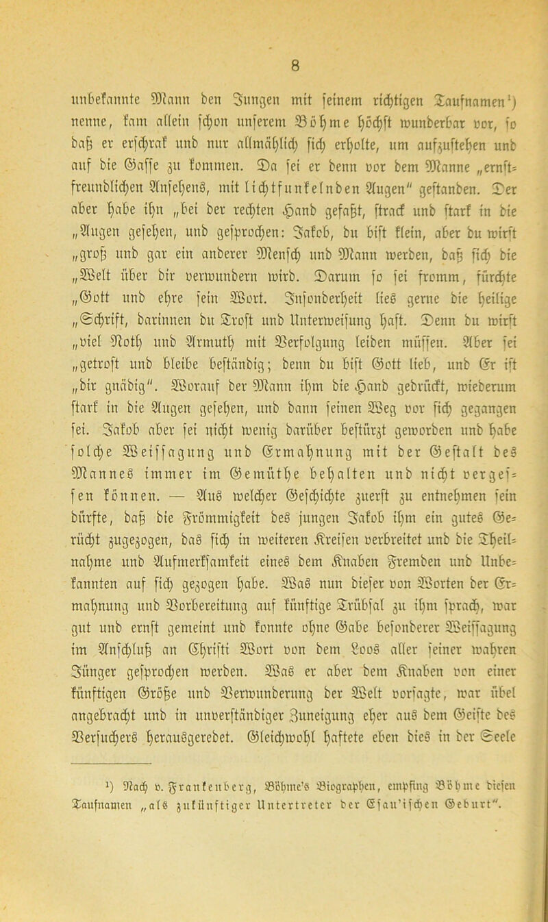 un&efannte Wann ben Sungeu mit feinem rid)tigen Taufnamen1) nenne, tarn affein fd)on nuferem Völjme f;ccf)ft wunberbar oot, fo baff er erföraf unb nur attmäfjlid; fiel; erljolte, um aufeuftefyen unb auf bie ©affe 31t fomrnen. Sa fei er benn vor bem Wanne „ernft= freuublidjeit Slnfetjeng, mit lidjtfunf ein ben 2tugen geftanben. 5>er aber f)abe ifjn „bei ber rechten £anb gefaßt, ftracf unb ftarf in bie „Singen gefefjen, unb ge|>rod;en: Safob, bu bift Kein, aber bu wirft „groff unb gar ein anberer Wenfdj unb Wann werben, baß fid; bie „SBelt über bir oerwitnbern wirb. Sarum fo fei fromm, fürchte „@ott unb efjre fein SBort. Snfonberljeit lieg gerne bie [^eilige „Sdjrift, barinnen bu Sroft unb Unterroeifung Ijaft. Senn bu midt „oiel Votl) unb Sfr mutt) mit Verfolgung (eiben muffen. 2t ber fei „getroft unb bleibe beftänbig; benn bu bift ©ott lieb, unb ©r ift „bir gncibtg. SBorattf ber Wann tf)m bie -£>anb gebrücft, mieberum ftarf in bie Singen gefeffen, unb bann feinen SBeg oor fid) gegangen fei. Safob aber fei nid)t wenig barüber beftürgt geworben unb ffabe fofd)e SBeiffagitng unb ©rmafjnung mit ber ©eftalt beg Wanneg immer im ©emütfye bemalten unb nicf)t toergef= fen fbnnen. — Slug weldjer @efd)id)te guerft ju entnehmen fein bürfte, bafs bie grömmigfeit beb jungen Safob ifym ein gutes @e= ritcf)t juge^ogen, bag ftcf) in weiteren greifen oerbreitet unb bie SfjeiU nal)me unb Slufmerffamfeit eineg bem Knaben Sremben unb llnbc= fannten auf fid) gezogen l)abe. SBag nun biefer oon SBorten ber ©r= mafjnung unb Vorbereitung auf fünftige Sviibfal ju if)m fpradj, war gut unb ernft gemeint unb fonnte of)ne ©abe befonberer SBeiffagung im Stnfdjlufj an ©fjriftx SBort oon bem Boog aller feiner wahren Sänger gefprodjen werben. SBag er aber bem Knaben ooit einer fünftigen ©röfje unb Verwunberuug ber SBelt oorfagtc, war übel angebrad;t unb in unoerftänbiger Buneigung efyer au§ bem ©eifte bog Verfud)erg fjerauggerebet. @(eid;wof)l fjaftete eben bieg in ber (Seele *) ‘.ßad) o. grau teilt'er g, ©ßlnnc’S tBicgrapbeu, empfing '(8 ob me tiefen Saufnamen „a(8 jnfüufttger Untertreter ber ©fau’tfdjen ©eburt.