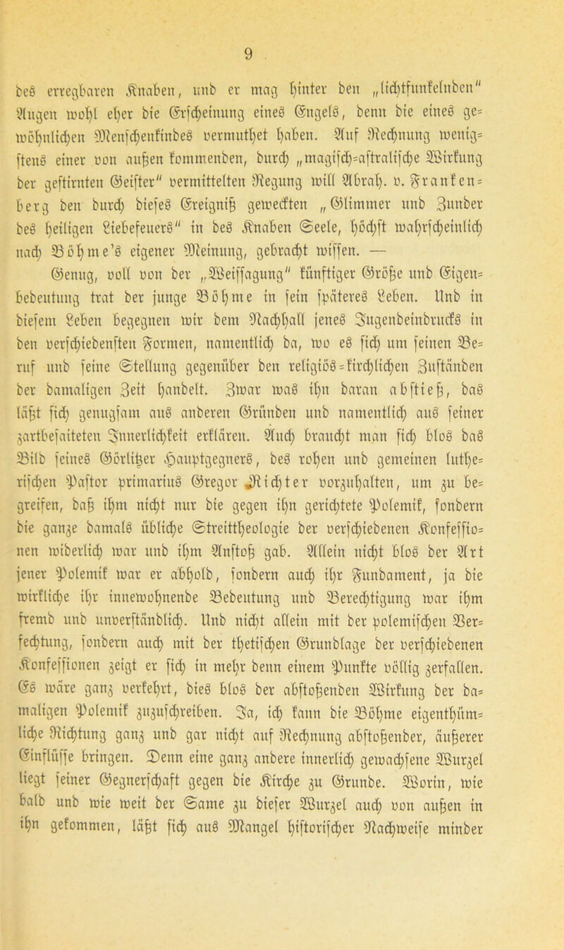 beb erregbaren Knaben, unb er mag btnter beit „lid)tfunfelnben 3(ugen wot)l el)er bie ©rfcf)einung eines OngelS, bemt bie eines ge* möt)nlid;en SJfenfchenfinbeb »ermuthet t}aben. 21 uf Rechnung wenig* ftenS einer non aufjen fommenben, bitrd; ,,magif<h=aftralijd)e SBirfung ber geftirnten ©eifter vermittelten Biegung will 2lbral). o. granfen* berg ben burd; biefeS ©reignifj gemecf'ten „©limmer unb Sunber beb ^eiligen Siebefeuerb in beb Knaben ©eele, l)öd)ft mat)rfd;eiulid; nadt 23bhme’b eigener Meinung, gebracht mtffen. — ©enug, voll von ber ,,2öetffagung fünftiger @röfje unb ©igen* bebeutung trat ber junge 3351)me in fein fpatereb Sehen. Unb in biefeni Seben begegnen mir bem Nachhall jeneb Sugenbeinbrucfb in ben uerfdnebenften formen, namentlich ba, wo eb fidj um feinen 23e= ruf unb feine (Stellung gegenüber ben religiöb = fird)tid;en Suftcinben ber bamaligen Seit bjanbelt. Swar wab it>n baran abftiefj, bab lafjt fidi genugfam aitb anberen ©rünben unb namentlich anb feiner jartbefaiteteu 3nnerlid)feit erfläreit. 2litd) braudjt man fid; btob bab 23ilb feineb ©orli^er ^auptgegnerb, beb rohen unb gemeinen lutl)e* rifdjen fPaftor primariub ©regor JRidjter »orjuhalten, um $u be= greifen, ba§ ihm nicf)t nur bie gegen itjn gerichtete fPolemif, fonbern bie ganje bamalb üblid;e @trcittt)eologie ber oerfd;iebenen ifcnfeffio* nen wiberlicf) war unb i()m 2lnfto§ gab. 91 (lein nicht blob ber 91 rt jener fPolemif war er afe^olb, fonbern aud; il)r ftunbament, ja bie wirfliche il)r inttewohnenbe S3ebeutung unb 53ered;tigung war ihm fremb unb unoerftänblich- Unb nid)t allein mit ber polemifdjeit Sßer= fechtung, fonbern auch mit ber tt)etifd)en ©runblage ber oerfchiebenen Äonfeffionen jetgt er fid) in metir beim einem fünfte völlig gerfaKen. ©b wäre ganj verfehrt, bieb blob ber abftofjenben Sßtrfung ber ba* maligen sPvlemif 3iijufd;reiben. 3a, id) fanu bie 33ohme eigenthitm* liehe Dichtung ganj unb gar nicht auf 9?ed)nung abftofjenber, äußerer ©inflüffe bringen. 2)enn eine gan$ anbere innertid; gewad;fene SBurjel liegt feiner ©egnerfchaft gegen bie Kirche ju ©ritnbe. SSortn, wie halb unb wie weit ber ©ame ju biefer SBur^el auch Uün auf^en in ihn gefommen, läfjt fich aub SOtangel htftorif<her dtadjmeife minber