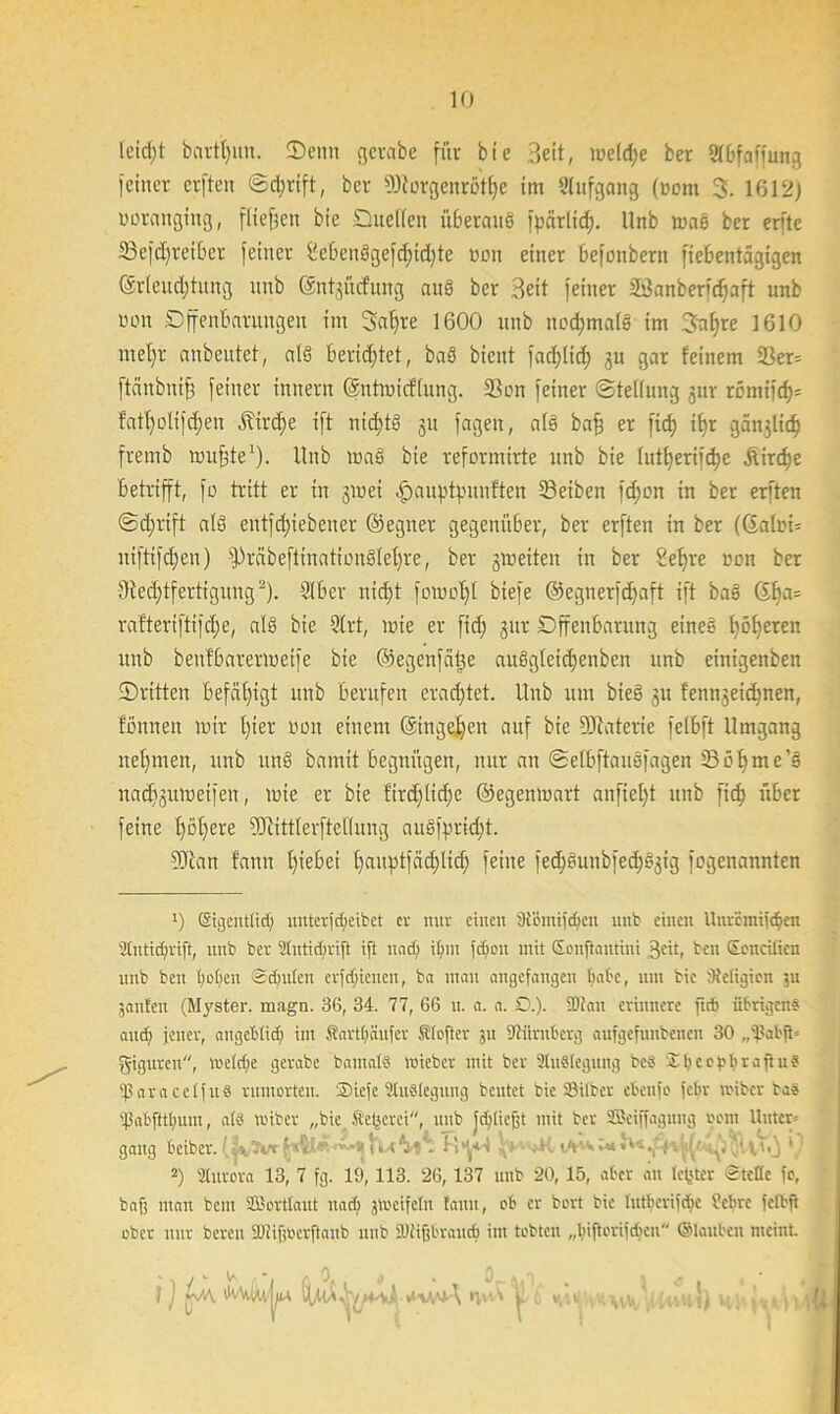 leidet bartijun. ©emt gerate für bte Beit, weldje ber 2fBfaffurtg feiner erften ©d}tift, ber DJiorgenrothe im Stufgang (Dom 3. 1612} uorangittg, fließen bie Duetten ü&erauö fpärtic^. Unb was ber erfte 23e|d)reit>er feiner 2e£>enSgefd}id)te »du einer befonbern fiebentägigen (Artend)htng unb ©ntjüdung auS ber Beit feiner SBanberidjaft unb von Dffenbarungen im Satjre 1600 unb nochmals im 3n|}re 1610 metjr anbeutet, als berietet, baS bient fadjltd) ju gar feinem 3Ser= ftänbnij} feiner innern ©ntmicflung. SS du feiner Stellung 3m- römiich* faffyolifdjen Äird;e ift nichts 31t fagen, als bafj er fid; it)r gütlich fremb mu^te1). Unb maS bie reformirte unb bie lutfyerifcfye .Stäche betrifft, fo tritt er in jiuei ^auptyunften 33eiben fd;cn in ber erften Schrift als entliehener ©egner gegenüber, ber erften in ber ((Salci= niftifd)en) fjMbeftinationfiletjre, ber gmeiten in ber Sefjre »on ber 3ied;tfertignng2). 916er nicht fomof)l biefe ©egnerfdjaft ift baS Gba= raftert(ti)cf)e, als bie 9trt, mie er fid> 31a- Dffenbarung eines höheren unb benfbarermetfe bie ©egenfäfte auSgleidjenben unb einigenben ©ritten befähigt unb berufen eradjtet. Unb um bieS 31t fenn3eichnen, fönnen mir hiev uon einem (gingehen auf bie DJiaterie fetbft Umgang nehmen, unb itnS bamit begnügen, nur an Selbftausfagen ©öhme’s nad^umetfen, mie er bie ftrdjlidje ©egenmart anfiet}t unb fich über feine höhere 5Kittterftetlmng auSfpridjit- SUtan fann hiebei haupbfäd;lid; feine fed)öunbfed)ö3ig fegenannten v) ©gehtlid; unterfdjeibet er nur einen 3röinifcfjcn unb einen Uuremiidjen 3lutid;rift, unb ber Slutidirift ift und; ihm fd;eu mit Eonftautini 3<üt, ben Soncilkn unb ben hoffen <£d)ulen crfdjienen, ba man angefangen habe, um bie Oteligion ;u janfen (Myster. magn. 36, 34. 77, 66 u. a. a. 0.). 2Jtan erinnere fid) übrigens and; jener, angeblich im Sarthäufcr SUofter 3U Dliirnberg aufgefuubenen 30 „SabfU giguren, me(d)e gerabc bamatS mieber mit ber SluSlegung bc« 2 b c e r b r a ft u ? ißaracetfuä rumorten. ®iefe Auslegung beutet bie Silber ebettfo febr miber bas 'fjabfttbunt, alä roiber „bie Sejjcrei, unb fcblieft mit ber ii'eiffagung rem Unter- gang beiber. 9 2) 3lttrora 13, 7 fg. 19, 113. 26,137 unb 20, 15, aber an letzter 5teile fo, baf; man beut SBortlaut nach gvoeifelit fantt, ob er bort bie lutberifdjc ?cbrc fefbft ober nur bereu Sütifjocrftanb unb fDiifjbraucb im tobten „Iiiftorifcbeu ©laitben meint. J j AÄ ÜtUA rvw' ■ UHivXvH, M ,h > 5/ >x