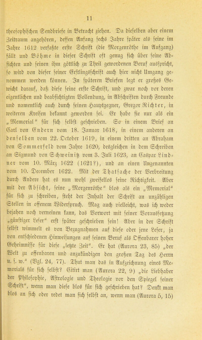 tf)eofopf)ifd)en Senbbriefe in (Betracht jteljen. (Da btefelben aber einem Bettraum angeboren, beffen Anfang fcd;S 3a()rc fpciter als feine im 3at)re 1612 »erfaßte evfte Sd;rift (bie 5ftorgenrötl)e im (üufgang) fällt unb (Böfyme in biefer ©djrift oft genug fid; über feine 9lb= fidjten unb feinen il)m gßttlid) 31t &l)eil geworbenen (Beruf auSfprtdft, fo wirb oott biefer feiner ©rftlingSfdjrift and; l)ier nid)t Umgang ge= nommen werben fonnen. 3n fpäteren (Briefen legt er grofjeS @e= wid)t barattf, baff biefe feine erfte @d)rift, unb jwar nod) oor beren eigentlichen unb beabfid;tigten (Bollenbung, in (übfd)riften burd) greitube unb nameittlid) and) burd) feinen .jpauptgegner, ©regor (Ridjter, in weiteren Greifen befannt geworben fei. @r l)abe fie nur als ein „ (Memorial  für fid) felbft gefdjriebett. @0 in einem ©rief an ©arl 001t ©nbern 00m 18. Sanitär 1618, in einem anberett an benfeiben 00m 22. Dctober 1619, in einem brüten an (übralfam oon ©omnterfelb 00m 3al)re 1620, beSgleidfen in bem ©djreiben an ©igrnunb oon ©djweinitj 00m 3. 3uli 1623, an ©aSpar 2inb = ner ootn 10. 5ERärg 1622 (1621?), unb an einen Ungenannten ootn 10. (December 1622. (Mit ber Stljatfadje ber (Berbreitung burd; Slnbere t;at eS nun wolfl gweifetloö feine 9^icl)tigfeit. (über mit ber (übfid)t, feine „fUiorgenröttje bloS als ein „Memorial für fid) 3U fdweibett, ftel)t ber 3nl)alt ber @d)rift an ungültigen Stellen in offenem Sßiberfprud). SORag attd) oietleid)t, waS id) weber bejahen nod) oerneinen fann, baS (Borwort mit feiner (BorauSfeüung „günftiger ßefer erft fpäter gefd;rieben fein! (über in ber @d)rift felbft wimmelt eS oon (Begitgnalfmen auf biefe ober jene Sefer, ja oon entfd)iebenen -jpinweifungen auf feinen (Beruf als Öffenbarer l)ol)er ©eljeimniffe für biefe „(eijte Beit“, @r hat (Slurora 23, 85) „ber Sßelt 3U offenbaren unb angufünbigen ben großen (£ag beS ,jperrn u. f. w. ((Bgl. 24, 77). öl)ut man baS in (üufgeidjttung eines (Me= morialS für fiel) felbft? ©itirt man (Slurora 22, 9) „bie Siebhaber ber (Pl)ilofopl)ie, (üftrologie unb 24)eoIogie oor ben Spiegel feiner ©djrift, wenn man biefe bloS für fid) gefd)rieben l)at? (Denft man bloS an fid) ober rebet man fid) felbft an, wenn man ((üurora 5, 15)