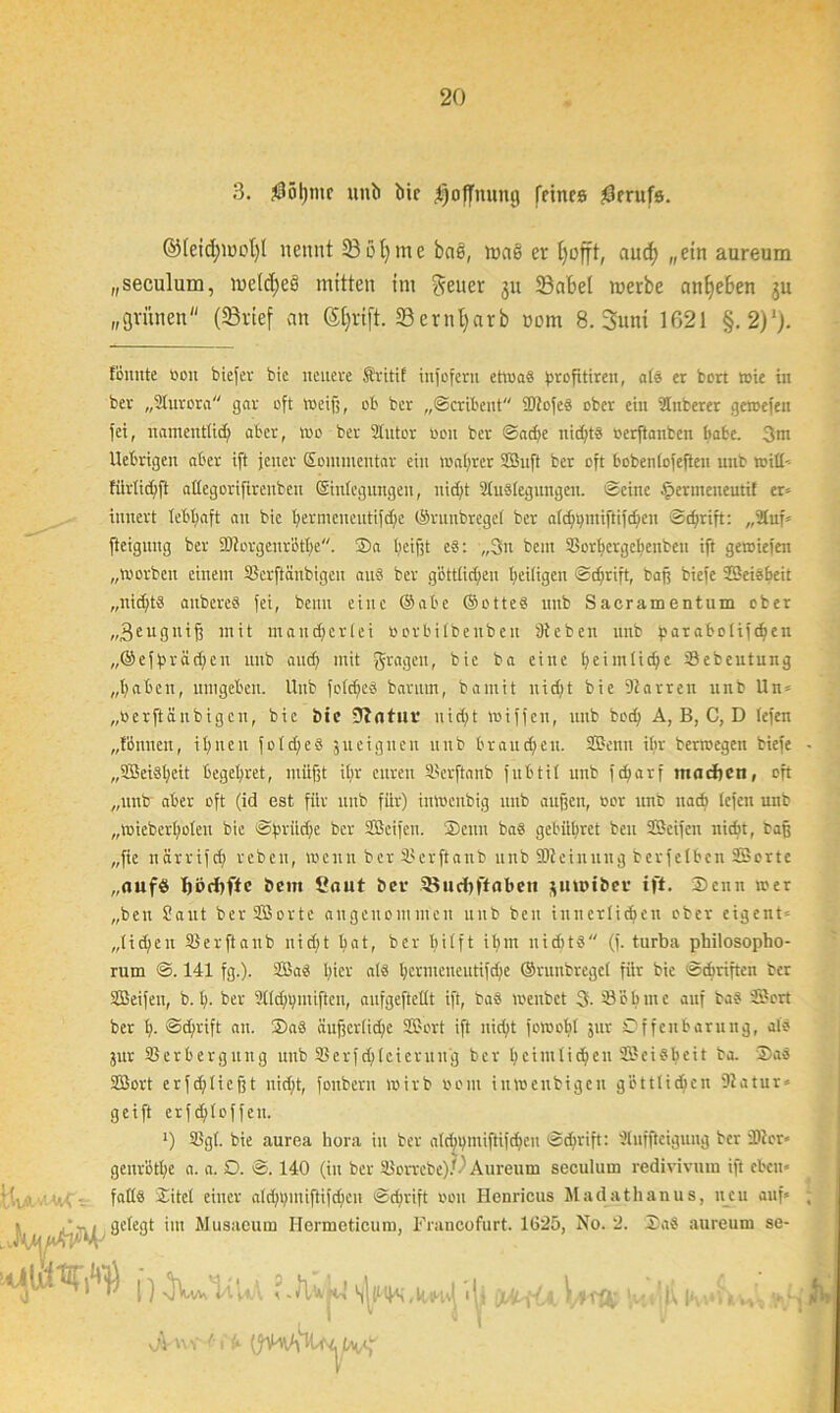 3. $öl)mc unii bir Hoffnung feines Berufs. ©leicfjwcl)! nennt S3 öf) me baS, wag er tjofft, aud) „ein aureum „seculum, welches mitten im geuer 311 23a6e( werbe anlje6en ju „grünen (23rief an d&rift. 23ernt)arb »om 8. Suni 1621 §. 2)‘j. föuute »on biefer bic neuere Sritif infofern etwas ^>rofitiren, alb er bort wie in ber „Sturora gar oft weif;, ob ber „Scribent SOtofee ober ein STnberer gewefen fei, namentlich aber, wo ber Slutor »ou ber Sad;e nichts »erftanben babc. 3m Uebrigen aber ift jener Sonunentar ein wahrer Suft ber oft bobentofeften unb witt* tiirtidjft allegorifirenbeu ©niegungett, nicht 91u8leguitgeit. ©eine £ermeneutif er* innert lebhaft an bic bermcneutifdjc ©ritnbregel ber afrf;i>miftifc^en Schrift: „21uf* fteigitng ber SStorgcuröthe. Sa heißt eS: ,,3n bem Sorbergebenben ift gewiefen „worben einem Skrftänbigcu aus ber göttlichen heiligen Schrift, baß biefe Seisbeit „nichts aitbcreS fei, beim eine ©abe ©otteS unb Saeramentum ober „3euguiß mit mancherlei tiorbilbenbeit Stehen unb parabolischen „©efprädjeit unb and) mit fragen, bie ba eine heimliche 33ebeutung „haben, umgeben. Unb foldjeS barum, bamit nicht bie Starren unb Un* „berftänbigen, bie bie 0tatuv nicht wiffen, unb hoch A, B, C, D lefen „tönnen, ihnen fotdjes jueignen nitb brauchen. Senn ihr berwegen biefe „9Bciöt;eit begehret, müßt ihr euren Slerftanb fubtil unb fd)arf machen, oft „unb aber oft (id est für unb für) inweitbig unb außen, oor unb nach lefen unb „wieberholeu bie cg^riidje ber Seifen. Seitu baS gebühret beit Seifen nicht, baß „fie närrifd) reben, wenn ber SJerftattb unb SStciuuug berfelbcn Sorte „aufö hödtfte beut £aut ber SBuchftaben juwibev ift. Senn wer „beu Saut ber Sorte angenommen unb beit innerlichen ober cigent* „liehen Slerftanb nicd)t hat, ber hilft ihm nichts (f. turba philosopho- rum S. 141 fg.). Sab hier als hermeiteutifdje ©runbregel für bic Schriften ber Seifen, b. h- ber Slldnpiüfteu, aufgeftetlt ift, baS wenbet 3- Sabine auf baS Sort ber h- ©dirift au. Sab äußerlid/e Sort ift nicht fowohl jur Offenbarung, als jur Sßerberguitg unb SSerfdjleierttng ber heimlichen Seisheit ba. Sa8 Sort erfd;Iießt nicht, foitbern wirb oom inwenbigeit göttlichen Statur* geift erfd; 1 offelt. l) SBgl. bie aurea hora in ber alch V ntifHf «h eit Sdirift: Slnfftcigung ber Sit er* genröthe a. a. O. S. 140 (in ber U3orrebe).0 Aureum seculum redivivuiu ift eben* falls Sitel einer ald^pntiftifcfien Schrift oon Henricus Madathanus, neu auf* '■ i i-'~iJt ’m Muaaeum Hcrmcticum, Francofurt. 1G25, No. 2. SaS aureum se- nlwtuw1 HHln-WjWtfiWiiw>aihAr»'rf; dV n V '■ f b-