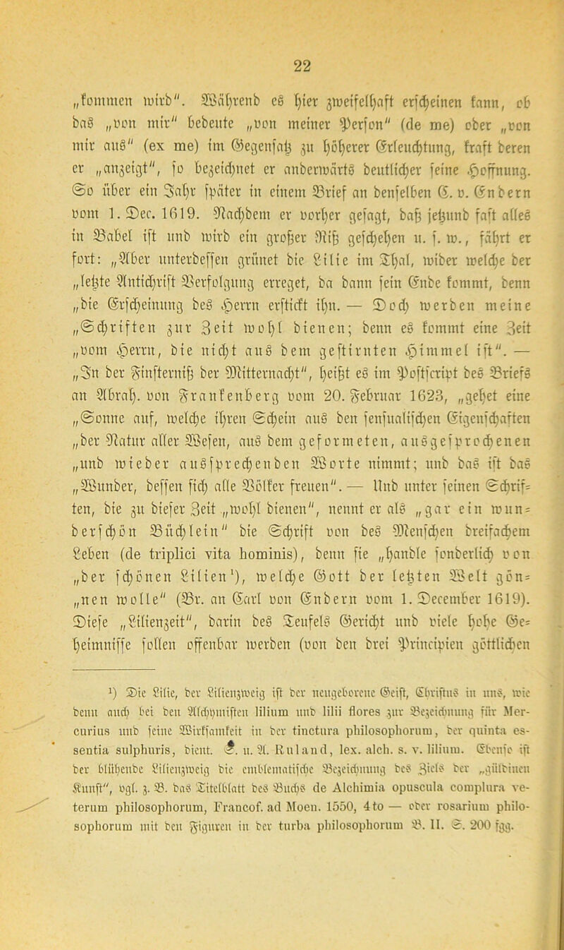 „fommeit wirb. Scityrenb cs l)ier 'jweifedjnft erfdjeinen tarnt, ob baö „won mir bebeute „won meiner fPcrfon (de me) ober „won mir aus (ex me) im ©egenfai} ,511 I)öderer @rleud)tung, traft beren er „angeigt, fo begegnet er anbermärtö beutlidjer feine Hoffnung. @0 über ein Scdjr fpäter in einem 23rief an benfelben 6. 0. ©nbetn oom 1. ©ec. 1619. Vad)bem er wort)er gefagt, baf) jeijunb faft atteS in 23abel ift itnb wirb ein großer Vi§ gefd)et)en u. f. iw., fät)rt er fort: „2lber nnterbeffen grünet bie gilie im 2^al, twiber weld)e ber „leigte 21ntid)rift Verfolgung erreget, ba bann fein ©nbe fommt, benn „bie Gsrfdjeimtng be§ Ferrit erftieft il)it. — S)od) werben meine „@d)rtften 5itr Seit iwot)t bienen; benn e§ tommt eine Seit „wom Ferrit, bie nid)t auö bern geftirnten Fimmel ift. — „Sn ber ginfternifj ber SJlitternadjt, fycifst eS im fPoftfcript bes 23rief3 an 21 brat), won Ar a n f enb er g wom 20. Februar 1623, „get)et eine „@onnc auf, welche it)ren <2d)eiit auö beit |enfualifd)en ©igelt] cfyarten „ber Vatur aller Sefett, auS bem geformeten, ausgefprebenen „ttnb wie ber auSfpredjenbeit Sorte nimmt; mtb bas ift bas „Sunber, beffeit fid) alle Voller freuen. — Hub unter feinen <Sdirif= ten, bie 51t biefer Seit „iwot)l bienen, nennt er al8 „gar ein twun- berfd)ßn 23 üd) l ei n bie (Schrift won beS 9Jfenfd)ett breifachem geben (de triplici vita hominis), beim fie „t)anble fonberlid) won „ber fd)bnen güten1), weld)e ©ott ber lebten Seit gün = „nen wolle (23r. an (Sari wen ©nbent wom l.Secember 1619). ©iefe „giliengeit, barin beS Teufels ©erid)t unb wiete f)ol)e ©e= t)einmiffe follen offenbar werben (won beit brei fpriitcipieit göttlichen 0 ®ic Sitte, Wer Sitieiijtoeig ift ber neugeborene ©eift, ©briftuS in un§, loic beim and) bei ben 2tfd)tymijtcn lilium unb lilii flores $ur 'Acjeirimung fiir Mer- curius unb feine SBirffamfeit in ber tinctura philosopliorum, ber quinta es- sentia sulphuris, bient. u. 2t. Rulaud, lex. alch. s. v. lilium. (Sbcnfo ift ber bliibeube Sitienjlueig bie cmbteinatifcbe SBcjeic^nuug beb Bictb ber „gütbinen Sunft, og(. 3. 23. bn« Titelblatt beb öudj« de Alchimia opuscula complura ve- terum philosopliorum, Francof. ad Moen. 1550, 4to— oter rosariuru philo- sophorum mit ben giguren in ber turba pliilosophorum 2). II. ©. 200 fgg.