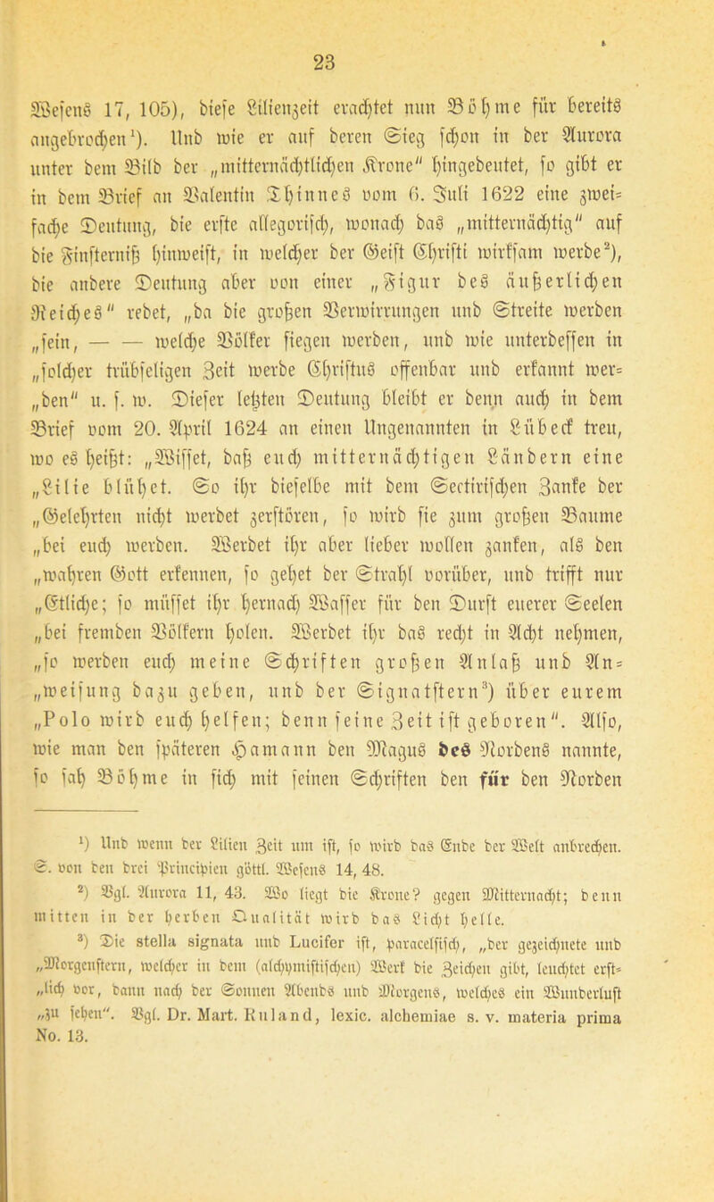 SßefenS 17, 105), btefe Stliengeit erachtet nun SM)me für Bereits angebrochen1), llnb wie er auf beren Steg fd)cn in ber Sturcra unter bem Silb ber „mitternäd)tlid)en .frone l)ingebentet, fo gibt er in bem ©rief an Valentin Spinne8 oom 0. Sttli 1622 eine gmei= fa^e ©eutitng, bie erfte al(egori)d), wonach Mö „mitternächtig auf bie ginfterniß hinmeift, in welcher ber ©eift <5f)rifti wirffam werbe2), bie anbere ©eutitng aber oon einer „gigitr be§ äußerlichen Reiches rebet, „ba bie großen Verwirrungen unb Streite werben „fein, welche Voller ftegen werben, unb wie unterbeffen in „foldßer trübfeligen Beit werbe G()vi[tu6 offenbar unb erfannt wer» „ben u. f. w. ©tefer letzten ©eutung bleibt er benn aud) in bem Vrief oom 20. Stpril 1624 an einen Ungenannten in 8 übe cf treu, wo e8 heißt: „Söiffet, baß eitd) mitternäd)tigen Säubern eine „Silie blüt)ct. So il)r biefelbe mit bem Sectirifdfen Banfe ber ,,©elel)rteu nid)t werbet gerftoren, fo wirb fie gum großen Vaume „bei eud) werben. SBerbet il)r aber lieber wollen ganfen, a!8 ben „wahren ©ott erfennen, fo geltet ber Strahl oorüber, unb trifft nur ,,©tlid)e; fo muffet ihr hernach Söaffer für ben ©urft euerer Seelen „bei fremben Völfern holen. SBerbet it)r ba§ red)t in Sicht nehmen, „fo werben eud) meine Schriften großen 91 nlaß unb Sln = „weifung bagu geben, unb ber Signatftern3) über eurem „Po 1 o wirb end> helfen; benn feine Beit ift geboren. Sllfo, wie man ben fpäteren £>amann ben Vcagu8 bcö VorbenS nannte, fo fah Sol)me in fid) mit feinen Schriften ben für ben Vorbei! 0 Unb wenn ber Sitten 36t um ift, fo wirb baö Gnbc ber Seit anbredjen. S. oon ben brei 'flrineif'ien göttl. SBefenS 14, 48. 2) Sgl. Slurora 11, 43. SBo liegt bie Svene? gegen äJlitternadjt; benn mitten in ber gerben Onnlität wirb ba8 Sidjt tjellc. 3) 2)ie stella signata unb Lucifer ift, barncelfifd;, „ber gejeidfnete unb „ajiorgenftern, wetd;er in bem (ald;i)nttftifd;en) Sßerf bie 3eid;en gibt, lenktet erft- </lid) oer, bann nadj ber Sonnen StbenbS unb 'JJcergcne, weldjeö ein Snnberluft „ju feben. Sgl. Dr. Mart. Ru 1 and, lexic. alcheniiae s. v. materia prima No. 13.