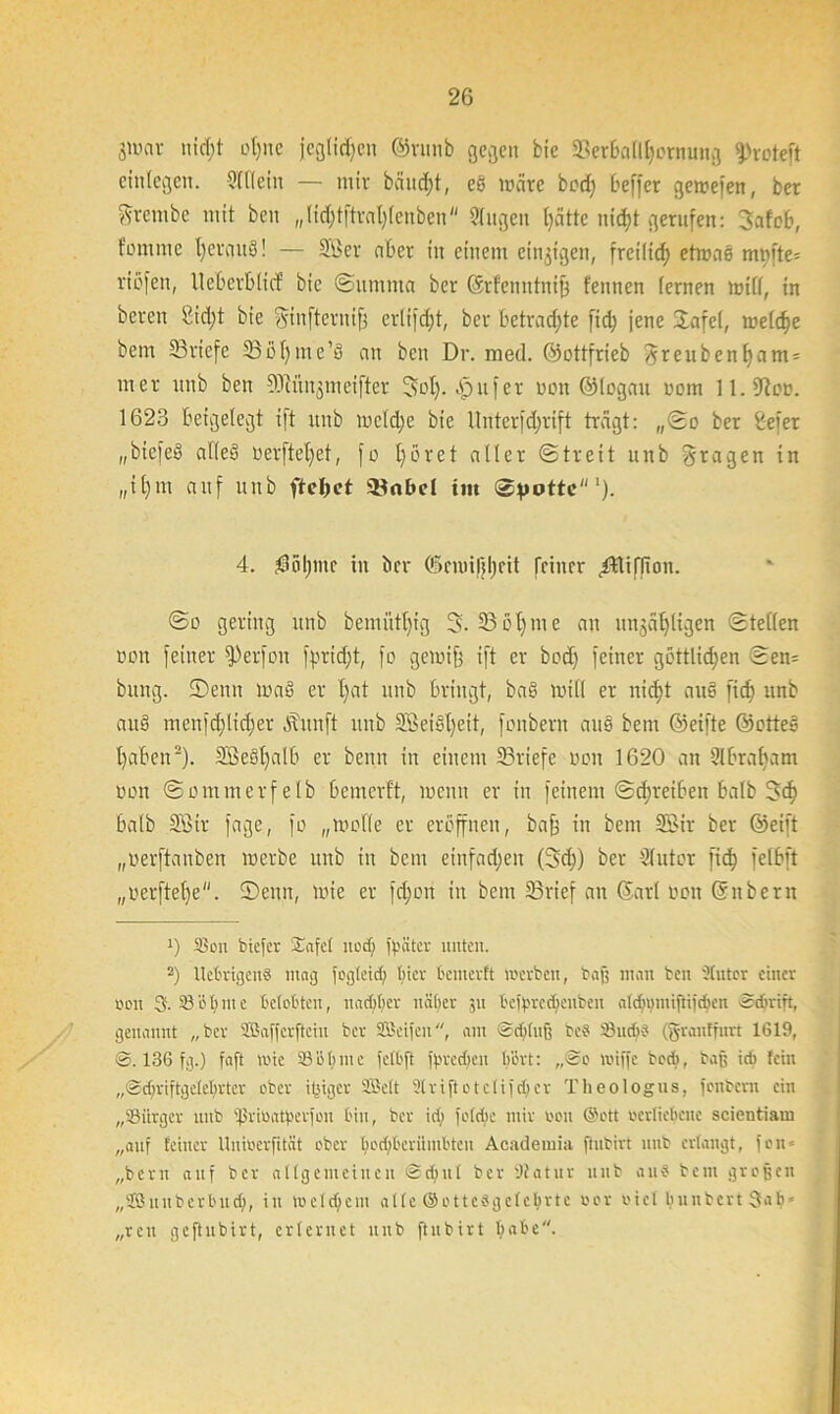 jumv nid;t ot)nc jeglichen ©runb gegen bie SBerbnMjornung fProteft etnlegen. 9111 ein — mir bäud;t, eß märe bod) Oeffcr gemefen, bet ftrembe mit ben „lidjtftratjlenben Singen l)ätte nid)t gerufen: 3afob, tommc ijerauß! — Sßer aber in einem einzigen, freilid; etmaß mmte= riefen, Uebcrblicf bie Summa ber Srfenutnift fennen fernen mtll, in bereit £id;t bie fytnfterniff crlifdjt, ber betradfte fid; jene üafel, meldje bem 23rtefe SSolfme’ß an ben Dr. med. ©ottfrieb ^reubenf)am = mer unb ben Sftün^meiftet 3of>. bpufer oon ©logau nom ll.fftoo. 1623 beigelegt ift unb mcld;c bie llnterfdjrift trägt: „So ber Sefer „bicfeS afleß oerftefyet, fo fyöret aller Streit unb fragen in „il)m auf unb flehet Sönbel int Spotte1). 4. $5l)mc in ber (£>cmifjl)cit feiner ^Hiflioit. So gering unb bemiitl)tg 5- 23 öf) tu e an unjäf)ligen Stellen non feiner fPerfoit fprid;t, fo gemiff ift er bodj feiner göttlichen Sen= bang, ©enn maß er l)at unb bringt, baß mill er nid)t auß ficf) unb anß menfd)lid;er daitnft unb SBetßljeit, fonbent auß bem ©eifte ©otteß l)aben2). 2Seßl)alb er beim in einem 23riefc non 1620 an Slbrafyam non Sommerfetb bemerft, inenn er in feinem Schreiben halb 3d> halb 2Sir fage, fo „molle er eröffnen, baff in bem 2Bir ber ©eift „nerftanben merbe unb in bem einfad;en (3d;) ber Slutor fid? felbft „nerftel)e. ©emt, mie er fd;ori in bem 2Srief an Sari non Silbern 0 Sou biefer $afe( nod) fbüter unten. 2) UebrigcnS mag fogteid; tuev bemerft werben, baf; man ben Otutcr einer neu 3- 33übnte belobten, nachher näher 31t beibredjeuben atdnmtiftijcben Schrift, genannt „ber SSafferftciu ber 2.1'eijeit, am Scbhtf; beb S3ud)b (grauffurt 1619, S. 136 fg.) faft wie SS bl; me felbft ffwcchen bert: „So wijfe bod>, baß icb fein „Scf;riftge(ebrter ober ifeiger 9Be(t 2triftoteIi)djer Theologus, fonbent ein „SSürger unb 'f'rmatperjon bin, ber ict; foldte mir non (Sott oertiebene scientiam „auf feiner Uuioerfität ober bod)bcrüutbteu Academia fhtbirt unb erlangt, fon = „bern auf ber attgemcincn Sd;ttl ber Statur unb au« beut grofjcit „Sßuuberbud), in wc(d)ent alle ©ottcbgdcbrtc oor nie! buubcrt 3ab* „reit geftnbirt, erlernet unb ftubirt habe.