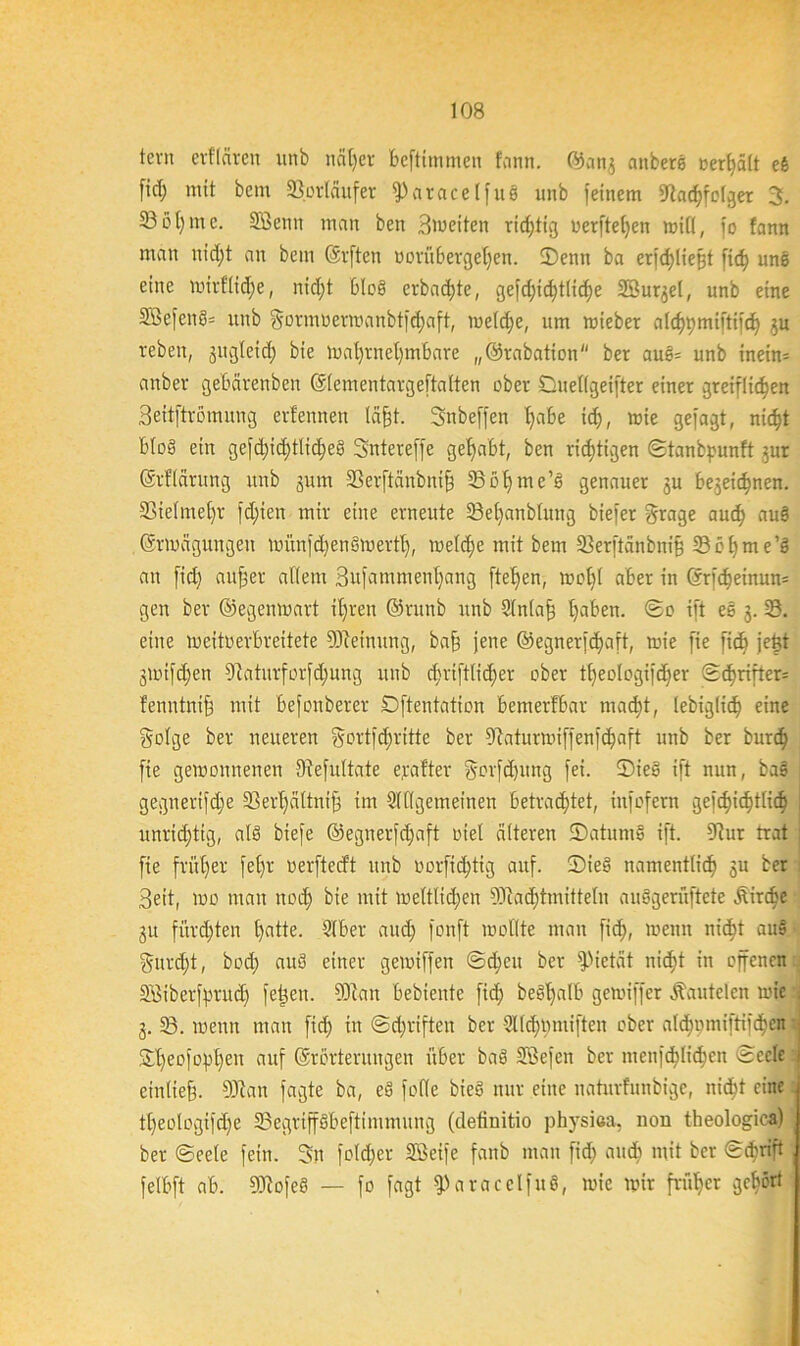 tcvn erflcircu unb naljet beftimmen fann. ©ang aitbers »erhält eb fid) mit bent Vorläufer (Paracelfus unb feinem 9iad)fclger 3. 23öt)mc. Sßemt man ben Bweiten richtig uerftel;cn will, fo fann man nid;t an bem (äfften üorübergeljen. (Denn ba erfdjtiejjt fid) uns eine wirflidje, nicfjt Blob erbacfjte, gefd;id)t(id)e SSurgel, unb eine SBefenS- unb §ormöerwanbtfd)aft, welche, um wteber aldjpmtftifd; gu rebeit, gugletd) bie wal;rnet;mbare „©rabation ber aub= unb inein= anber gebärenben ©lementargeftalten ober Duellgeifter einer greiflicfyen Beitftrömung erfeunen läfjt. Snbeffen t;abe id;, wie gefagt, nic^t bto§ ein gefd;id;tlid;eb Sntereffe gehabt, ben richtigen Stanbpunft gut ©rflärung itub gum ©erftünbnif; ©ofyme’b genauer gu begegnen. ©ielmel;r fd)ten mir eine erneute ©el;anblung biefer grage aud) aub . ©rwägungeu uutnfdtenSmertl), weldfe mit bem ©erftänbnif © c l; m e ’b au fid; aufler allem Bufammenljang ftetjen, wol;l aber in @rfdjeinun= gen ber ©egenmart it;reu ©runb unb Slnlafj l;aben. So ift es 3. ©. eine weitverbreitete Meinung, bafä jene @egnerfd;aft, wie fie fid; jejjt gwifd;en 9taturforfd;ung unb d;riftlid;er ober tl;eologifd;er Sd)rirter= fenntnif mit befouberer Dftentation bemerfbar mad)t, lebigfid; eine gotge ber neueren gortfd;ritte ber ^taturmiffenfdfaft unb ber burd; fie gewonnenen Stefultate elfter gorfdptng fei. (Dieb ift nun, bab gegnerifd;e ©erf)ättnij3 im Slllgemeineu betrachtet, infofern gefd)id;tlic§ ; unrid;tig, alb biefe @egnerfd;aft oiel älteren (Datums ift. 9?ur trat : fie fritier fefjr oerfteeft unb vorftdftig auf. (Dieb namentlidj gu ber Beit, wo man noch mit weltltd;eit $ftad;tmitteln aubgerüftete Äirdie 31t fürd)ten hatte. Slber aud; fonft wollte man fid), wenn nicf)t aub §urd;t, bod; aub einer gewiffen Sd;eu ber Pietät nid)t in offenen SÖiberfprud; fetten. 9Jtan bebiente fid; bebljalb gewiffer lauteten wie . 3. ©. wenn man fid; in Sd;rifteu ber -2lld;mniften ober ald;omiftiid;en SDt;eofophen auf ©rörterungen über bab Söefen ber menfd)lid)en Seele etnttefj. Sfftan fagte ba, eb feile bieb nur eine naturfunbige, nid^t eine tljeologifdje ©egrtffbbeftimmung (detiuitio physiea, non theologica) ber Seele fein. Sn fold;er SBeife fanb man fich audb mit ber Schrift felbft ab. 9Kofeb — fo fagt fParacelfuö, wie wir früher gehört