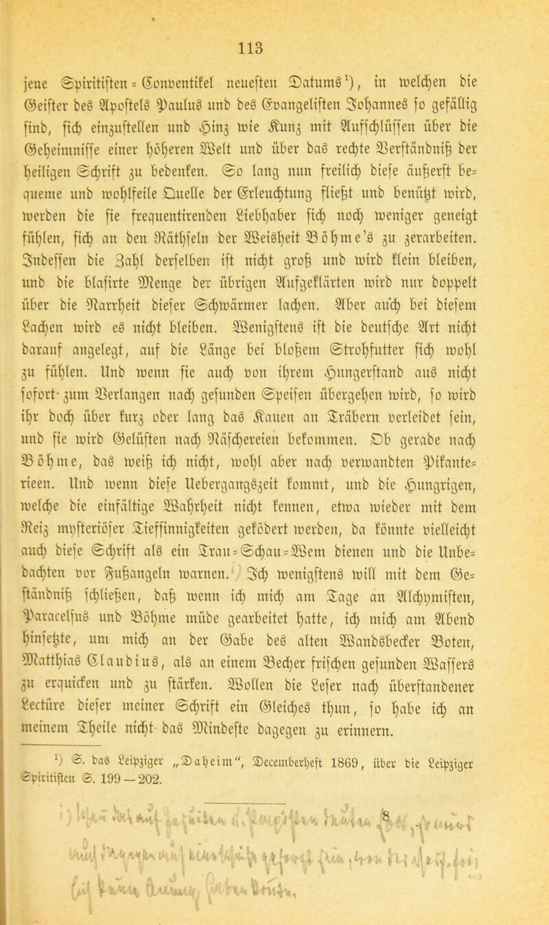 jene ©piritiften = ©onoentifel ncucften 2)atum§ *), in melden bie ©eifter beg Qlpoftelg fPaulug itnb beg ©oangelifteit Soljanneg fo gefällig [inb, fid) eingufteflen unb $ing tote Äung mit Qluffd)lüffen über bie ©eljeimniffe einer Ijofjercn SBelt unb über bag redete ©erftänbnif) ber ^eiligen ©djrift gu bebenfett. @0 lang nun freilid) biefe äufjerft be= queme unb wohlfeile Duelle ber ©rleuc&tung fließt unb bcnü^t wirb, werben bie fie frequentirenben £iebt)aber fid) ttod) weniger geneigt füllen, fid) an ben 9tätt)feln ber SBeigfyeit ©oljme’g 31t 3erarbeiten. Snbeffen bie 3äl)t berfelben ift nid)t grof) unb wirb Hein bleiben, unb bie blafirte 9Jtenge ber übrigen Slufgeftärten wirb nur hoppelt über bie 9iarr1jeit biefer ©erwärmet lachen. Slber and) bei biefern Sadjen wirb eö nidjt bleiben. Sßenigftenö ift bie beutfd)e 2lrt nic£)t baraitf angelegt, auf bie Sänge bet bloßem ©troljfutter ftd) wof)l gu füllen. Unb wenn fie aitd) non il)rem dpitngerftanb auö nid)t fofort- gum ©erlangen ttad) gefunben ©peifen übergeben wirb, fo wirb il)r bod) über furg ober lang bag Äauen an Sräbern oerleibet fein, unb fie wirb ©elüften ttad) ©äfdjereien befommen. Db gerabe ttad) ©öl) me, bag weif) id) uid)t, wol)l aber nad) üerwanbten fPifante= rieett. Unb wenn biefe Uebergattgggett fomntt, unb bie hungrigen, welche bie einfältige 5Sa^rl)eit nid)t fennett, etwa wieber mit bem Sieig mpfteriöfer Sieffinnigfeiten geföbert werben, ba fömtte oielletd)t aud) biefe ©djrift alg ein Srau = ©d)au = 3ßem bienen unb bie Unbe= bauten oor gufjangeht warnen. 3d) wenigfteng will mit bem @e= ftänbnip fd)lief$en, baff wenn id) mid) am Sage an 3tld)pmiften, fParacelfug unb ©öl)me rnitbe gearbeitet Ifatte, id) mid) am Slbenb fyinfctjte, um mid) an ber ©abe beg alten Sßanbgbecfer ©oteit, 5liattl)iag ©laubiug, alg an einem ©ed)er frifdjen gefunben Sßafferg gu erquirfen unb gu ftärfen. SBollen bie Sefer nad) itberftanbeiter Seetüre biefer meiner ©cfjrift ein ©leidig tl)im, fo l)abe id) an meinem Steile nid)t bag SOiinbejie bagegen gu erinnern. *) ©• ta« Seipjiger „2)at)cim, ©cceuiberljeft 1869, über bie Seliger ©piritiften ©. 199 — 202. l ' tllvT 0. **vt | i Im 4'* (jA \xkk\ ölu,wu^ ! ollrvi fcntVw, *