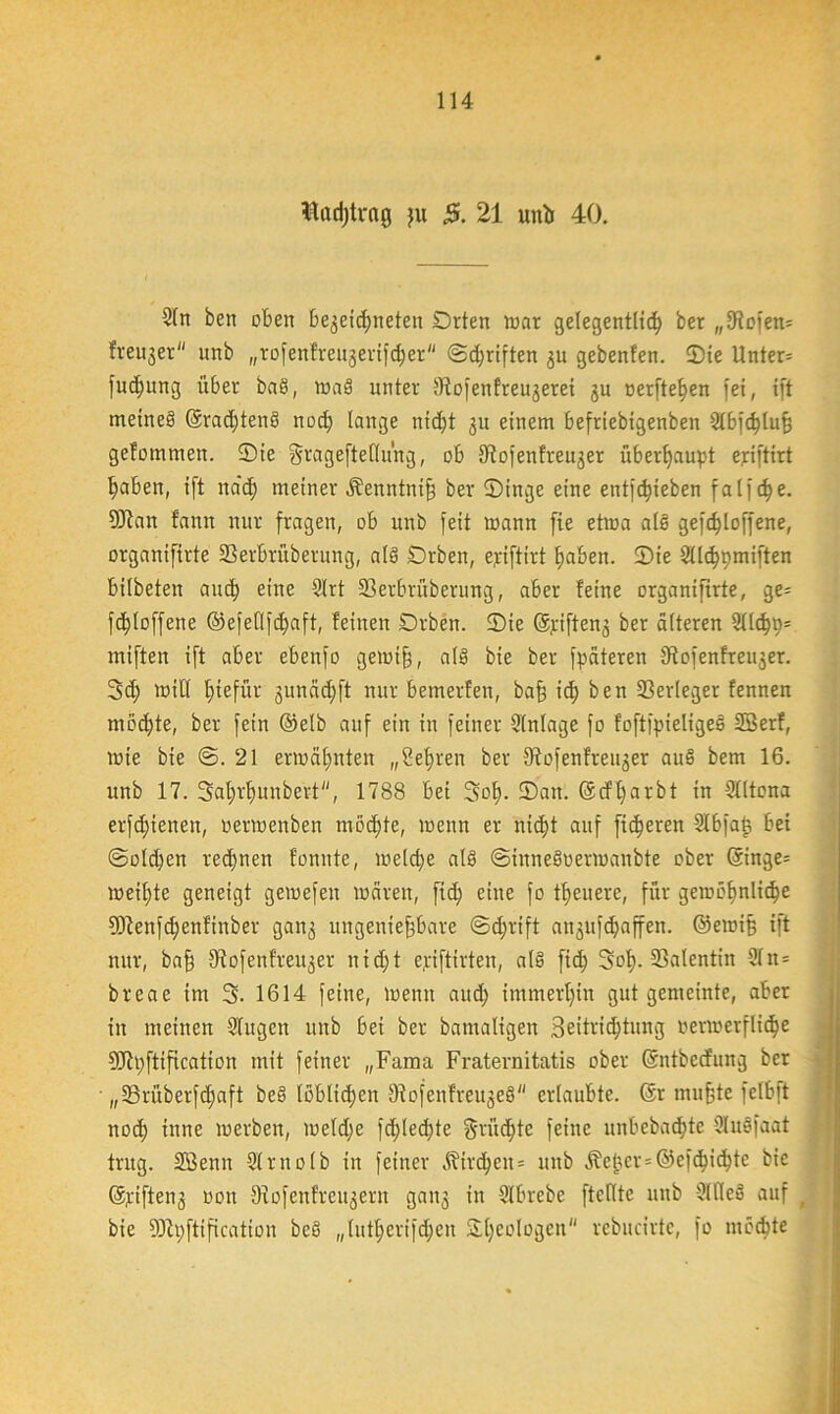 ttrtdjtrng ju 5. 21 untr 40. 3(n ben eben begegneten Orten war gelegentlich ber „Eücfett= fveujer unb „rofenfreugerifcher ©djriften gu gebenfen. ©ie ttnter= fueßung über ba§, waö unter 9iofenfreugerei gu nerfte^en fei, tft meines! ©radjtend noch lange nicht 31t einem befriebigenben 21bfchluß gefommen. ©ie gragefteflüng, ob 9^ofenfreuger überhaupt ejriftirt haben, tft na'd) meiner Äenntniß ber ©inge eine entfliehen fa 1 ] e. SUlan fann nur fragen, ob unb feit mann fie etwa alet gefcßloffene, organifirte Serbrüberung, als ©rben, epftirt haben. ©ie Sllchpmiften bilbeten auch eine 21rt 33erbrüberung, aber feine organiftrte, ge= fdjtoffene ©efeflfdjaft, feinen Drben. ©ie ©jeiften^ ber alteren 91t^p= miften ift aber ebenfo gewiß, als bie ber fpäteren Stofenfreuger. 3d; mit! fjtefür gunädjft nur bemerfen, baß ich ben Verleger fennen möchte, ber fein ©etb auf ein in feiner Einlage fo foftfpieligeä Söerf, mie bie @. 21 ermähnten „Sehren ber Slofenfteuger auß bem 16. unb 17. 3al;rf)unbert, 1788 bei 3oh- ©an. ©cfßarbt in Slltona erfdjienen, oermenben mochte, wenn er nidjt auf fixeren Slbfaß bei @otd)en rechnen f'onnte, welche als ©inneöoermanbte ober ($inge= weißte geneigt gemefen waren, fid) eine fo treuere, für gewöhnliche 5Jienfchenfinber gan3 ungenießbare ©djrift angitfchaffen. ©ewiß ift nur, baß S^ofenfreu^er nidjt e.riftirten, als! fid; Soß- Valentin 2In= breae im 3- 1614 feine, wenn and; immerhin gutgemeinte, aber in meinen Singen unb bei ber bamaligen 3eitridjtung verwerfliche 9Jit;ftification mit feiner „Fama Fraternitatis ober ©ntbeefung ber • „SSrüberfdjaft bes! löblichen JRofenfreugeS erlaubte, ©r mußte felbft noch inne werben, weldje fcßlecßte grüeßte feine unbebaute Stuöfaat trug. Sßenn Slrnolb in feiner Äircßen = unb Äeßcr=®efcßichte bie ©g-ifteng 001t 9lofenfreugern gang in Slbrebe ftcflte unb Silles! auf bie Sftpftification bcS „lutßerifdjcn &ßeologen'' rebucirte, fo mochte