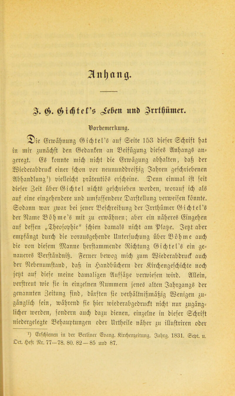 Untyan iv (Sinter* ^cßctt itttb ^rrfßümer. Vorbemerkung. ^te ©rtoa^nmtg © t d; t e I ’ö auf ©eite 153 biefer ©dfrift ^at in mir 3unäd)ft ben ©ebanfen an Beifügung biefeö 5Int)aug§ an= geregt. ©ö fonnte mid) nicht bie ©rwägung abhalten, baff ber SBieberabbrucf einer fd)on oor neununbbreifjig 3af)ren getriebenen Slb^anblung1) nielleid)t prätertticö erfdjeine. 35enn einmal ift feit biefer Seit über ©idjtel nid)t8 gefd)rieben worben, worauf id) at§ auf eine eingetienbere unb umfaffenbere ©arftetlung oerweifen fönnte. ©obann war gWar bei jener Beitreibung ber 3rrtt)ümer ©ichtel’ö ber fRame Böhme’3 mit 31t erwähnen; aber ein näheres ©ingehen auf beffen „Sheofophie fd)ten bamalö nicht am fPlafce. Setjt aber empfängt burbf) bie ooraitögeljenbe Unterfud)ung überSSo^me and) bie oon biefent 9)tannc l)erftatnmenbe 9rid)tung © i d>te t’S ein ge= nauereö Berftänbni|. ferner bewog rnid) 311m SBieberabbrucf aud) ber 9tebenumftanb, baff in äpanbbi’td)eru ber Äird)engefd)id)te nod> jetd auf biefe meine bamaligen -Sluffäke oerwiefeit wirb. Slllein, oerftreut wie fie in einzelnen Hummern jenes alten 3al)rgang§ ber genannten Seitung finb, bürften fie oerhältnifjmäfjig Wenigen gu= gänglid; fein, währenb fie £>ier wfeberabgebrudt nidjt nur gugäng* lidjer werben, fonbern auch bagu bienen, ei^elne in biefer ©djrift niebergelegte Behauptungen ober Urtfjeile näher 31t ifluftriren ober ') Grlduettcn in ber berliner ©bang. Äir^enjeitung. Safyrg. 1831. @cpt. u. Oct. $eft 97r. 77-78. 80. 82 — 85 unb 87.