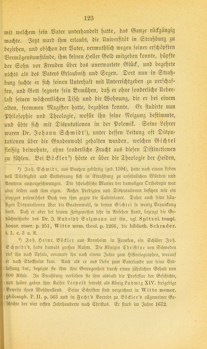 mit welchem fctu üBatev unterljcinbelt l^citte, baö ©cinje rücfgangtg machte. Seht warb thm erlaubt, bie Untoevfitdt in ©trafjburg 31t begießen, unb obfdhott ber S3ater, üermuthlid; wegen feiner er[d;öpften S3ermögenSum[tdnbe, if)in feinen Reifer ©elb mitgeben fonnte, Rupfte ber ©ol)u uor greuben über baö unerwartete ©lücf, unb begehrte nichts alb beb S3aterb ©rlaufmif) unb ©egen. SDort nun in ©träfe* bürg fud)te er fid) feinen Unterhalt mit Untcrridjtgeben 31t »erfdjaf* feit, unb ©ott fegnete fein 33emüf)en, bafe er ofjne fonberlic^e Heber* laft feinen wöchentlichen £ifd) unb bie SBohmmg, bie er bei einem alten, frommen SDtagifter hatte, befahlen fonnte. ©v [tubirte nun ^)t>ilofopf>ie unb Rheologie, wofür il)u feine Neigung beftimmte, unb übte fid) mit SDiSputationen in ber fPolemif. ©eine Selfter waren Dr. 3 oh aun ©djmtbt1), unter beffen Leitung oft 5)ibpu= tationen über bie ©uabenwahl gehalten würben, weldjen ®id)tel fleifeig beiwohnte, ohne fonberlid;e grud;t aub biefcn ©iftinctionen 311 fühlen. S3ei 23ßcfler2) t)örte er über bie Rheologie betreiben, ') 3 0 (i. © d) m i b t, aus Saucen gebürtig (geb. 1594), hatte nad) einem Sieben oott Siirfttgfeit unb ©ntbebruug fid) in '©trafjburg m aiiielinüdien SMrbeu unb 2Iemtern emporgefdjwungen. Sie fd;otaftifd)e SDtanier ber bamaligen Drtbobojie war aber (eiber and; i(;m eigen. 2tujjer ißrebigten unb Sibjmtationen befipen wir ein einjigeb potemifdpeö Sßud; non ihm gegen bie Satbinianer. Sab er and; feine beim figcn Sibßutationen über bie ©nabenwabt, in bencn © i d) t c t fo wenig Srquitfuug fanb. Safj er aber bei feinen ßeitgenoffen febr in 2(nfcben ftanb, bezeugt bie ©e* bäcf>tnißrebe beb Dr. 3. 9iubotpb ©atjmann auf ihn, ugt. Spitzel, templ. honor. reser. p. 251, Witte mein, theol. p. 1266, bie biblioth. Schräder, t. 1. c. 3 u. 21. 2) 3ob- Peinr. 23'octter aub Sronbeint in grauten, ein ©djiiter 30b- ©d;mibt’b, batte bamatb großen 9iubm. Sie Königin S()riftiue öon ©djweben rief ihn nach Upfata, ernannte ihn nach einem 3abre 311111 piftoriograbben, worauf er nad) ©totfbclm fam. 2lud) atb er aub Siebe patt SJaterlanbe um feine ©nt* (affung bat, bejeigte fte ihm ihre ©ewogcnbcit burd) einen jährlichen ©eljatt non ' 800 5Htb(r. 3n ©trafjburg verliehen fie ihm atbbatb bie ißrofeffur ber ©efd)id)te, unb fpäter gaben ihm ftaifcr Scopolb fornobl atb Söuig Subwig XIV. freigebige 23cweife ibreb SOBohtwottenb. ©eine ©driften finb öerjeidjnct in Witte inemor. I Philosoph. P. II. p. 563 unb in gedjt’b SSorrebc 311 23bc!ter’b allgemeiner @e* fcpidt;te ber oier erfien 3flhrhuuberte nad) ©hriftnb. @r ftarb im Sabre 1672.