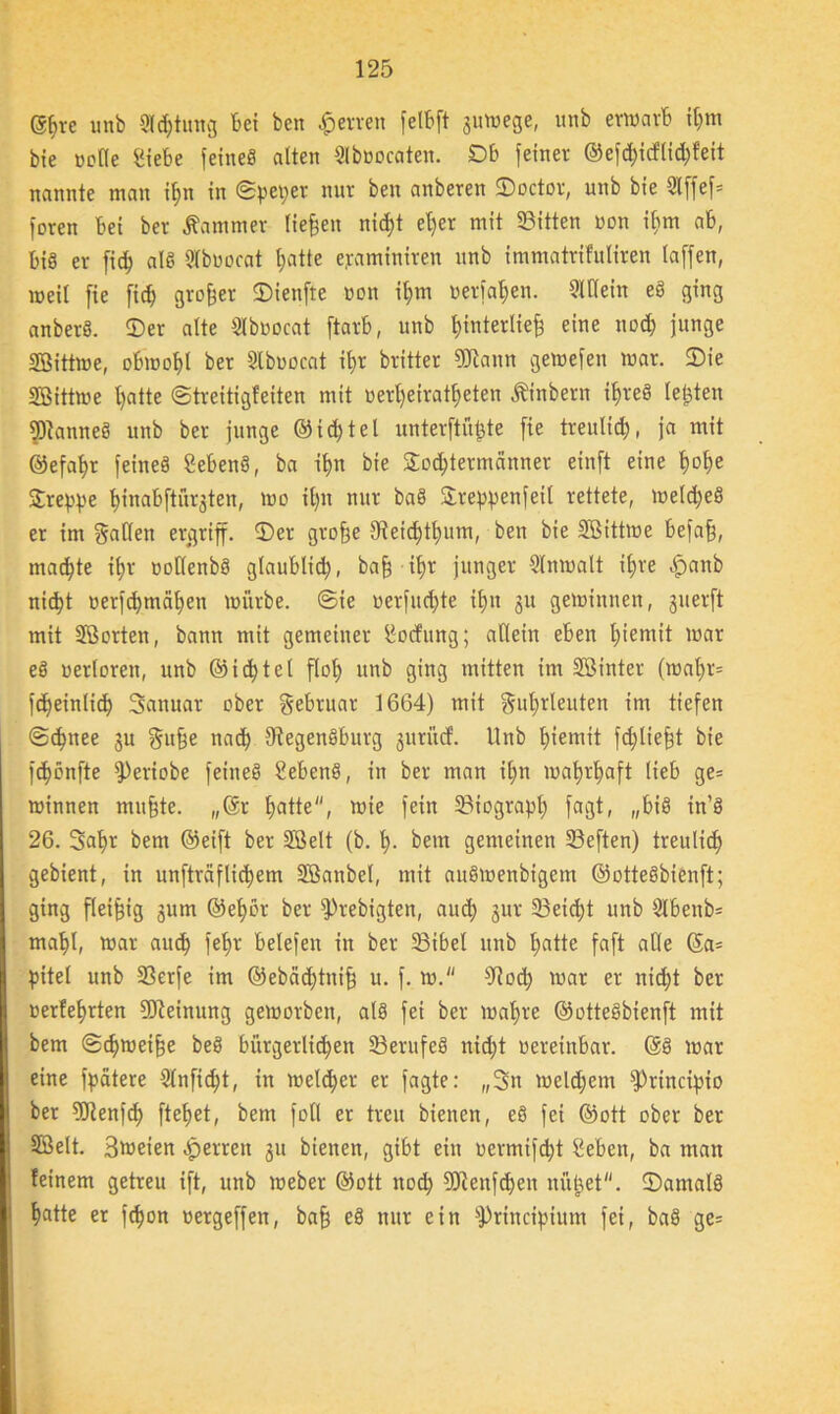 ©jve unb Sichtung Bei ben Herren fetbft 3umege, unb erwarb i$m bie »eile Siebe feines alten Slbnocaten. DB feiner ©efcf)icllid)feit nannte man if>n in Spet>er nur ben anberen ©octor, unb bie 3lffef= foren Bei ber Kammer liefen nid;t el)er mit Sitten non ihm ab, Bis er fid) als Slbuocat hatte ejraminiren unb immatrifuliren laffen, weil fie fid) großer ©ienfte non i£>m nerfahen. SlKein eS ging anberS. ©er alte Slbuocat ftarb, unb hinterliefj eine nod) junge SBittme, obwohl ber Slbuocat if>r britter SJiann gemefen mar. ©ie SBittme hatte (Streitigleiten mit Ber^eirat^eten Äinbern i^reS lebten PanneS unb ber junge ©id)tel unterste fie treulid), ja mit ©efa^r feines SebenS, ba it>n bie ©odjtermänner einft eine t>ot)e Sirene ^inabftürjten, mo ihn nur baS Sreppenfetl rettete, meines er im fallen ergriff, ©er gro§e IReic^t^itm, ben bie SBittme befafj, machte ifyr BollenbS glaublich, baf) ihr junger Slnmalt il)re «£>anb nicht Berfcbmciljen mürbe. Sie oerfud)te il)n 31t gemimten, guerft mit Sßcrten, bann mit gemeiner Bocfung; allein eben l)iemit mar eS Bertoren, unb ©id)tel floh unb ging mitten im SBtnter (mal)r= fdEjeinlid) Sanuar ober gebruar 1664) mit guljrleuten im tiefen Sdfttee 311 gufje nach SfegenSburg juritef. Unb l)iemit fdjliefd bie fd^önfte fPeriobe feines SebenS, in ber man if>n mafyrfyaft lieb ge= minnen mu§te. „®r hatte, mie fein Siograpl) fagt, „bis in’S 26. 3af>r bem ©eift ber SBelt (b. h- betn gemeinen Seften) treulid) gebient, in unftraflidjem SBanbel, mit auSmenbigem ©otteSbienft; ging fleißig jum ©ef)ör ber fPrebigten, aud) jur Seidjt uitb 3lbenb= mahl, mar aud) feljr belefen in ber 33ibel unb l;atte faft alle ©a= pitel unb Serfe im @ebäd)tnifj u. f. m. Stoch mar er nid)t ber uerfehrten Meinung gemorbett, als fei ber malme ©otteSbienft mit bem Scbmeifje beS bürgerlichen SerufeS nid)t oereittbar. ©S mar eine fpatere 5lnfid)t, in meiner er fagte: „3n meldjem fPrincipio ber SJtenfd) ftef>et, bem foll er treu bienen, eS fei ©ott ober ber SBelt. Btoeien «Sperren 31t bienen, gibt ein oermifebt Beben, ba man feinem getreu ift, unb meber ©ott nod) 9Jtenfd)en ni'tUet. ©amalS hatte er fc^on Bergeffen, ba§ eS nur ein fPrincifnum fei, baS ge=