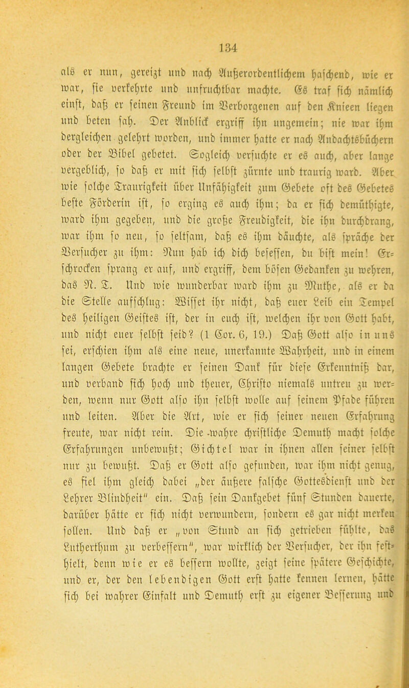 als ev nun, gerefft unb uad> 3(«fjerorbentlic^em ^ajd;enb, wie er wo«» fie uerfeljrte unb unfruchtbar machte. ©S traf fid) nämlich eiuft, baff er feinen Sreunb im Verborgenen auf ben Änieen liegen unb beten fal). ©er Slnbltcf ergriff il)n ungemein; nie war ihm dergleichen gelehrt worben, unb immer hatte er nad) 2lnbad)t6büd)ern ober ber 33ibe( gebetet, ©ogieich uerfud)te er es auch, aber lange uergeblid), fo baff ev mit fid) fclbft jürnte unb traurig warb. 9lber wie foldjc Svaurigfeit über Unfähigfeit 511m ©ebete oft bes ©ebetes befte görberitt ift, fo erging eö aud) ihm; ba er [ich bemüßigte, warb il;m gegeben, unb bie groffe greubigfeit, bie ibn burchbrang, war ihm fo neu, fo feltfam, baff eS ihm bäumte, als fpräche ber 33erfud;er 311 ihm: Vuit f)ab ich bid; befeffen, bu bift mein! ©r= fdjrocfen fprang er auf, unb ergriff, bem bbfen ©ebanfen 31t wehren, baS 9t. £. Unb wie Wunberbar warb ihm 3U DJtuthe, als er ba bie ©teile auffällig: SBiffet ihr nicht, baff euer Seib ein Jempel beS heiligen ©eifteS ift, ber in euch ift, welchen il)v uon ©ott habt, unb nicht euer felbft fetb? (1 ©or. 6, 19.) ©af) ©ott alfo in nnö fei, erfdfien ihm als eine neue, unerfannte SÖnhi'heit, unb in einem langen ©ebete brachte er feinen ©auf für biefe ©rfenntniff bar, unb oerbanb fid; h0(h in,d theuer, (Sh^ifto niemals untreu 3U wer= ben, wenn nur ©ott alfo il;n felbft wolle auf feinem fPfabe führen unb leiten. Slber bie 2lrt, wie er fich feiner neuen ©rfalfrung freute, war nicht rein, ©ie -wahre d)tiftlid)c ©emutf) macht folche ©rfaljrungen unbewußt; ©id;teI war in ihnen allen feiner felbft nur 31t bewufjt. ©aff er ©ott alfo gefunben, war ihm nicht genug, eS fiel ihm gleid) babei „ber äuffere falfd;e ©otteSbienft unb ber Seffrer 23linbl)eit ein. ©aff fein ©aufgebet fünf ©tunben bauerte, barüber hätte er fid; nid)t oerwunbern, foitberit cS gar nid)t merfen füllen. Unb bah ev „uon ©tunb an fid) getrieben fühlte, baS Sutherthum 31t uerbeffern, war wirflid) ber SL>crfud)cr, ber ibn feft* hielt, beim wie er eS beffern wollte, 3eigt feine fpäteve ©cfcbicbtc, unb er, ber ben lebenbigen ©ott erft hatte fennen lernen, batte fid; bei wahrer ©infalt unb ©emutf) erft 31t eigener Vcfferung unb