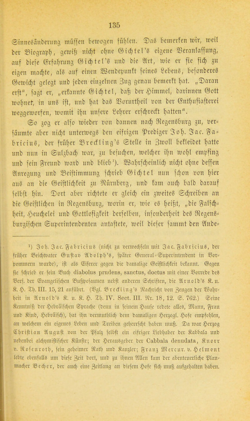 ©tnneScinberung muffen bewegen füllen. ©aS bemevfen wir, weil ber 33iograpf), gewife uid)t of)ue ©idjtel’S eigene 33eranlaffung, auf biefe ©rfafjrung ©id&tel’fl unb bie 2lrt, wie er fie fid) 31t eigen machte, als auf einen SBenbepunft feines SebenS, befonbereS ©ewid)t gelegt unb jeben einzelnen 3ng genau bemevft fjat. „©aran cvft, faßt er, „evfannte ©idjtel, bafe ber |)immel, batinnen ©ott wobneb, in unS ift, unb t;at baS SBorurt^eil non ber ©ntffufiafterei weggeworfen, womit ifm nufere Sefjrer erfdjrecft Ratten. @0 30g er alfo wieber L'on bannen nad; fRegenSburg 31t, wer* fäumte aber nidjt unterwegs ben eifrigen fPrebiger Sol). 3ac. $a = briciuS, ber frütfer 23recfling’S ©teile in Bwoll betleibet fjatte unb nun in ©ii^bad) war, 31t befud;en, weldfer it;n wot)l empfing unb fein grettnb warb unb blieb1). Sßatjrfdjeinlid; nid)t offne beffen Anregung unb SSeiftimmung fd>rieb @id)tel nun fdjon non l)ier auS an bie @eiftlid)feit 311 Nürnberg, unb tarn aud) halb barauf felbft f)in. ©ort aber richtete er gleid; ein 3WeiteS ©ct;reiben an bie ©eiftlidjen in fRegenSburg, worin er, wie eS beifft, „bie $alfd)= [)eit, .fpeudjelei unb ©ottlofigfeit berfelben, infonberfjeit beS fRegenS= burgifd;en ©uperintenbenten antaftete, weil biefer fammt ben 2!nbe= 1) 3ot). 3ac. gabriciuS (nid;t 511 Oerwed)fctu mit 3ac. gabriciu«, ber früher 93eid)töater ©ufiab 9t b 01 ^ t> ’S, fpüter ©cuerat*@ubcrintcubent in 33or= fwmmeru Würbe), ift als (Siferer gegen bie bamatige ©eifttidfteit belannt. ©egen fie ferriet er fein 93 ud) diabolus prudens, sanetns, doctus mit einer 93orrebe beS 93erf. ber ©öaugettfdjen 93ufjfwfaunen nebft nnberen ©driften, bie 9t r ir 01 b ’S Ä. u. St. §. 21). III. 15,21 anfütjrt. (93gt. 93 r e cf I i 11 g ’s Diadfridjt bon ßengen ber ffiat)r® ^eit in SCrnotb’S St. n. St. £. 2t). IV. Sect. III. Dir. 18, 12. ©. 762.) ©eine Stcnntniß ber Hebrätfdjen ©:prad)e (beim in feinem Haufe rcbetc altes, SDiann, grau unb Stiub, öcl'väiid)), bat i()n üermutbtid) bem bautatigeu §erjogt. §ofe embfofiten, an wetdieni ein eigene« Sieben unb 2reiben get)errfd)t buben muß. ®a war fierjog Stjriftian Stuguft neu ber tßfats felbft ein eifriger Siebßaber ber Stabbala unb nebenbei ald)i)miftifd)er Stiinfte; ber Herausgeber ber Cabbala denudata, Stuorr n. Diofenrott), fein geheimer Statt) unb Sanjter; granj 3Di er cur. b. Hclmont lebte ebenfalls um biefe geit bort, unb ju it)nen Sitten tarn ber abcuteuertid)e ißtan» tnarfier 93 c d; e r, ber and) eine Beitfang au biefem Hofe fid) muß aufgefyaften haben.