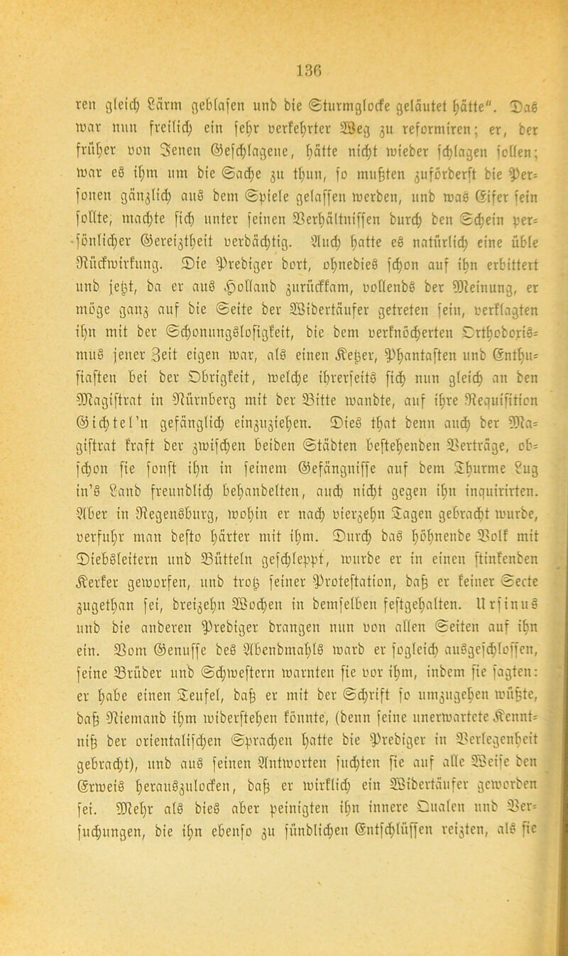 13G ren glcid) 8ärm gebtafen unb bie ©turmglocfe geläutet hätte. Dae nmv mm fveiltd) ein [ehr nerfetjrtcv 23eg gu reformiren; er, ber fritier non Scncn ©efdjlagene, t)ätte nidjt mieber [plagen [ollen; UHU- eö if;m um bie ©ad)e 31t tfwn, [o mußten guförberft bie $)er= foiteu gänglid; auö bcm (Spiele gelaffen inerben, unb was Gifer fein [eilte, mengte ficf> unter [einen 5ßert)ältni[[en burd; ben ©d;ein yer= • [onlidjer ©ereigtheit nevbäd;tig. Slnd? fjatte e§ natürlid; eine üble 9incfwirfung. Sie [Prebiger bort, oI)nebie§ [djon auf iljn erbittert unb jjetd, ba er auö öpoüanb guriteffam, »oflenbö ber Meinung, er möge gang auf bie ©eite ber Sßibertäufer getreten [ein, eerflagten itjn mit ber ©d)onung§lofigfeit, bie bem uerfrtödjerten Drthoboris= mu§ jener Beit eigen mar, al§ einen Äetjer, ^antaften unb 6nthu= fia[teit bei ber Dbrigfeit, wefdje ibrerfeitö fid) nun gleich an ben SERagiftvat in Nürnberg mit ber 23itte manbte, auf ihre fRequifttfen ®id}tel’n gefänglid; etngugiefjcn. ®ieö tfjat benn and) ber ?(TJa= gi[trat fraft ber gwifdjen beiben Stabten beftehenben Verträge, eb= [d)on fie [onft if)tt in [einem ©efängniffe auf bem Jburme Sug in’ö 2-anb frennblid; bet)anbelten, auch nid)t gegen it>n inquirirten. Qlber in fRegenäburg, wohin er nach »tergefm Jagen gebracht mürbe, »erfuhr man beftc härter mit ihm. Sind) baS fmhneitbe 23olf mit ©iebdleitern unb Bütteln ge[d;leppt, mürbe er in einen ftinfenben Äerfer geworfen, unb tro^ [einer [Proteftation, ba§ er feiner ©ecte gugethan [ei, breigehn 2Bod>en in bemfelben feftgehalten. Urfinuö unb bie anberen [Prebiger brangen nun »on allen ©eiten auf ihn ein. 23om ©enuffe beö 2(benbmahl§ marb er fogleid) auSgefdjloffen, [eine 53rüber unb ©djweftern marnten fie oor ihm, inbem fie fagten: er h«be einen Jeufel, baff er mit ber @d;rift fo umgugehen müfte, baff ffttetnanb ihm miberftehen fönnte, (benn feine unerwartete Äcnnt* nifj ber orientalifdjen ©pradjen f>atte bie fPrebiger in 23erfegcnbeit gebradjt), unb au§ [einen Antworten fud)ten fie auf ade Söeife ben Grmeiä haxutögulocfen, er mirflid) ein SBtbertäufer geworben [ei. 3Ref)r al§ bieö aber peinigten ifm innere Dualen unb 23er= [uchungen, bie ihn ebenfo gu [ünblid;en Gntfd)lüf[en reigten, al§ fie