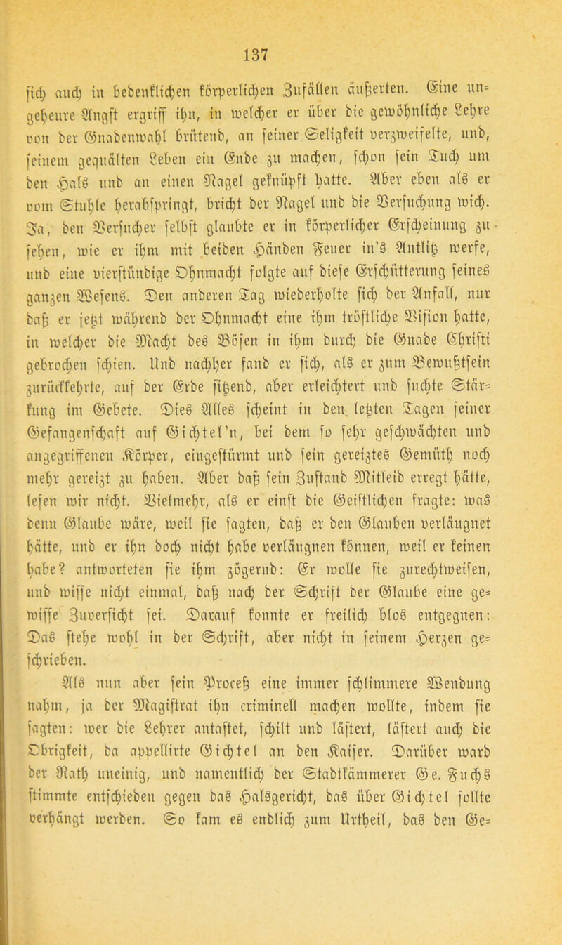 fiel) cuid) in bebenfltdjen förperlidjen Bufätlen äußerten, ©ine un= getjeuve Sfngft ergriff ilin, in welker er über bie gewöhnliche 8el)re non ber ©nabenmetbf brüten b, an feiner Setigfeit verzweifelte, unb, feinem gequälten geben ein ©nbe 311 machen, fc&on fein Sud) um beit £al§ nnb an einen 9hgel gefnüpft hatte. 3lber eben als er uom ©tuhle frerabforingt, bricht ber 9tagel nnb bie 33erfu<fcung Wich- 3a, ben ®erfu$er felbft glaubte er in förderlicher ©rföeinung 31t • fehen, wie er iljm mit beiben hänben gen er in’8 ?lntlit3 merfe, nnb eine uierftünbige D^nmad)t folgte auf biefe ©rfFütterung feineg ganzen Sßefeng. ©en anberen Sag miebcrboltc fiel; ber Unfall, nur baff er je|?t mäbrenb ber Dljuniad)t eine it>m troftlidje SSifion hatte, in melier bie 93iad;t beg S3öfen in il)m bitrd) bie ©nabe ©Ijrifti gebroden fd)ien. Unb nad)t)er fanb er [ich, als er jum Semufjtfein jurüeffehrte, auf ber ©rbe ftfcenb, aber erleichtert unb fud)te Stär* !ung im ©ebete. ©teg 3111 e§ fd;eint in ben. testen ©agen feiner ©efangenfdjaft auf ©idjtet’n, bei bem fo fef)r gefd;mäd)ten unb angegriffenen Körper, eingeftürmt unb fein gereiztes ©eniiitb nod) mehr gereizt 311 f)aben. 2lber bafj fein Buftanb 9Jfitleib erregt hätte, lefen mir nidjt. 2Sie(mel;r, als er einft bie ©eiftlidjen fragte: mag benn ©taube märe, meit fie fagten, baff er ben ©tauben »ertäugnet l)ätte, unb er ihn hoch nicht twbe oertäugnen fonnen, meil er feinen t)abe? antmorteten fie ibm gögernb: ©r molle fie gureebtmeifen, nnb miffe nid)t einmal, bafj nach ber Schrift ber ©taube eine ge* miffe 3uoerfid)t fei. ©atauf fonnte er freilich bloß entgegnen: ©a§ ftehe mot)l in ber Sd;rift, aber nicht in feinem her3en W' febrieben. 2(18 nun aber fein fProcefj eine immer fd'limmere SBenbung nahm, ja ber SRagiftrat il)n criminell machen mollte, inbem fie fagten: mer bie Sebrer antaftet, fd)ilt unb läftert, läftert and) bie ©brigfeit, ba appeüirte @ i d; t e l an ben Äaifer. ©ariiber marb ber Otatb uneinig, unb namentlich ber Stabtfämmerer @e. gud)g ftimmte entfebieben gegen bag ^>alSgericht, bag über @i d; te l füllte »erhängt merben. @0 fam eg enblidf 311m Urtbeil, bag ben @e=