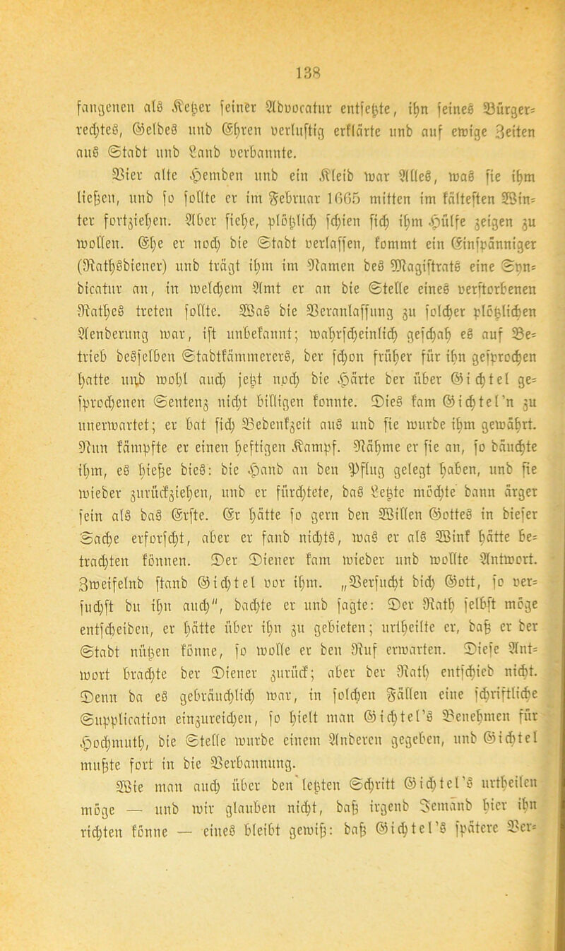 fangenen alö Äefjet feiner 9lboocatur entfette, if>n feines 33ürger= rechtes, ©etbcS imb Gsljren uerhtfttg erf(arte unb auf einige Beiten auß ©tabt unb Sanb ucrbauute. 33ier alte -Ipemben unb ein .ffleib mar 9(l(eS, maS fie ifym liefen, unb fo füllte er im Februar 1665 mitten im fälteften 2öin= ter fortgieffen. 910er ficl)e, plöijltd) fdfien fid) iljm .fpülfe geigen gu molleit. @1)C er nod) bie ©tabt neriaffen, fommt ein ©infpänniget (9aatt>Sbiener) unb tragt iljm im Otatnen beS fötagiftratS eine ©pn= bicatnr au, in meldjent 9(mt er an bie ©teile eines nerftorOenen 9?atl)cS treten feilte. SBaS bie SSeranlaffung gu feiger plötzlichen 9lcnberung mar, ift unOefannt; maljrfd)einlidj gefd)alj eS auf 33e= trieb beSfelben ©tabtfammererS, ber fd)on früher für ihn gefprod)en l)atte unb mol)l and) jebt und) bie ,f)ärtc ber über ©idjtel ge= fprodjenen ©enteng nidit billigen tonnte. ©ieS !am ©icfjtel’n gu unermartet; er bat fid) 23ebenf'gcit auS unb fie mürbe ifjm gemäfirt. Ohm fämpfte er einen heftigen Äampf. Oiäljme er fie an, fo bäumte iljm, eS fließe bie§: bie -jpanb au ben fPflug gelegt l)aben, unb fie mieber gurücfgieljen, unb er fürchtete, baS £ebte mochte bann ärger fein als baS ©rfte. @r Ijätte fo gern ben SSiflen ©otteS in biefer ©ad)e erforfd)t, aber er fanb nid)tS, maS er als SBinf t>ätte be= trauten fönnen. ©er ©iener fam mieber unb motlte 9lntmort. Bmeifelnb ftanb @id)tel nor iljm. „35erfucbt bid) ©ott, fo oer= fud)ft bu it)ii and), bad)te er unb fagte: ©er 9htl) felbft möge entfdjeiben, er l)ätte über it;n gu gebieten; urteilte er, baff er ber ©tabt nützen fönne, fo rnofle er ben Ohif ermatten, ©iefe 9lnt= mort brachte ber ©iener gurütf; aber ber 9htl) entfdjicb nidit. ©enu ba eS gebräuchlich mar, in folgen gälten eine fc^viftlicbe ©upplication eingureidjen, fo l)ielt man @id)tet’S Oacuefimcn für apod)mutl), bie ©teile mürbe einem 91nberen gegeben, unb Siebtel mufzte fort in bie 93erbannung. 5ßie man and) über ben lebten ©djritt ©id)tcl'S urtbeilen möge — unb mir glauben nid)t, bafz irgenb Semänb liier ibn richten fönne — eine« bleibt gemifj: bafz ©idjtel’S fpätere 2?er=