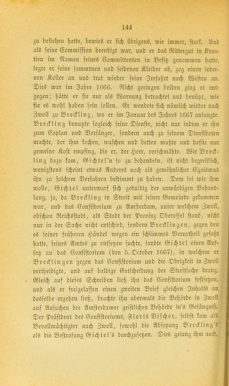 ju Befielen hatte, beiüteö er ftc^ übrigeng, wie immer, ftorf. Unb alö feine Sommiffion beenbigt mar, unb er baS Rittergut in £roa= tien im Flamen feines (Kommittenten in 33efiß genommen Blatte, legte er feine fammtnen unb feibenen .Kleiber ab, 30g einen leber= neu dotier an unb trat mieber feine Srrfafjrt nac^ Höeften an. ©teS mar im Satire 1G66. dticht geringen Reiben ging er ent= gegen; hätte er fie nur als Sßarnung betrautet unb benüßt, mie fie eS mof)( haben fein fofien. Sr menbete fid) namlidj mieber nach Smoll 311 33recfling, mo er im Sanitär beS 3af)reS 1667 anlangte. 33recfling benutze fogleid) feine ©ienfte, nid)t nur inbem er ilin gurn (Saplan unb 33orfänger, fonbern aud) 31t feinem ©ienftboten mad)te, ber ilfnt fodfen, mafdjeit unb betten muffte unb bafür nur gemeine Äoft empfing, bie er, ber $err, oerfd)maf)te. Sie 23 re cf= Itng bagu fam, @id)tel’n fo 31t bel;anbeln, ift nicht begreiflich, menigftenS fdfeint etmaS SlnbereS ncd) als gemcbjitlic^er Sgoiemus ihn 311 folchem ©erfahren beftimmt 3U haben. 2)etn fei mie ihm mofie, @id;tel untermarf fid) gebulbig ber unmürbigen 23ef)anb= hing, ja, ba 33recfling in ©treit mit feiner ©emeinbe gefommen mar, unb baS Sonfiftorium 31t Slmfterbam, unter melchem 3mol(, obfd)oit (KeidjSftabt, als ©tabt ber fProoing Dberpffel ftanb, nicht nur in ber ©ad)e nicht entfd)ieb, fonbern SBrecflingeit, gegen ben eS feiner früheren .fpänbel megen ein fd)limmeS ©orurtheil gefaßt hatte, feines SlmteS 31t entfeßen fuc^te, fanbte ©ichtcl einen 5Iuf= fab an baS (Sonfiftorium (ben 5. Dctober 1667), in melchem er 33r ecf liit gen gegen baS Sonfiftorium unb bie Dbrigfeit in 3»oH oertl)eibigte, unb auf balbige @ntfd)eibnng ber ©trcitfad)e braitg. • ©(eich auf biefeS ©d)reiben lief ihn baS Sonfiftorium feftfeßen, unb als er freigelaffen einen 3meitcn 33rief gleichen SnbaltS an baSfelbe ergehen lief), brachte il)it abermals bie 33ef;örbe in Smefl auf 2(nfud)en ber Slmfterbamer geiftlid)en 33et)örbe tn'S ©efangniß. 5)er fPräfibent beS SonfiftoriumS, §loriS ©ifd)cr, fclbft fam a!S 23ei'ollniäd)tigter ttad) 3'oefl, fomot)l bie Slbfejjung 33vecfling S als bie 23eftrafung ©id)tel’S burchgufefcen. ©ieS gelang ihm auch,