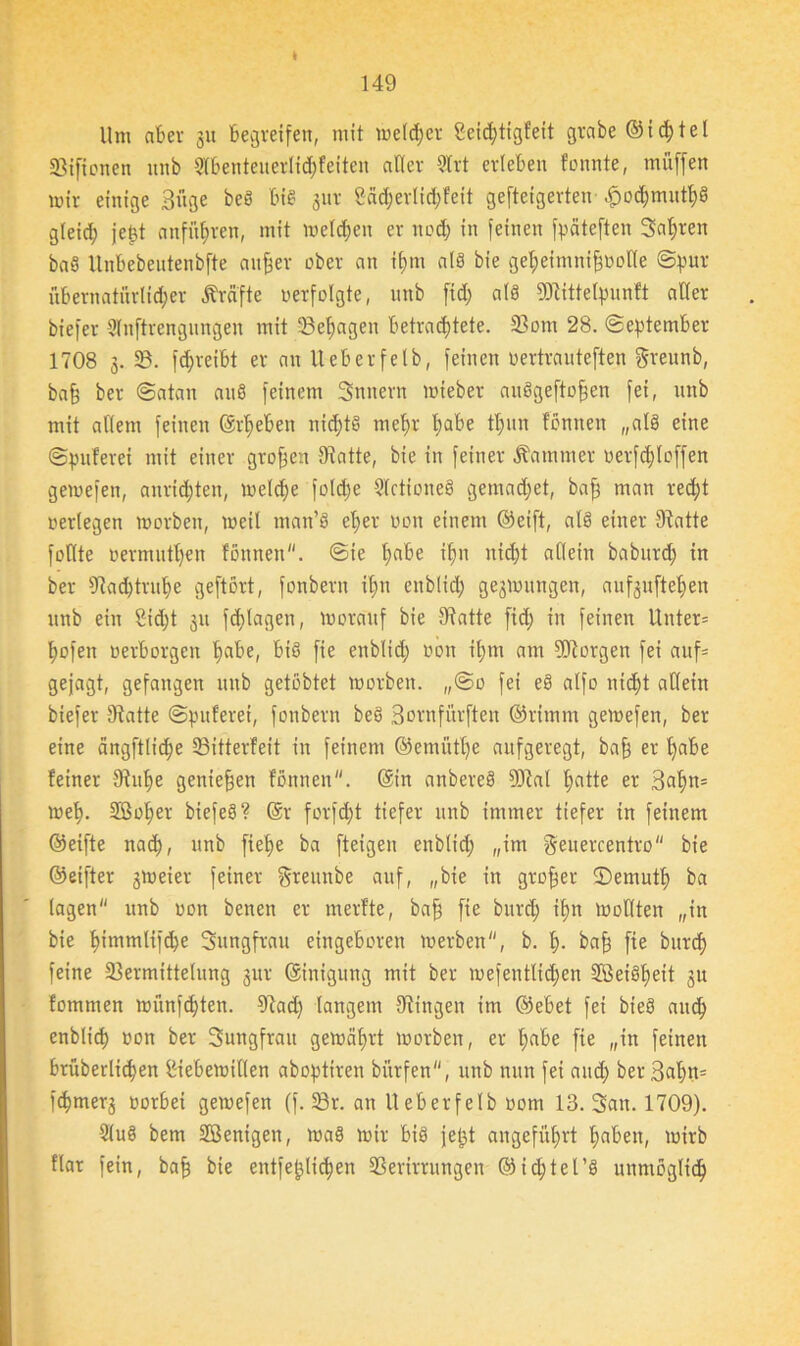 I 149 Um aber 31t begreifen, mit melier Scichtigfeit grabe ©ichtel Siftonen unb 2tbenteuerlid;feiten aller 3trt erleben tonnte, miiffen mir einige Büge beö biß gnr Cäd;erIid;Feit gefteigerten .f>od)muth3 gleid; jept anfnfmen, mit meld;ett er noch in feinen fpäteften Sauren baß llnbebentenbfte anher ober an if)m als bie ge^eimni^oolte Spur übernatürlicher Kräfte verfolgte, unb fid) als 93tittelpunft aller biefer Slnftrengungen mit 33ef)agen betrachtete. 33om 28. September 1708 3. 33. fd;reibt er au Ueberfelb, feinen üertrauteften greunb, baff ber Satan auß feinem Snttern mieber außgeftoffen fei, unb mit allem feinen ©rieben nid;tß mehr habe thun fönnen „alß eine Spulerei mit einer großen Statte, bie in feiner Kammer oerfd)loffen gemefett, aurid;ten, melche folche 9Ictioneß gemad;et, baf; man recht oerlegen morbeit, meil matt’ß eher 0011 einem ©eift, alß einer Statte foUte oermutl)en fönnen. Sie habe ihn nicht allein baburd; in ber sJtad)trut)e geftört, fonbern ihn enblid; gesmuttgen, aufguftehen unb ein £id;t 31t fd)lagen, morauf bie Statte fid; in feinen Unter* hofen uerborgett habe, biß fie enblid; non it;m am SDtorgen fei auf* gejagt, gefangen unb getöbtet morbeit. „So fei eß alfo nicht allein biefer Statte Spulerei, fonbern beß Bornfürften ©rimnt gemefen, ber eine ängfUidje 33itterleit in feinem ©emütl;e aufgeregt, baff er habe feiner Stuhe genießen tonnen, ©in anbereß 3)tal hatte er Bahn* meh- 2ßof)er biefeß? @r forfd;t tiefer unb immer tiefer in feinem ©eifte nach, »nb fiehe ba fteigen enblid; „im geuercentro bie ©eifter 3meier feiner Sreunbe auf, „bie in gtofjer 2)emnth ba lagen unb uon benen er merfte, baff fie burd; ihn mollten „in bie t>tmmlifd;e Sttngfrau eingeboren merben, b. h- bah fie burch feine 23ermittelung 3m' ©inigung mit ber mefentlid;en SBeißheit gu fommen miin)d;ten. Stad; langem Gingen im ©ebet fei bieß auch enblid) oon ber Sungfratt gemährt morben, er habe fie „in feinen brüberlidjen IHebemillen aboptiren biirfen, unb nun fei and; ber Bahn* fcpmerg vorbei gemefen (f. Sr. an Ueberfelb 00m 13. Satt. 1709). 2luß bem SSÖenigen, maß mir biß jept angeführt l;aben, mirb Har fein, bah bie entfeplid;en 33erirrungen @id;tel’ß unmöglich