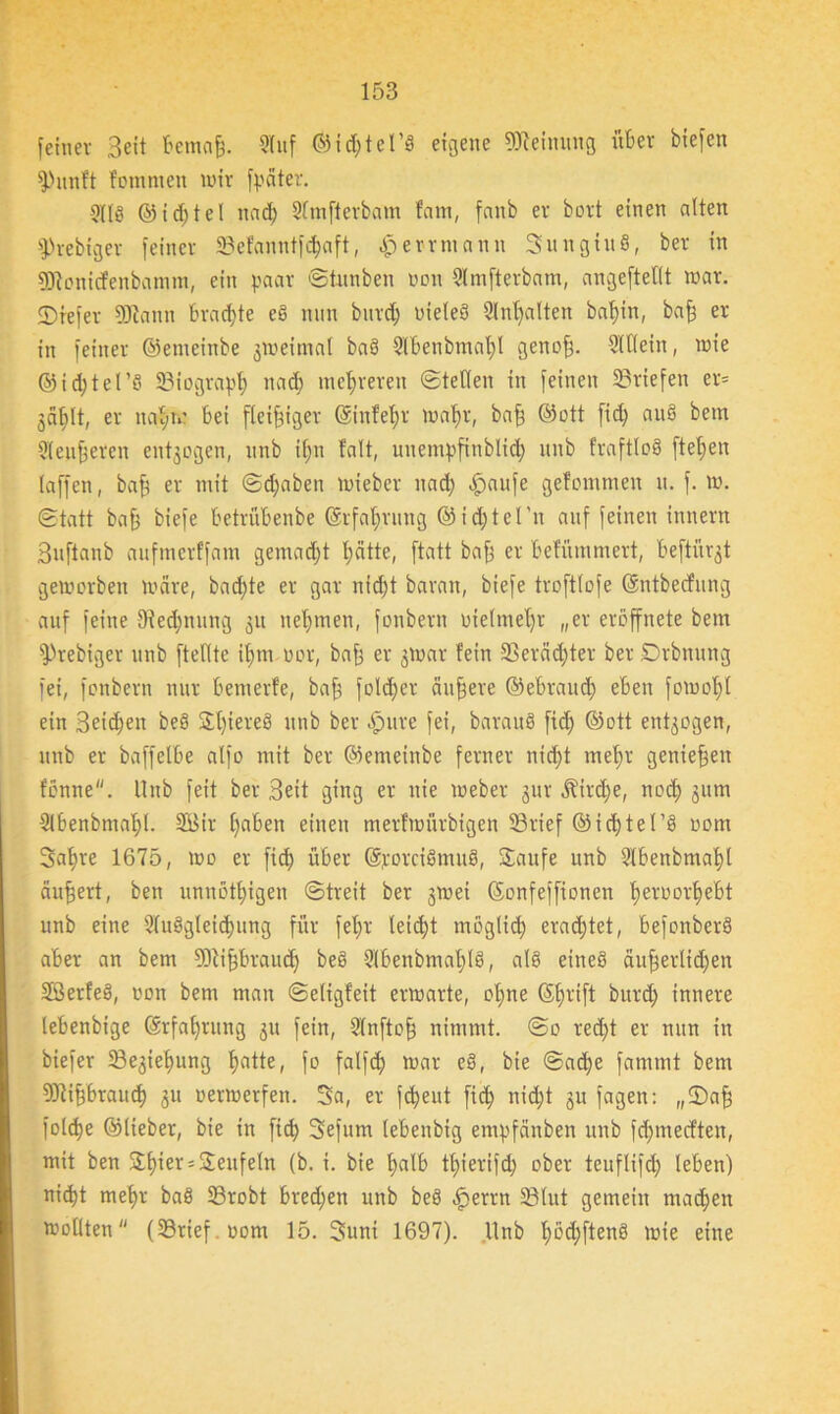 feiner Beit ftemaff. 9luf ©icfttel’g eigene Meinung öfter biefen fPunft fommett wir fpciter. §I1S ©id;tel nad; STmftetbam fam, fanb er bort einen alten fPrebiger feiner 33efanntfdjaft, Jperrmann Sun giu §, ber in föionicfenbamm, ein paar ©tunben non 9lmfterbam, angeftellt war. SDrefer Sföamt ftracftte eg nun bnrd; nieleg 9lnt;alten baftin, baff er in feiner ©enteinbe gweiniat bag Slftenbmaftl genoff. Dltlein, wie ©idjtel’S 93iograp§ nad) mehreren ©teilen in feinen Briefen er= 3ciftlt, er nat;n? ftei fleißiger ©infeftr waftr, baff ©ott fid; aug betn 91enteren entzogen, nnb ifttt falt, unentpfinblid; itnb fraftlog fielen taffen, baff er mit ©d;aben wieber nad; Tarife gefommen u. f. w. ©tatt baff biefe ftetrüftenbe ©rfaftrung ©id;tel'n auf feinen innern Buftanb aufmcrffam gematftt tjätte, ftatt bafj er ftefütnmert, fteftürgt geworben Ware, bad;te er gar ntd;t baran, biefe troftlofe ©ntbecfung auf feine tRecftnung 51t nehmen, fonbern nielmet)r „er eroffnete bem fPrebiger nnb ftellte ifttn oor, baft er gwar fein 33eräcftter ber Drbnnng fei, fonbern nur ftemerfe, baff folcfter äußere ©eftraucft eften fowoftl ein Beicftett beg Sftiereg nnb ber .fpure fei, baraug fid; ©ott entzogen, nnb er baffelfte alfo mit ber ©emeinbe ferner nicftt meftr genieffen fonne. Itnb feit ber Beit ging er nie Weber gur ^ird;e, nocft 311m Slftenbmaftl. 2Bir fjaften einen merfwütbigen 93rief ©id)tel’g 00m Satire 1675, wo er fid; öfter ©rorcigmug, Saufe unb 9tftenbmaftl äußert, ben unnötftigen ©treit ber gwei ©onfeffionen fteroorfteftt unb eine 9luggleicftung für fet;r leicht möglid; erad;tet, ftefonberg after an bem Sftijjftraudj beg 91ftenbmat;tg, alg eineg äufferlicften Sßerfeg, von bem man ©eligfeit erwarte, ot;ne Sftrift bnrd; innere leftenbige (Srfaftrung 31t fein, 9(nftoff nimmt. ©0 recftt er nun in biefer 33e3ieftung ftatte, fo falfd; war eg, bie ©affte fammt bem 9)ti§ftraucft 31t oerwerfen. Sa, er fcfteut fid; nicftt 311 fagen: „©aff folcfte ©lieber, bie in fid; Sefum leftenbig empfänben unb fcftmecften, mit ben Sftier = Seufeln (b. i. bie ftalft tftierifd; ober tcitflifd; leften) nicftt meftr bag 93robt ftred;en unb beg .fperrn 33lut gemein madften wollten (23rief.oom 15. Suni 1697). Unb ftöd;fteng wie eine