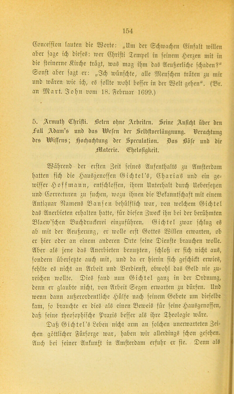 ©oitceffion lauten bic SSÖorte: „Um bcv ©d;mad;en Einfalt mißen aber fage id; bie[eö: mer ©fmiftt Tempel in feinem .£>ergen mit in bie fteinerne ätirdje trägt, maS mag i(;m baS Aeufjerlicbe fdjaben? ©onft aber fagt er: „3d; miinfdjte, alle 9)tenfd;en träten gu mir unb mären mic id;, eS füllte mof)( be-ffer in ber SBelt gefyen. (33r. an 93t art. 3oI;n uom 18. Februar 1699.) 5. ^.nnutl; Cl)ri|ti. $ctcit ol;tte Arbeiten. jSeinc 2U|id;t über brn ,£«11 ^öant’s unb bas tUcfnt ber 5clb|tucrlüugnung. Deradjtung bes Kiffens; $od;ad;tung brr 5pcrulation. £>as ?0öfr unb bie £Uaterie. C2fjelo(igkeit. 2öäl;renb ber erften Beit feineö Aufenthalts gu Amfterbam Ratten fid; bie .jpauSgenüffen ©idjtel’S, ($t>ariaS unb ein ge= miffer $ off mann, entfd;lcffen, il;ren Unterhalt burd; Ueberfe£en unb ©orrecturen gu fud;en, mogit ihnen bie SBefanntfd^aft mit einem Antiquar ßiamenS 23anfen bel;itlflid; mar, uon meldjem @id;tel baS Anerbieten erhalten l;atte, für biefen Bwecf ihn bei ber berühmten 23Iaem’f($en 33ud;brucferei eingufül;ren. @id;tel gmar fällig eS ab mit ber Aeufjerung, er molle erft ©otteS Söiflen ermarten, ob er I;ier ober an einem anberen Orte feine ©teufte .brauchen molle. Aber alö jene baS Anerbieten benutzten, fdßofj er fid; nicht auS, fonbern überfekte and; mit, unb ba er hierin fid; gefdjicft erwieS, fehlte eS nid;t an Arbeit unb SSerbienft, obmol;! baS ©elb nie gu= retd;en müßte. ©ieS fanb nun @id;tel gang in ber Drbnung, benn er glaubte nid;t, non Arbeit ©egen ermarten gu bürfen. Unb menn bann ait§erorbentlid;e qpftlfe nad; feinem ©ebete um biefelbe fant, fo braud;te er bieS als einen 23emeiS für feine qpauSgenoffen, baff feine tl;eüfüpl;ifc^e fPrapiS beffer als il;re S^eologie märe. ©afj ©ic^tel’S Sebeu nid;t arm an fo!d;eu unerwarteten 3ci= d;en göttlicher gürforge mar, I;abcn mir aßerbingS fdjon gefeiten. And; bei feiner Anfunft in Amfterbam erfuhr er fie. Senn als