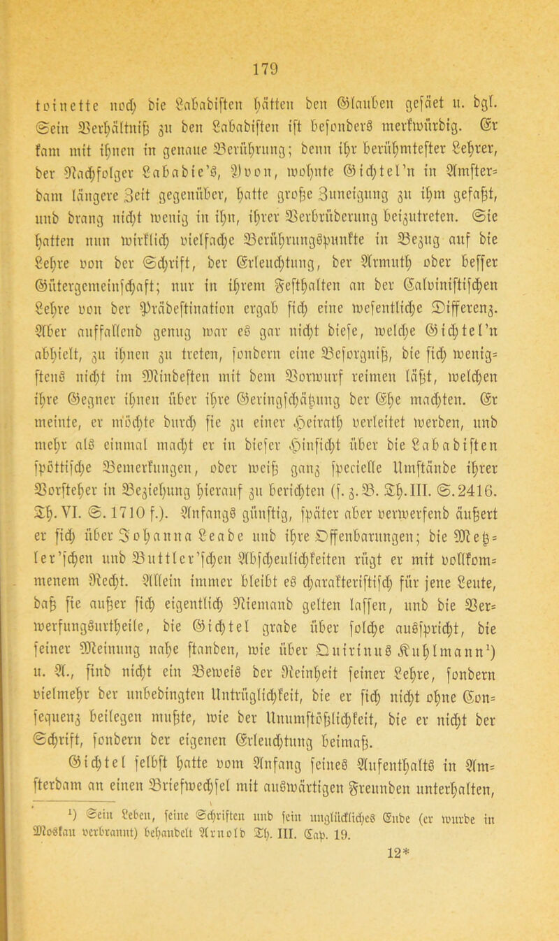 toi nette nod) bie SoBabiften Ratten beit ©lauBen gefäet u. bgl. ©ein 33erBältnife 31t ben SaBabiften ift befonberS mertmürbig. ©r fam mit i^nen in genaue 23erüBrung; beim i^v Berut;mtefter Server, bev tttadjfolgcr Sababie’S, £) u 0 n, wohnte ©idftel’n in 9lmfter= bam längere Seit gegenüber, Batte grofee Suneigitng 31t ifem gefaxt, unb brang nidjt wenig in it;n, i^rer SSerbrüberung beigxitreten. ©ie Batten nun wirflid; melfadjc ScrüBrungSfnmfte in Sejng auf bie Sef;re non bcr ©d;rift, ber ©rleudjtung, ber Slrmutl; ober beffer ©ütergcmeinfdjaft; nur in iijrem gehalten an bcr ©alüiniftifdfen Sefere non bcr fPräbeftination ergab fid; eine wefentlidje SMffereng. 9lber auffatleub genug mar eS gar uid;t biefe, meldje ©id;tel’n aBBielt, 31t itjnen 31t treten, fonbern eine 23eforgnife, bie ficf> wenig* ftcnS nid)t im SOcinbeften mit beut 93ormitrf reimen täfet, meieren ilire ©egner Cfenen über ihre ©eringfdjälwng ber ©fee mad)ten. ©r meinte, er mod)te burd) fic 311 einer Opeiratf; verleitet werben, unb mel;r als einmal mad)t er in biefer «fpinfidft über bie Sababiften fpottifd;e SSemerfungeit, ober weife gan3 fpeciefle Umftänbe tferer 33orftefeer in 53e3iel)ung feieranf 31t berichten (f. 3.33. St). III. ©.2416. SB-VI. ©. 1710 f.). SInfangS günftig, fpäter aber oerwerfenb äufeert er fid; über Sofeauita Seabe unb ifere Offenbarungen; bie Sliefe* ler’fcfeen unb 33uttler’fd;en 9lbfd)eulid;feiten rügt er mit oollfom* menem £Red;t. 9(llein immer bleibt eS djaratteriftifd; für jene Seute, bafe fie au feer fid) eigentlid; tltiemanb gelten laffen, unb bie 23er= werfungSurtfeeile, bie ©id)tel grabe über fold;e auS)>rid)t, bie feiner Meinung nafee [tauben, wie über Duirinu« Äufetmann1) u. 91., finb nid;t ein 33eWeiS ber Dieinfeeit feiner Sefere, fonbern uielmefer ber unbebingten llntrüglidjfeit, bie er fid; ntd;t ofene ©on= fequens beilegen mufete, wie ber Unumftofelid;feit, bie er nid;t ber ©tferift, fonbern ber eigenen ©rleud)titng beimafe. 0id;tel felbft Batte nom Slnfang feines Aufenthalts in 9fm* fterbam an einen 23riefmed;fel mit auswärtigen greunben unterfealten, # \ ‘) t'cbcn, feine ©Triften unb fein ungtüdticf;e8 (Snbe (er würbe in 2>?oStau verbrannt) befyanbctt Strnotb St). III. Sa)?. 19. 12*