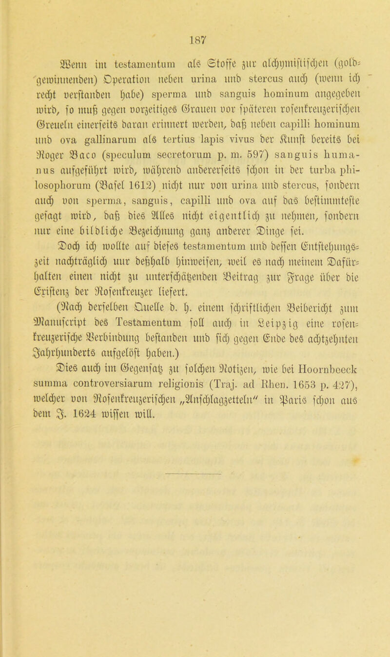 SBetut im testameutum als Stoffe jur afdjijuufüfdjen (golb; gewinneitben) Dpevation neben urina mtb stercus aud; (meim idj redjt uerflanben Ijabe) sperma unb sanguis hominum angegeben wirb, fo muff gegen norjeitiges ©rauen uor fpäteren rofenfve115erifcf)en ©reueln einerfeits barait erinnert werben, baff neben capilli hominum unb ova gallinarum als tertius lapis vivus ber ^uitft bereits bei Stöger Söaco (speculum secretorum p. m. 597) sanguis huma- nus aufgefüljrt wirb, wäfjrenb aubererfeits fcf;0n in ber turba phi- losophorum (iöafel 1612) nidjt nur non urina unb stercus, fonberit and; non sperma, sanguis, capilli unb ova auf baS beftiuuutefte gefagt wirb, baff bies 2lffeö nidjt eigentlich jit nehmen, fonberit nur eine bilblidje iBejeidptung gaitj anberer ®iitge fei. ®odj idj wollte auf biefeS testameutum unb beffeit @ntftel)ungS= Seit itadjträglidj uur befeljatb l)in weif eit, weil es nach meinem ®afiir= hatten einen nidjt ju unterfdjäbenben Beitrag jur $rage über bie ©rifteitj ber Stofettlreujer liefert. (Stad; berfetben Quelle b. lj. einem fdjriftlidjen Üleiberidjt jum ■äJtanufcript bes Testamentum foU and) in Seipjig eine rofeit= freujerifdje SBerbütbung beftanben unb fiel; gegen (£ube bes adjtseljnten ^aljrljunberts aufgelöft haben.) Qies auch im ©egenfab 51t foldjett Siotijen, wie bei Hoornboeck summa controversiarum religioDis (Traj. ad Rhen. 1653 p. 427), wetdjer non Stofenf'reuäerifdjeu „Slnfdjlagjetteln in ifiaris fdjoit aus beut 3. 1624 wiffen will.