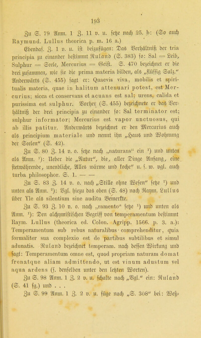 1?3 3u ©. 79 Sinnt. 1 3. 11 v. u. fcfcc nad) 25. b: (©0 and) Raymund. Lullus theorica p. m. 16 a.) ©benbaf. 3. 1 0. tt. ift beijuffigen: ©as S3erl)ältnift ber tria principia 31t einanber befiiinmt 3lulanb (S. 383) fo: Sal = ßeib, Sulphur = Seele, Mercurius = (Seift. S. 470 bejeidptet er bie brei jufantmen, nüc fie bie prima materia hüben, als „fCüffig ©als SlnbenoärtS (S. 455) fagt er: Quaevis viva, mobilis et spiri- tualjs materia, quae in halitum attenuari potest, est Mer- curius; sicca et conservans et acuans est sal; urens, calida et purissima est sulphur. 33orl)er (S. 455) bejeidptete er bas Sßer= Ijältnifj ber brei principia ju einanber fo: Sal terminator est; sulphur informator; Mercurius est vapor unctuosus, qui ab illis patitur. SlnberiuärtS bejeidpiet er ben -ättercurius and) als principium materiale unb nennt it)ii „£>attS nnb SMptmtg ber Seelen (S. 42). 3n S. 80 3- 14 n. 0. fe(se uadj „naturans“ ein ]) unb unten als Sinnt. *): lieber bie „Statur, bie, aller ©ütge Slnfang, eine ftettoäljrenbe, unenblidje, Silles toärme unb fodjc u. f. in. ngl. and) turba philosophor. S. 1. 3u S. 83 3- 14 n. 0. uadj „Stille olpte SBefen fe^e -) unb unten als Sinnt. 2): S?gt. Ipejit bas oben (S. 48) uadj 9tatpn. SulIns über Yle als silentium sine auditu S3enterfte. 3u S. 93 3- 10 0- uadj „ramento“ fe|e ’) unb unten als Slum. ]): ©eit aldppniftifdjen begriff non temperamentum beftinuut Raym. Lullus (theorica ed. Colon. Agripp. 1566. p. 3. a.): Temperamentum sub rebus naturalibus ■ comprehenditur, quia formaliter sua complexio est de partibus subtilibus et simul adunatis. Stulanb bejeidpiet temperam. itad) beffett SBirfiittg unb fagt: Temperamentum omne est, quod propriam naturam domat frenatque aliam admittendo, ut est vinum adustum vel aqua ardens (f. betreiben unter beit lefeteu SBorten). 3tt S. 98 Sinnt. 1 3- 2 n. u. fdjalte uadj „S3gl. ein: 91 ula 11b (S. 41 fg.) unb . . .