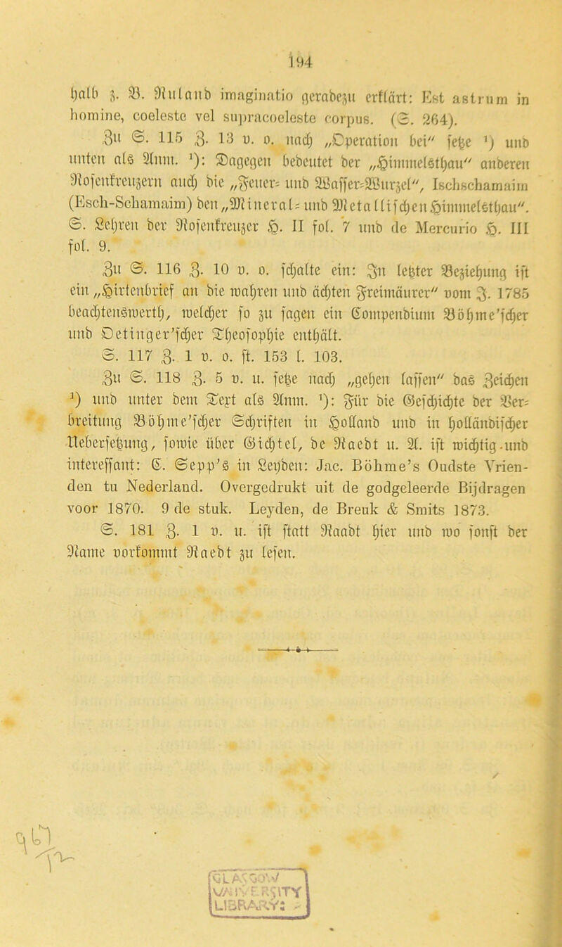 tjnlb 3. 33. 9tulanb iraaginatio gerabcsu crftärt: Est astrum in homine, coeleste vel supracoeleste corpus. (3. 264). ,3u 3. 115 3- 13 u. o. und; „Operation bei fetjc ’) unb unten alö Slum. '): dagegen bebentet ber „Hiimnetettjau anberen Stofenfreujern and; bie ,,^cuer= unb 2Öaffer=2öur3e(, Isehßchamaira (Esch-Sehamaim) beix„3J?iriern 1 = unb 91tetnlliidjcnipiininetotljau. 3. Seljreu ber 9iofenfreuser ,<g. II fof. 7 unb de Mercurio &. III fot. 9. 3u 3. 116 3- 10 u. o. jdjnlte ein: 3n lebtet Se^ietjung ift ein „Hirtenbrief au bie wahren unb ädjten greitnäurcr uom 3. 1765 beadjteusmertt), wetdjer fo 31t fageit ein Gompeubiutu 23ötjme’fd)cr unb Detinger’fdjer Stfjeofoptjie enthält. 3. 117 3. 1 ü. 0. ft. 153 t. 103. 3« ©• 118 3- 5 u. n. feixe nad) „gefjen taffen bas 3eid)cn J) unb unter bem £cpt atö Slum. ’): pr bie @efd)id)te ber 3>er= breitung Sotjnte’fdjer 3djriften in ^ollanb unb in fjotlänbifc^er Iteberfetumg, foroie über ©idjtct, be 9taebt 11. 3t. ift widrig.unb intereffant: 6. 3epp’S in Sepbeit: Jac. Böhme’s Oudste Yrien- den tu Nederland. Overgedrukt uit de godgeleerde Bijdragen voor 1870. 9 de stuk. Leyden, de Breuk & Smits 1873. 3. 181 3- 1 9- 9- ift ftatt 9Iaabt fjier unb wo fonft ber Staute uorfommt 9tacht 311 tefen. /