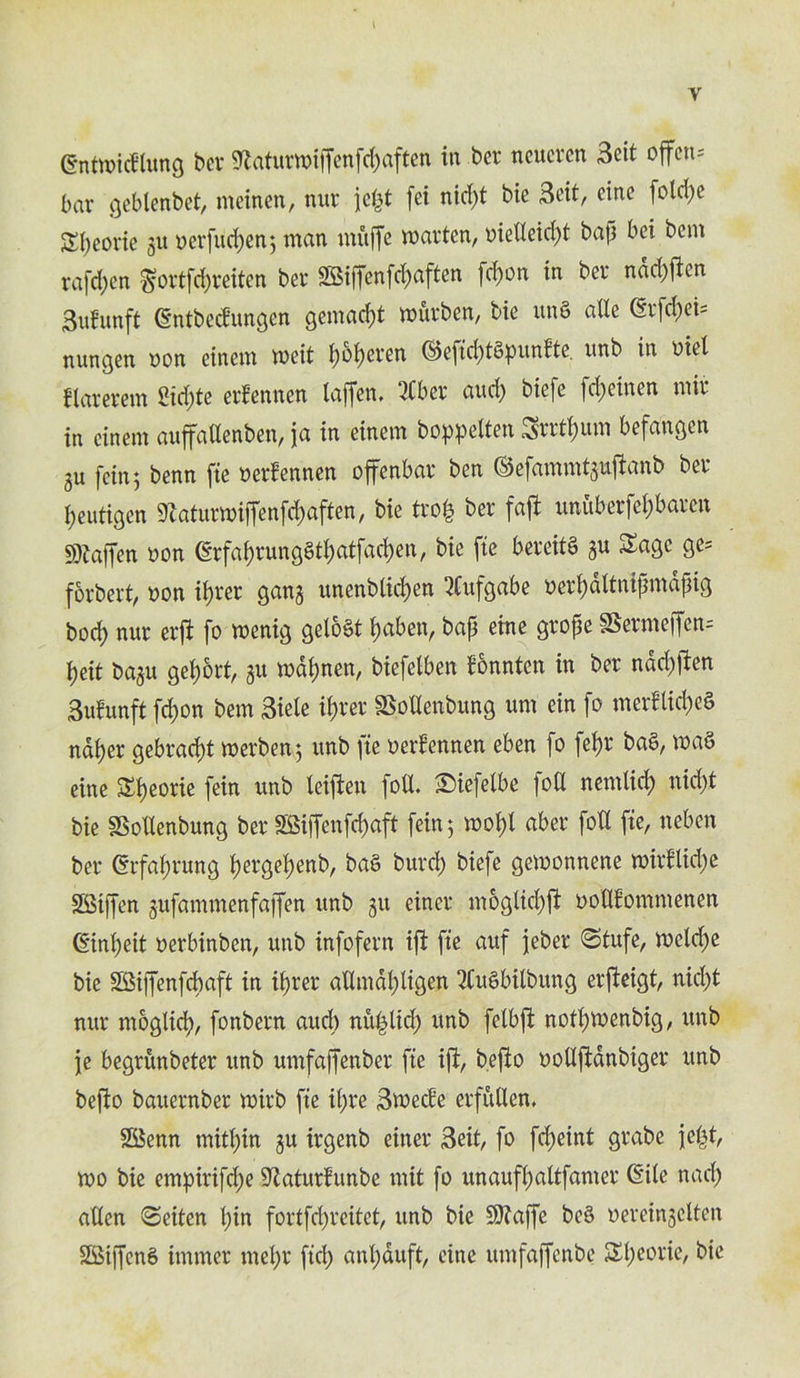 I y (Sntmidlung ber 9?aturmi|Tenfd)aften in bet neucren 3eit often* bar gebtenbet, rneinen, nut icpt fei nicpt bie Beit, cine folcpe Speorie gu oerfucpen; man muffe marten, oiellekpt bap bei bent rajepen ^ortfepreiten bet SBiffenfcpaften fepon in bet ndd)ften 3u!unft dntbedungen gemaept murben, bie un§ atte <2rfcl)ci- nungen won einem meit poperen ©eficpBpunlte. unb in mel flarerem Siepte erfennen taffen* 2Cber aud) biefe fepeinen mir in einem auffadenben, ja in einem boppelten Srrtpum befangen 3U fein 5 benn fie oerlennen offenbat ben ©efammtgufianb bet peutigen ^aturmiffenfepaften, bie trofc ber faft unuberfepbaren SD^affen oon (SrfaprungStpatfacpen, bie fie beveitS gu Sage ge= forbert, oon it>rer gang unenbiiepen 3lufgabe uerpdltnipmdpig bod) nur erfi fo menig gelo£t paben, bap eine grope §Serme[fen= peit bagu geport, gu mdpnen, biefelben fonnten in ber naepften 3ufunft fepon bem Biete ipret SSoIIenbung urn ein fo merflicpeS ndper gebraept merben; unb fie oerfennen eben fo fept baS, m'a§ eine Speorie fein unb leiften foil £>iefelbe foil nemlicp nidpt bie SSoUenbung bet SSiffenfcpaft fein; mopl abet foil fie, neben ber (Srfaprung pergepenb, ba§ burep biefe gemonnene mirllicpe Stiffen gufammenfaffen unb git einer mogliepft ootliommenen (tinpeit oerbinben, unb infofern ift fie auf jeber Stufe, mcidje bie SBiffenfcpaft in iprer aUmdpligen 2CuSbilbung erfieigt, niept nur ntoglicp, fonbern aucb nft^licp unb felbft notpmenbig, unb je begrunbeter unb umfaffenber fie ift, beflo ooUftdnbiger unb befto bauernber mirb fie ipre 3mecle erfuUen, 23enn mitpin gu irgenb einer Beit, fo fdjeint grabe jept, mo bie empirifepe Sftaturfunbe mit fo unaufpaltfamer (Site nacp alien <3eiten pin fortfepreitet, unb bie SJfaffe be§ oereingelten Stiffens irnrner mept ficp anpauft, eine itmfaffcnbe Speorie, bie