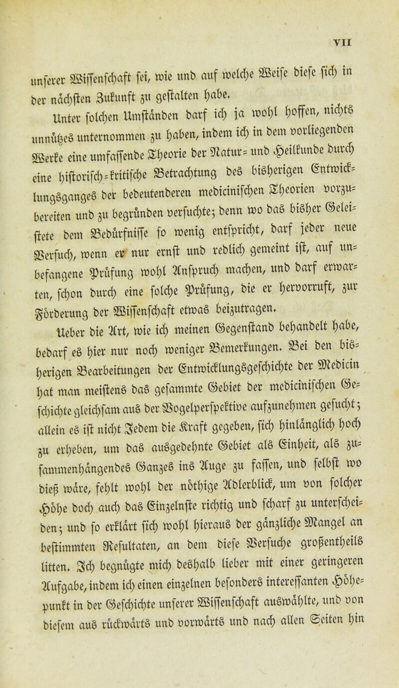 unfetet SEBiffenfcfjaft fei, trie unb auf iDetd)C SBeifc bicfc fid) in ber nadtfen 3utunft ju gcftatten l)at>e. Untcv foldlcn Umjldnben barf tct) ja mo()l !)offen, mcbtS imnu|cS unternotnmen ju i)aben, intern id) in bent uorliegenbcn SBerfe cine umfaffenbe S»)eorie bet 9latur= unb ^eilfunbe butcl) cine f)iftorifd)=ititifcf)e ffietcaditung bed bi6l)evigcn gntwic(» lungSgangeb ber bebentenberen mebicmifdjctt Sfjcovien Botju* bevciten wnb 311 begritnben ucrfud)te; benn wo tab bibljer ©eleb ficte bent Sebftvfniffe fo wenig entfprid>t, barf jeber nette IBerfud), roenn ev nur craft unb reblid) gemeint ifi, auf ttn= befangene grafting wo()l 2(nf))rud) madjen, unb barf ettuar* ten, feijon burd) cine folcfje ^rifung, bie er (jeruorruft, jut gorberung ber S5Siffcnfrf>aft etma§ beigutragem Ueber bie 2frt, mie id) meinen ©egenjtanb bepanbelt pabe, bebavf eS pier nur nod) meniger Soemerbungen. S3ei ben bi§= i;erigen 33earbeitungen ber @ntmidlung§gefd;icpte ber ^cbicin i;at man meiftene> ba§ gefammte ©ebiet ber mcbicinifcpen ©e= (d)id)te gleicpfam au§ ber SSogelperfpeftioe aufamepmen gefuept; aXXein e§ ifi nid)t Sebem bie £raft gegeben, fid) pinlanglicp pod; gu erpeben, um ba§ auSgebepnte ©ebiet atS ©n^eit, al§ fammenpangenbeS ©anjeS inS 2Cuge gu fajfen, unb felbft mo biep mare, fei;It mopl ber notpige 2Cblerblid, um non folcper £&pe bod) aud) ba§ (ginaetnfte rieptig unb feparf §u unterfcpei= ben 5 unb fo erfldrt ftep mopl pierauS ber gdnglid;e 9)tangel an bejtimmten Sftefultaten, an bem biefe SSerfucpe gropentpeilS iitten. Sd) begnugte mid) beSpalb lieber mit einer geringcren 2Cufgabe, inbem id; einen eingelnen befonberfi intereffanten 4>5pe* punbt in ber ©efd;icpte unferer SSiffenfcpaft auSmaplte, unb non biefem auS rudmartS unb normdrtS unb nacp alien ©eiten pin