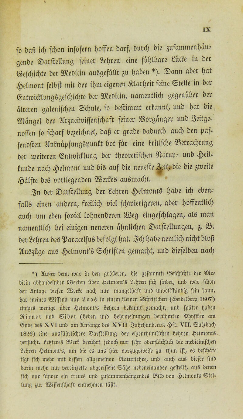 fo bapt id) fd)on infofern poffcn barf, burd) bie gufammenpdn* genbc Sarficllung feincr Seprcn einc fuplbarc SMe in bcr ©efd)icpte bcr Sftcbicin auSgefutlt gu paben *). £)ann abcr I)at £elmont felbft mit bcr ipm eigenen dtlarpeit [cine ©telle in bcr (EntmicflungSgefcpkpte ber SDZcbictn, namentlid) gegenuber bcr attcren galenifcf>en ©(pule, fo beftimmt erfannt, unb l)at bie SDtdnget ber ^Crgneitviffenfd;aft feiner SSorganger unb 3citge= noffen fo feparf begeiepnet, bap er grabe baburd) aud) ben paf= fenbften MnupfungSpunft bot fur cine frittfepe S3etrad)tung ber roeitcren (gntmid'lung ber tpeoretifepen 9?atur= unb SjciU funbe nad) |>elmont unb bis auf bie neuefte ^ifrbie bie gmcite ^)dlfte beS oorliegenben SBerfeS auSmad)t. Sn ber £)arjMlutxg ber Sepren .fjelmontS tjabe id) eben= falls etnen anbern, freilid) oiel fd)nnerigeren, aber poffentlid) aud) um eben fomel lopnenberen Sffieg eingefcplagen, alS man namentlid) bei einigen neueren apnlid)en £)arj!ellungen, g. S3, ber Sepren beS ^aracelfuS befolgt pat. Sd) pabe nemlicp nid)t btop 2Cu§guge auS ^clmont’S ©cpriften gemad)t, unb biefetben nad) *) 2tupcr bem, roag in ben groperen, bie gefammte ©efd)id)te ber 9Jles bicin abijanbeinben 2Bertcn uber £elmont’g ficfjren fid) ftnbet, unb mag fd)on ber Mintage biefer SBerfe nad) nur mangelfjaft unb unbollftdnbig fein tann, i)at meineg SBiffeng nur Soog in einem fteinen ©d)riftd)cn (£eibetberg 1807) einigeg menige uber £elmont’g Seijrcn betannt gemad)t, unb fpater fjaben Siirnct unb ©iber (Seben unb fiefyrmeinungen berufymter *pi)t)fiEet am ©nbe beg XYI unb am 2Cnfange beg XYII 3ai)ri)unbertg. 4?ft. VII. ©utjbad) 1826) eine ausfufyrlid)ere ©arjleltung ber eigentijumliefjen £ef)ten ^eimontg cerfud)t. 8e|tereg SBert beriiijrt jebod) nur fei)t oberfiadjlid) bie mebicinifdjen fieijren £clmont’g, um bie eg ung fyier oorjuggmeife ju tf)un iffc, eg befd)af* tigt fid) mei)r mit beffen aUgemeiner 9taturlcfyre, unb aud) aug biefer ftnb barin mei)r nur oereinjelte abgeriffenc ©d|c nebencinanber geftellt, aug benen fid) nut fd)mer ein treueg unb jufammenfyangenbeg SSilb non ^elmontg ©tel; lung jut SBiffenfdjaft entneijmen tapt.